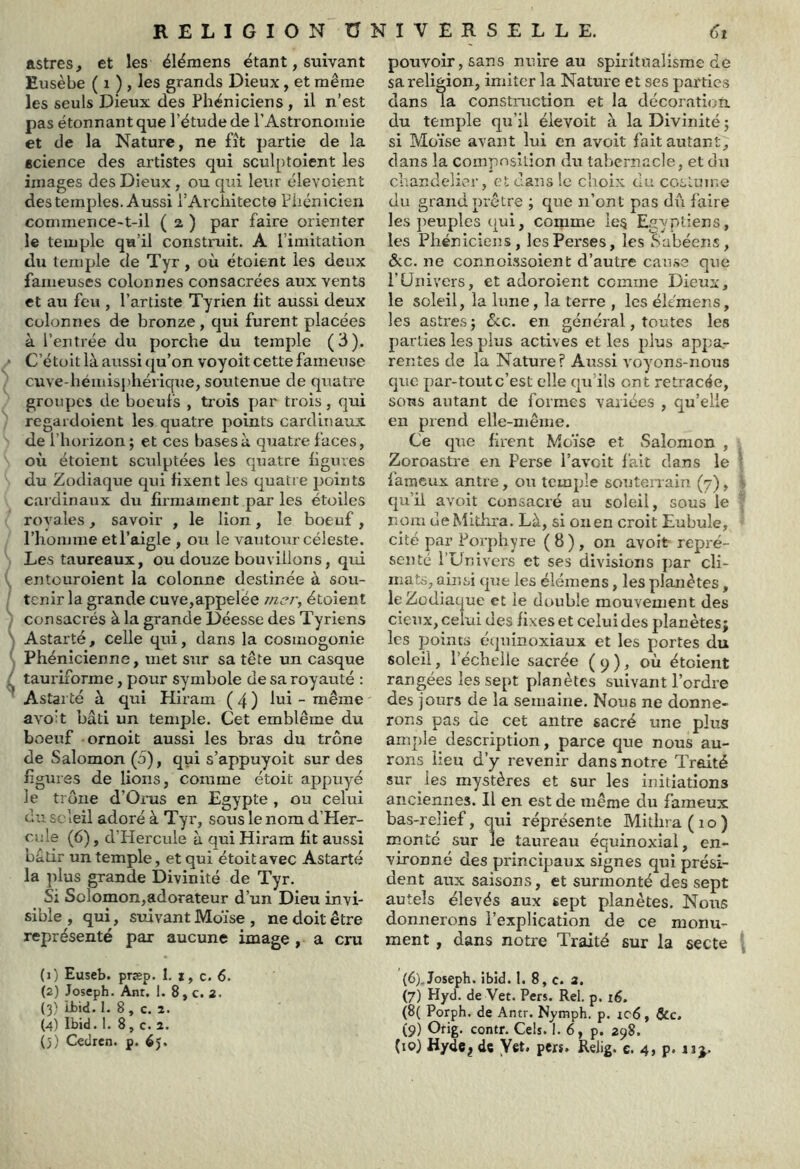 astres, et les éiémens étant, suivant Eusèbe ( i ) , les grands Dieux, et même les seuls Dieux des Phéniciens , il n’est pas étonnant que l’étude de l’Astronomie et de la Nature, ne fît partie de la science des artistes qui sculptoient les images des Dieux , ou qui leur élevoient des temples. Aussi l’Architecte Fhcnicien commence-t-il ( 2 ) par faire orienter le temple qu’il construit. A l’imitation du temple de Tyr, où étoient les deux fameuses colonnes consacrées aux vents et au feu , l’artiste Tyrien ht aussi deux Colonnes de bronze, qui furent placées à l’entrée du porche du temple (3). C’étoit là aussi qu’on voyoit cette fameuse cuve-hémisj'hérique, soutenue de quatre groupes de boeufs , trois par trois , qui regardoient les quatre points cardinaux de l’horizon; et ces bases à quatre faces, où étoient sculptées les quatre hguves du Zodiaque qui fixent les quatre points cardinaux du hrmainent par les étoiles royales, savoir , le lion, le boeuf, l’homme etl’aigle , ou le vautour céleste. Les taureaux, ou douze bouvillons, qui entouroient la colonne destinée à sou- tenir la grande cuve,appelée rncr^ étoient consacrés à la grande Déesse des Tyriens Astarté, celle qui, dans la cosmogonie Phénicienne, met sur sa tête un casque tauriforme, pour symbole de sa royauté : Astarté à qui Hiram ( 4 ) lui - même avo:t bâti un temple. Cet emblème du boeuf ornoit aussi les bras du trône de Salomon (o), qui s’appuyoit sur des lîgtu'ôs de lions, comme étoit appuyé le trône d’Orus en Egypte , ou celui du soleil adoré à Tyr, sous le nom d’Her- ciile (6), d’Hercule à qui Hiram ht aussi ’oâtir un temple, et qui étoit avec Astarté la plus grande Divinité de Tyr. Si Solomon,adorateur d’un Dieu invi- sible , qui, suivant Moïse , ne doit être représenté par aucune image , a cru (1) Euseb. præp. I. i, c. 6. (2) Joseph. Ant. 1. 8, c. 2. {3) Lbid. I. 8, c. 2. (4) Ibid. 1. 8, c. 2. (5) Ceclrcn. p. 65. pouvoir, sans nuire au spiritualisme de sa religion, imiter la Nature et ses parties dans la constniction et la décoraticjU. du temple qu’il éievoit à la Divinité ; si Moïse avant lui en avoit fait autant, dans la composition dn tabernacle, et du chandelier, et dans le choix du coslume du grand prêtre ; que n’ont pas d\i faire les peuples qui, comme ie§ Egyptiens, les Phéniciens, les Perses, les Sabéens, &c. ne connofssoient d’autre cau.se que l’Univers, et adoroient comme Dieux, le soleil, la lune, la terre , les éiémens, les astres; ôcc. en général, toutes IcvS parties les plus actives et les plus appa- rentes de la Nature? Aussi voyons-nous que par-tout c’est elle qu’ils ont retracée, sons autant de formes variées , qu’elle en prend elle-même. Ce que firent Moïse et Salomon , Zoroastre en Perse l’aveit fait dans le ■ fameux antre, ou temple soutenain (7), qu’ii avoit consacré au soleil, sous le nom ueMithra. Là, si onen croit Eubule, cité par Porphyre ( 8 ) , on avoit repré- senté l’Univers et ses divisions par cli- mats, ainsi que les éiémens, les planètes, le Zodiaque et le double mouvement des deux, celui des fixes et celui des planètes; les points équinoxiaux et les portes du soleil, l’échelle sacrée ( 9 ), où étoient rangées les sept planètes suivant l’ordre des jours de la semaine. Nous ne donne- rons pas de cet antre sacré une plus ample description, parce que nous au- rons lieu d’y revenir dans notre Traité sur ies mystères et sur les initiations anciennes. Il en est de même du fameux bas-relief, qui réprésente Mithra(io) monté sur le taureau équinoxial, en- vironné des principaux signes qui prési- dent aux saisons, et surmonté des sept autels élevés aux sept planètes. Nous donnerons l’explication de ce monu- ment , dans notre Traité sur la secte ^ (6) ,Joseph, ibid. 1. 8, c. 2. (7) Hyd. de Vet. Pers. Rel. p. lé. (8{ Porph. de Antr. Nymph. p. ic6, &c, (9) Gfig. contr. Cels. 1. 6, p, 298.