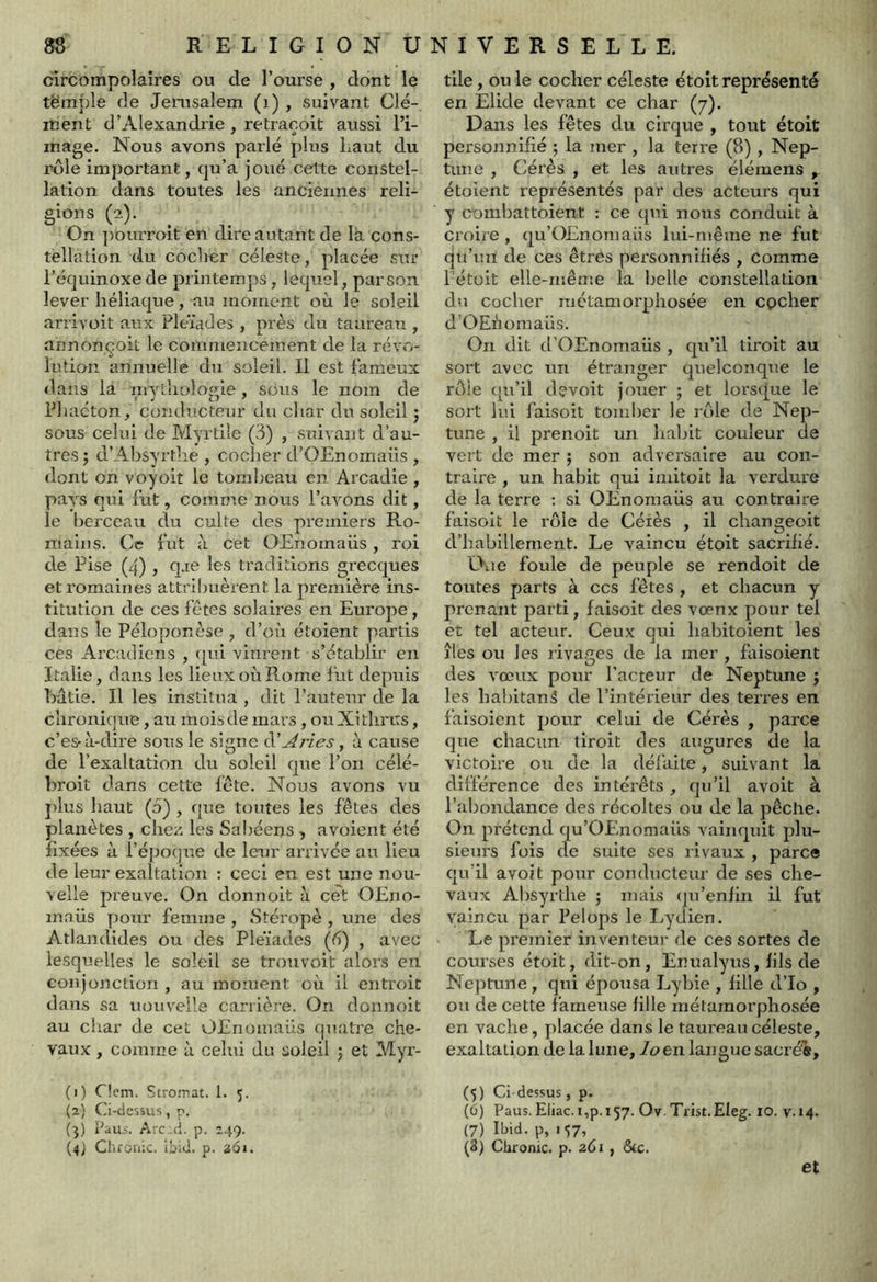 circompolaires ou de l’ourse , dont le tëmple de Jérusalem (i) , suivant Clé- ment d’Alexandrie , retraçoit aussi l’i- mage. Nous avons parlé plus Laut du rôle important, qu’a joué cette constel- lation dans toutes les anciennes reli- gions (2). On ])ouiToit en dire autant de la cons- tellation du cocher céleste, placée sur l’équinoxe de printemps, lequel, par son. lever liéliaque, au moment où le soleil arrivoit aux Fleïades , près du taureau , annonçoit le commencement de la rév»'..- lution annuelle du soleil. Il est fameux dans la mytliolome , sous le nom de Phacton, conductetjr du char du soleil 5 sous celui de Myrtiîe (3) , suivant d’au- tres j d’Absyrthe , cocher d’OEnomaüs , dont on voyoit le tombeau en Arcadie , pays qui fut, comme nous l’avons dit, le berceau du culte des premiers Ro- mains. Ce fut à cet OEnomaüs, roi de Pise (4), q.ie les traditions grecques et romaines attribuèrent la première ins- titution de ces fêtes solaires en Europe, dans le Péloponèse , d’où étoient partis ces Arcadiens , qui vinrent s’établir en Italie, dans les lieux où Rome fut depuis bâtie. Il les institua , dit l’auteur de la c’nroniquB, au mois de mars, ouXithrcs, c’es-ù-dire sous le signe iS! Arles ^ à cause de l’exaltation du soleil que l’on célé- broit dans cette fête. Nous avons vu j)lus haut (5) , que toutes les fêtes des planètes , chez les Sabéens , avoient été fixées à l’éjjoque de leur arrivée au lieu de leur exaltation : ceci en est une nou- velle preuve. On donnoit à cet OEno- inaüs pour femme , Stéropè , une des Atlandides ou des Pleïades {fi) , avec lesquelles le soleil se trouvoit alors en conjonction , au moment où il entroit dans sa nouvelle carrière. On donnoit au char de cet OEnomaüs quatre che- vaux , comme à celui du soleil 5 et Myr- (1) C!cm. Stromat. 1. 5. (2) Ci-dessus, p. (j) Paus. Aic .cl. p. 249. (4J Chronic. ibid. p. 261. tile, ou le cocher céleste étoit représenté en Elide devant ce char (y). Dans les fêtes du cirque , tout étoit personnifié ; la mer , la terre (8), Nep- tune , Cérès , et les autres élémens , étoient représentés par des acteurs qui y oombattoient : ce qui nous conduit à croire , qu’OEnomaüs lui-même ne fut qu’un de ces êtres personnifiés , comme l’étoit elle-même la belle constellation dn cocher métamorphosée en epeher d’OEnomaüs. On dit d’OEnomaüs , qu’il tiroit au sort avec un étranger quelconque le rôle ([u’il devoit jouer ; et lorsque le sort lui faisoit tomber le rôle de Nep- tune , il prenoit un habit couleur de vert de mer ; son adversaire au con- traire , un habit qui imitoit la verdure de la terre ; si OEnomaüs au contraire faisoit le rôle de Céiès , il changeoit d’habillement. Le vaincu étoit sacrifié. EXie foule de peuple se rendoit de toutes parts à ces fêtes , et chacun y prenant parti, faisoit des vœnx pour tel et tel acteur. Ceux qui habitoient les îles ou les rivages de la mer , faisoient des vœux pour facteur de Neptune j les habitanâ de l’intérieur des terres en faisoient pour celui de Cérès , parce que chacun tiroit des augures de la victoire ou de la défaite, suivant la différence des intérêts, qu’il avoit à l’abondance des récoltes ou de la pêche. On prétend qu’OIvnomaüs vainquit plu- sieurs fois de suite ses rivaux , parce qu’il avoit pour conducteur de ses che- vaux Absyrthe 5 mais (ju’enfin il fut vaincu par Pelops le I^ydien. Le premier inventeur de ces sortes de courses étoit, dit-on, Enualyus, fils de Neptune, qui épousa Lybie , fille d’Io , ou de cette fameuse fille métamorphosée en vache, placée dans le taureau céleste, exaltation de la lune, en langue sacré'®, (^) Ci-dessus, p. (ü) Paus.Eliac.i,p.i57. Ov.Trist.EIeg. 10. v.14. (7) Ibid, p, i‘;7, (8) Chronic. p. 261 , &c. et