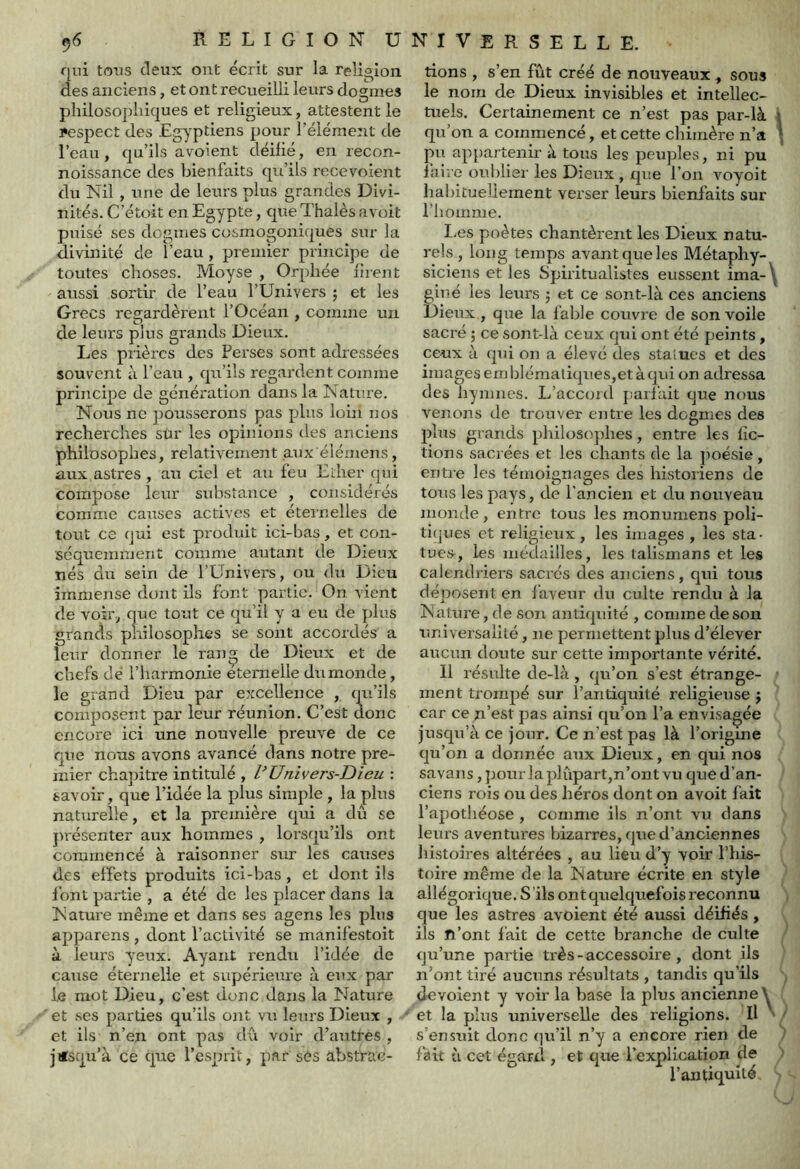 f|in tous deux ont écrit sur la religion des anciens, et ont recueilli leurs dogmes philosophiques et religieux, attestent le Pespect des Eg^^ptiens pour l’élément de l’eau, qu’ils avoient déifié, en recon- noissance des bienfaits qu’ils recevoient du Nil , une de leurs plus grandes Divi- nités. C’étoit en Egypte, queThalès avoit puisé ses dogmes cosmogoniques sur la divinité de l’eau, premier principe de toutes choses. Moyse , Orphée fiient aussi sortir de l’eau l’Univers ; et les Grecs regardèrent l’Océan , comme un de leurs plus grands Dieux. Les prières des Perses sont adressées souvent à l’eau , qu’ils regardent comme principe de génération dans la Nature. Nous ne pousserons pas plus loin nos recherches sur les opinions des anciens philosophes, relativement aux'éiémens, aux astres , au ciel et au feu ELher qui compose leur substance , considérés comme causes actives et éternelles de tout ce qui est produit ici-bas, et con- séquemment comme autant de Dieux nés du sein de l’Univers, ou du Dieu immense dont ils font partie. On vient de voir, que tout ce qu’il y a eu de plus grands philosophes se sont accordés a leur donner le rang de Dieux et de chefs dé l’harmonie etemelle du monde, le grand Dieu par excellence , qu’ils composent par leur réunion. C’est donc encore ici une nouvelle preuve de ce que nous avons avancé dans notre pre- mier chapitre intitulé , PUnivers-Dieu : savoir, que l’idée la plus simple , lapins naturelle, et la première qui a du se piésenter aux hommes , lorsqu’ils ont commencé à raisonner sur les causes des effets produits ici-bas, et dont ils f ont partie , a été de les placer dans la Nature même et dans ses agens les plus apparens , dont l’activité se manifestoit à leui's yeux. Ayant rendu l’idée de cause éternelle et supérieure à eux par le mot Dieu, c’est donc dans la Nature et ses parties qu’ils ont vu leurs Dieux , et ils n’en ont pas du voir d’autres , jusqu’à ce que l’esprit, par sés abstrae- tions , s’en fût créé de nouveaux , sous le nom de Dieux invisibles et intellec- tuels. Certainement ce n’est pas par-là i qu’on a commencé, et cette chimère n’a * pu appartenir à tous les peuples, ni pu faire oublier les Dieux , que l’on v'^oyoit habituellement vei'ser leurs bienfaits sur l’homme. lies poètes chantèrent les Dieux natu- rels , long temps avant que les Métaphy- siciens et les Spiritualistes eussent ima-\ giué les leurs 5 et ce sont-là ces anciens Dieux , que la fable couvre de son voile sacré ; ce sont-là ceux qui ont été peints , ceux à qui on a élevé des staïucs et des imagesemb]émaliques,etàqui on adressa des hymnes. L’accoid parfait que nous venons de trouver entre les dogmes des plus grands philosophes, entre les fic- tions sacrées et les chants de la poésie, entre les témoignages des historiens de tous les pays, de l'ancien et du nouveau monde, entre tous les monumens poli- tiques et religieux , les images , les sta- tues, les médailles, les talismans et les calendriers sacrés des anciens, qui tous déposent en faveur du culte rendu à la Nature, de son antiquité , comme de son rîniversaiité, ne permettent plus d’élever aucun doute sur cette importante vérité. 11 résulte de-là, qu’on s’est étrange- ment trompé sur l’antiquité religieuse j car ce n’est pas ainsi qu’on l’a envisagée jusqu’à ce jour. Ce n’est pas là l’origme qu’on a donnée aux Dieux, en qui nos savans, pour la plùpart,n’ont vu que d’an- ciens rois ou des héros dont on avoit fait l’apothéose , comme ils n’ont vu dans leurs aventures bizarres, que d’anciennes histoires altérées , au lieu d’y voir l’his- toire même de la Nature écrite en style allégorique. S 'ils ont quelquefois reconnu que les astres avoient été aussi déifiés, ils fi’ont fait de cette branche de culte qu’une partie très - accessohe , dont ils n’ont tiré aucuns résultats , tandis qu’ils dévoient y voir la base la plus ancienne^ et la plus universelle des religions. Il ‘ ' s’ensuit donc ([u’il n’y a encore rien de fait à cet égard , et tpie l’explication de l’antiquité