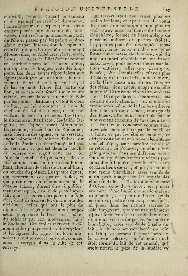 teinps-là, lesquels étaient le taureau etlescorpicmj l’nne étoitrœll du taureau, l’autre le cœur du scorpion; toutes deux étaient placées près du colure des équi- noxes, ou du cercle qu’on imagine partir du Pôle et passer par les points équino- xiaux, ou par l’intersection de l'équateur et de l’écliptique. La première se nommoit Mounocilîos, ou Aldeharan ; la seconde, Lesos , ou Antarès. Elles étoient comme en sentinelle près de ces deux points , qui séparent les longues nuits des longs joiirs. Les deux autres répondoient aux signes solstitiaux ou aux limites du mou- vement du soleil de haut en bas , et de bas en haut. L’une fait partie du lion, et se trouvoit située sur le colure même , on sur le cercle mené du Pôle par les points solstitiaux ; c’était le cœur du lion ; on lui a conservé le nom de chef ou de roi des cieux, et de sur- veillant de leur mouvement. Les Grecs le nommoient Basiliscos, les latins Pte- gulus ; on l’appela aussi Mounoalos. La seconde , placée hors du Zodiaque, mais liée àundes signes, ou au verseau, auquel répondoitle solstice d’hiver, est la belle étoile de l’extrémité de l’eau du Verseau, et qui est dans la bouche du poisson qui reçoit cette eau ; on l’appela bouche du poisson ; elle est plus connue sous son nom arabe Foma- ^nant, altération de celui de Forn-al-haut, ou bouche du poisson. Les quatre signes, qui renferment ces quatre étoiles, et qui présidoient au commencement de chaque saison, durent être singulière- ment remarqués, à cause du poste impor- tant que ces astres occupoient dans le ciel, dont ils hxoient les quatae grandes divisions ; celles qui ont le plus de rapport à la végétation et aux change- mens qu’éprouve la terre par l’action du soleil et par son moiwement dans le Zodiaque. Ces étoiles reçurent la dé- nomination pompeuse d’étoiles royales ; et les ligures des signes qui les conte- noient furent retracées par-tout, comme nous le verrons dans la, suite de cet ouvrage. A travers tous ces astres plus ou moins brillans, et épars sur la voûte des cieux, on remaixpioit non pins un. seul astre, mais un fleuve de lumière blanchâtre, formée de l’assemblage de plusieurs milliers de petites étoiles, trop petites pour être distinguées sépa- rément, mais assez nombreuses pour former une masse de lumière, qui du midi au nord circnloit sur uue i)ande assez large , pour couvrir des constella- tions entières, telles que Cassiopée, Persée , 6cc. Jamais elles n’avoit plus d’éclat que dans ces belles nuits d’hiver, où la lune laisse aux étoiles l’empire des cieux, dont aucun nuage ne souille la pureté. Cette route circulaire, embra.'- sant l’Olympe dans ses contours, pa-* roissoit être le chemin , qui conduisoit aux sources même de la lum.ière éîbérée dont elle était toute semée, et au palais des Dieux. Elle étoit entraînée par le mouvement commun de tous les astres, se levant et se couchant comme eux; traversée comme eux par le soleil et la lune, et par les étoiles mobiles, et dirigée constamment à travers les mêmes constellations, sans paroître jamais ni se réti’écir, ni s’élargir, quoique d'iné- gale grandeur dans ses diîférens points. On remarqr'oit senlement quelques por- tions d’une liîmière pareille jetées dans certains lieux du ciel, et qui y formoient mie tache blanchâtre assez semblable à un petit nuage ; on les appela des étoiles nébuleuses. Telle est la nébuleuse d’Orion , celle du cancer, Sac. ; mais ces amas d’une lumière amortie étoient trop petits , et si peu nombreux, qu’il.s ne durent pas être beaucoup remarqués, ni Jouer dans les fictions sacrées le rôle important, que dut nalurellement y jouer le fleuve eu le chemin lumineux dont nous venons de parler. Sa couleur blanchâtre, assez semblable à celle du lait, le fit nommer voie lactée ou voie de lait ; et comme il passe près de la chèvre céleste , on imagina qu’il étoit formé du lait de cet animal, qui avoit nourri le père de la lumière