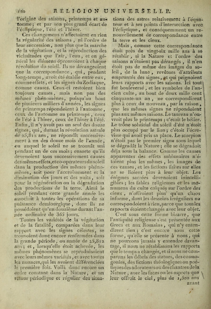 l’origiiiô des saisons, printemps et au- tomne; et par son pins grand écart de l’écliptique, l’été et l’hiyer. Ces cliangemens n’affectoicnt en rien la régularité des saisons , ni l’ordre de leur succession, non plus que la marche de la végétation , et la réproduction des vicissitudes que l’air, l’eau, et en gé- néral les élémens éprouvoient à chaque révolution du soleil. Ils ne déraiigeoieiit que la correspondance, qui, pendant long-temps , avoit été établie entre eux, comme effets ^ et les signes du Zodiaque, comme causes. Ceux-ci restoient bien toujours causes, mais non pas des mêmes phénomènes, puisqu’au bout de plusieurs milliers d’années, les signes du printemps répondoient à l’automne , ceux de l’automne au printemps , ceux de l’été à l’hiver, ceux de l'hiver à l’été. Enfin, il n’y avoit pas un seul des douze signes, qui, durant la révolution astrale de'a5,8i2, ans , ne répondît successive- ment à un des douze mois de l’année, ou auquel le soleil ne se trouvât uni pendant un de ces mois ; ensorte qu’ils devenoient tous successivement causes des mômes effets,etco-opcrateurs du soleil dans la production des mêmes phéno- mènes, soit pour l’accroissement et la diminution des jours et des nuits, soit pour la régénération ou la dégradation des productions de la terre. Ainsi le soleil pendant cette grande année les associüit à toutes les opérations de sa puissance demiourgique, dont ils ne ]îossédoient qu’un douzième durant l’an- née ordinaire de 365 jours. Toîxtes les variétés de la végétation et de la fatalité, comparées dans leur rapport avec les signes célestes, se trouvoient donc encoi'e renfermées dans la grande période, ou année de 25,812. ans; et, lorsqu’elle étoit achevée, les mêmes phénomènes se l'cproduisoient avec leurs mêmes variétés, et avec toutes les nuances,qui les avoient différenciées la première ibis. Voilà donc encore un ordre constant dans la Nature, et un retour périodique et régulier des situa- tions des astres relativement à réf|ua- teur et à ses points d’intersection avec l’écliptique, et conséquemment un re- nouvellement de correspondance entre la terre et les deux. Mais , comme cette correspondance étoit près de vingt-six mille ans à s© rétablir , si la Nature et l’ordre des saisons n’étoient pas dérangés , il n’en étoit pas de même des images du so- leil , de la lune , revêtues d’attriimts empruntés des signes, et qui peignoient leurs rapports avec les saisons. Ici tout» fut bouleversé, et les symboles de l’an-l cien culte, au bout de deux mille cent 5 cinquante-un an , ne correspondirent ■ plus à ceux du nouveau , par fa raison, que les mêmes signes ne répondoient ' plus aux mômes saisons. Le taureau n’ou- vroit plus le printemps ; c’étoit le bélier. Le trône solstitial du soleil d’été n’étoit . plus occupé par le lion ; c’étoit l’écre- visse qui avoit pris sa place. Le scorpion n’étoit pas le premier signe sous lequel se dégradât la Nature ; eïle se dégraJoit déjà sous la balance. Comme les causes apparentes des effets sublunaires n’é- toient plus les mê.'ues , les image.s de ces causes, et les liclions faites sur elles ne se lioient plus à leur objet. Les énigmes sacrées devenoient ininteUi- gibies ; les fables religieuses et les mo- numens du culte cnJipiés sur l’ordre des deux , n’offroleut plus qu’un chaos informe, dont les desseins irréguliers na correspondoient àrien,pa! Ce que tousles rapports étoientchangés avec leur objet. C’est sous cette forme bizarre, que l’antiquité religieuse s'est présentée aux Grecs et aux Romains , qui n’y enten- dirent rien ; c’est encore sous cette forme, qu’elle se présente à nous, qui ne pourrons jamais y entendre davan- tage, si nous ne rétablissons les rapports que le temps a changés, et si nous ne com- parons les débris des statues, des cosmo- gonies, des betions tbéologiquesou poé- tiques des adorateurs ou des chantres delà Nature , avec les faces ou les aspects que \ leur offrait le ciel, plus de a,5oo ans \ avant