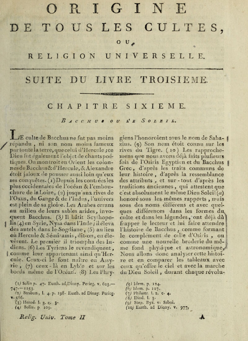 9 ORIGINE O ■ A RELIGION UNIVERSELLE. SUITE DU LIVEE TEOISIEME. CHAPITRE B J C C H U ê O i I_lE culte de Baccîius ne fut pas moins y répandu , ni son nom moins iameux ' partoutela terre, quecelui d’Hercule ;ce Dieu fut également l’objet de chants poé- tiques. On montroiten Orient les colon- nes de Ba cclius <Sc d'Hercule, & AI exanclie étoit jaloux de pousser aussi loin qu’eux ses conquêtes, (i) Depuis les conti éesles plus occidentales de l’océan 6cl’embou- chure de laLoire, (2) jusqu'aux rives de l’Oxus, du Gange & de riudus, runivers est plein de sa gloire. Les Arabes errans au milieu de leurs sables arides,, invo- quent Bacclius. (3iJ II bâtit Scyiliopo- I lis (4) en Syrie, Nysa dans l’Inde; il éleva des autels dans le Sogdiane , (5) au lieu où Hercule ôc Séinirainis, dit-on, en éle- vèrent. Le premier il triompha des In- diens. (6) Les Tyriens le revendiquent, I comme leur appartenant ainsi qu’Her- cule. Ceux-ci le font naître eu Assy- rie , (7) ceux - là en Lyb'e et sur les bords même de l’Océan. (^8) Les Phry- (U Soiin p. 47. Eusth. ad.Diony. Perieg. v. 623.— 747-—115.T Strabon, I. 4. p. 198- Eusth. ad Diojij. Pericg. V. f,^6- C3) Herod. !. 3. c. 3- Relig, U/iiv. Tome H SIXIEME. '■ E Soleil. giens l’honoroient sous le nom de Saba- | zius. (9) Son nom étoit connu sur les rives du Tigre. (10) Les rapproche- niens que nous avons déjà faits plufieurs fois de l’Osii is Egyptien et du Bacclius | Grec, d’après les traits communs de leur histoire , d'après la ressemblance des attributs , et sur-tout d’après les traditions anciennes, qui attestent que c'est absolument le même Dieu Soleil («) honoré sous les memes rapports , mais sous des noms différens et avec quel- ques différences dans les formes du. culte et dans les légendes-, ont déjà dû I fr apper le lecteur et lui faire attendre | riiistolve de Bacclius ^ comme formant j le compléinent de ce lie d’Osii is , ou ■' comme une nouvelle broderie du me-i me fond physirjue et astronomique/^ Nous allons donc analyser cette histoi- re et en comparer les tableaux avec ceux qu’offre le ciel et avec la marche du Dieu Soleil, durant chaque révolu- (^) Idem. p. 124. (6j Idem. p. 127. ('jJ PhilüSir. i. 2. c. 4. (^j Diod. I. 3. (()) Step. Byz. v- Saboi.