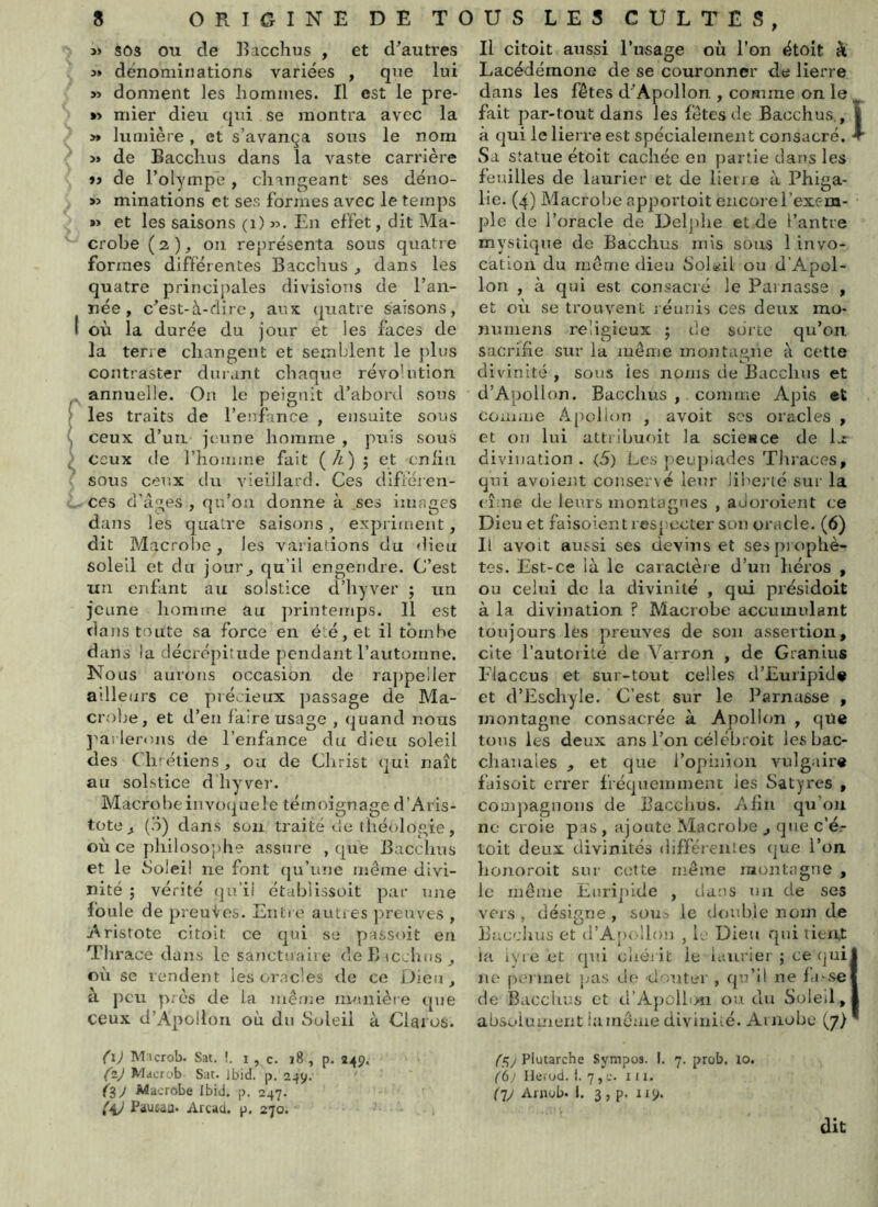 » SOS ou de Eacchus , et d’autres 3* dénominations variées , que lui » donnent les hommes. Il est le pre- *> mier dieu qui se montra avec la >» lumière, et s’avança sous le nom » de Bacclius dans la vaste carrière tj de l’olympe, changeant ses déno- » minations et ses formes avec le temps ï> et les saisons (i) >3. En effet, dit Ma- crobe ( 2 ), on représenta sous quatre formes différentes Bacchus ^ dans les quatre princii)ales divisions de l’an- née, c’est-à-dire, aux (|uatre saisons, t où la durée du jour et les faces de la terre changent et semblent le plus contraster durant chaque révolution annuelle. On le peignit d’abord sous ' les traits de renfince , ensuite sous \ ceux d’un jeune homme , puis sous ^ ceux de l’honime fait (A) ; et cnlin sous ceux du viedlard. Ces dlfféjen- ces d’âges , qu’on donne à ses images dans les quatre saisons, expriment, dit Macrobe, les variations du dieu soleil et du jour^ qu’il engendre. C’est un enfant au solstice d’hyver ; un jeune homme au printemps. Il est dans toute sa force en été, et il tombe dans la décrépitude pendant l’automne. Nous aurons occasion de rappeller ailleurs ce pré ieux passage de Ma- crobe, et d’en faire usage , quand nous j^arlerons de l’enfance du dieu soleil des Chrétiens, ou de Christ qui naît au solstice d hy ver. Macrobe invoque le témoignage d’Aris- tote,, (d) dans sou traité de théologie, où ce philosoi)be assure , que Bacchus et le Soleil ne font qu’une même divi- nité ; vérité (]u’ii étabilssoit par une foule de preuics. Entr e auties jn-euves , Aristote citoit ce qui se passoit en Thrace dans le sanctuaire deBicchus, où se vendent les oracles tle ce Dieu, à peu près de la même nvinlère que ceux d’Apollon où du Soleil à Claros. Il citoit aussi l’usage où l’on étoit à Lacédémone de se couronner de lierre dans les fêtes d’Apollon , comme on le fait par-tout dans les fêtes de Bacchus , | à qui le lierre est spécialement consacré, •r Sa statue étoit cachée en partie dans les feuilles de laurier et de lieiae à Phiga- lie. (4) Macrobe apportoit encoj erexc-m- ple de l’oracle de Delj)he et de l’antre mystique de Bacchus mis sous 1 invo- cation du même dieu Soleil ou d’Apol- lon , à qui est consacré le Parnasse , et où se trouvent réunis ces deux mo- nnmens religieux j de sorte qu’on sacrifie sur la même montagne à cette divinité , sous tes noms de Bacchus et d’Apollon. Bacchus , comme Apis et comme Apollon , avoit scs oracles , et on lui attribuoit la scieKce de l>r divination. (5) Les |)eupiades Tltraces, qui avoient conserxé leur liberté sur la eîme de leurs montagnes , adoroient ce Dieu et faisoient respecter son oracle. (6) Il avoit aussi ses devins et ses prophè- tes. Est-ce là le caractère d’un héros , ou celui de la divinité , qui présidoit à la divination ? Macrobe accumulant toujours les preuves de son assertion, cite l’autorité de Varron , de Granius Elaccus et sur-tout celles d’Euripid# et d’Eschyle. C’est sur le l^arnasse , montagne consacrée à Apollon , que tons les deux ans l’on célcbroit les bac- chanales , et que l’opinion vulgaire faisüit errer fréquemment ies Satyres , compagnons de Bacchus. Afin qu’on ne croie pas , ajoute Macrobe ,, que c’ér toit deux divinités différeiiles (jue l’on, honoroit sur cette même montagne , le même Euripide , dans un de ses vers, désigne, sous le double nom de Bacchus et d’Apollon , Ij Dieu qui tieut ia ivre et qui oîiéiit le laurier ; ce(juij ne po met pas d(^ douter , qu’il ne fti.-se] de Bacclius et d’Apcllou ou dm Soleil, absolument iamêaie divinité. Ariiobe (7) M:icrob. Sat. !. i , c. j8 , p. Ï49, ^2^ Macrob Sat. Jbicl. p. 249. ^39 Macrobe Ibid. p. 247. ^47 Paueau- Arcaà. p, 270. • Plutarche Sympos. I. 7. prob. lo. C6j Heiod. i. 7, c. III. (^79 Arnub. l. 3, p. 119. dit