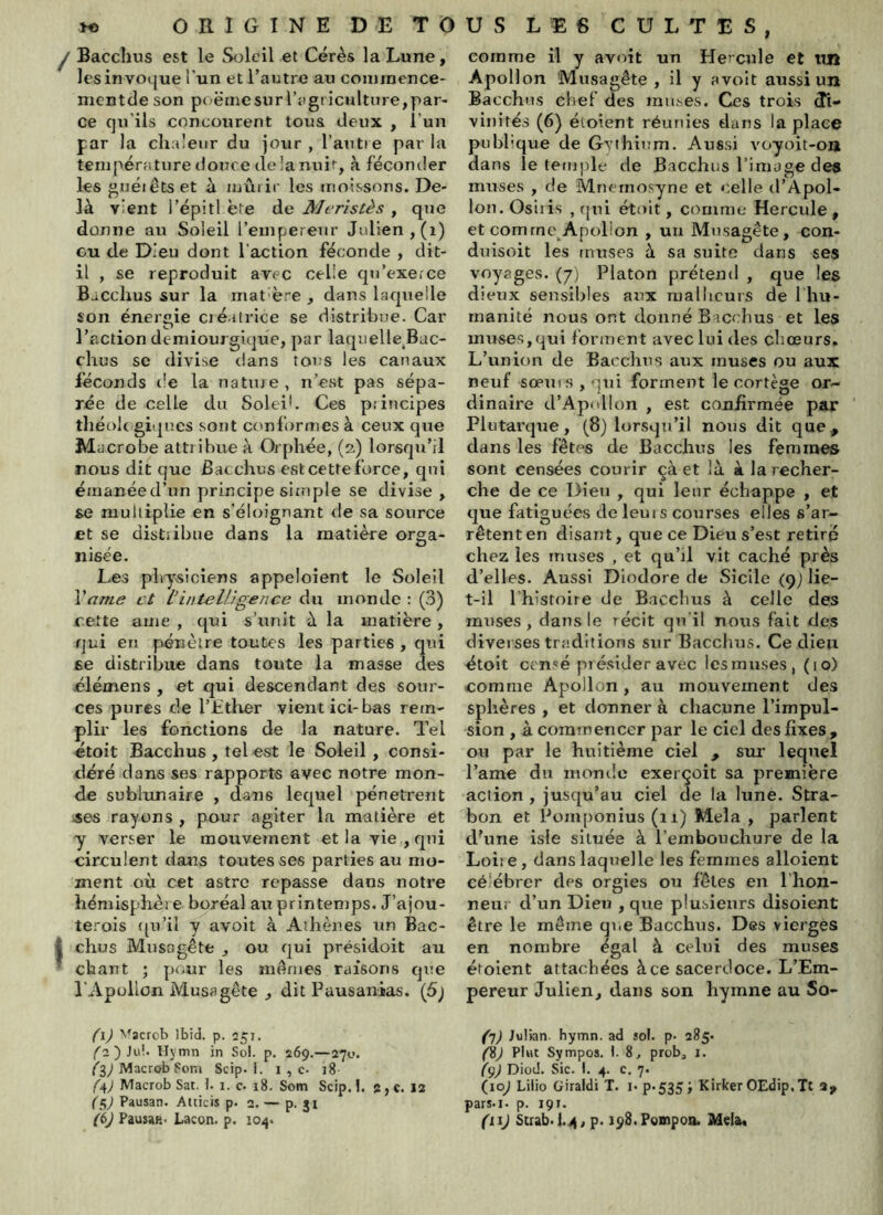 ^ Bacchus est le S(ileil et Cérès la Lune, Icsinvotjue l’un etTautre au coniraence- mentde son poemesurTsigriculture,par- ce qu’ils concourent tous deux , l’un par la chaleur du jour , l’autre par la température douce delanuit, à féconder les gnéiêts et ù mûrir les moissons. De- là vient l’épitl ète de Merîstès , que donne au Soleil l’empereur Julien, (i) eu de Dieu dont l’action féconde , dit- il , se reproduit avec celle qu’exerce Bacchus sur la mat'ère , dans lacpielle son énergie créatrice se distribue. Car l’action demiourgique, par laquelle.Bac- chus SC divise dans tous les canaux féconds de la nature, n’est pas sépa- rée de celle du Soleil. Ces principes théoJe giques sorrt cr'nformes à ceux que MuCrobe attribue à Orphée, (2) lorscju’il nous dit que Bacchus est cette force, cpii étnanéed’un principe simple se divise , se multiplie en s’éloignant de sa source et se distribue dans la matière orga- nisée. Les physiciens appeloient le Soleil Vame et l’intelligence du iironde : (3) f.ette ame , qxri s’unit à la matière, qui ers pénètre toutes les parties , qui ee distribue dans toute la masse des élémens , et qui descendant des sour'- ces pures de l’Ether vient ici-bas rem- plir les fonctions de la nature. Tel étoit Bacchus , tel est le Soleil , consi- déré dans ses rapports avec notre mon- de sublunaire , dans lequel pénètrent ses rayons , pour agiter la matière et y verser le mouvernent et la vie , qui circulent dans toutes ses parties au mo- ment où cet astre repasse dans notre hémisphèie boréal au printemps. J’ajou- terois ({u’il y avoit à Athènes un Bac- I chus Musagêtfc , ou qui présidoit au ’ chant ; pr.ur les mêmes raisons que l'Apollon Musagète j dit Pausanias. (5j {'ij N^acrob Ibid. p. 251. Hymn in Sol. p. 269.—a7i.>. ès^MacrobSom Scip. i. i , c. j8 1C4) Macrob Sat. i. 1. c. 18. Som Scip.!. 2,c. 12 (ç^J Pausan. Atticis p. 2. — p. ji (6J PausaR. Lacon. p. 104. comme il y avoit un Hercule et iilî Apollon Musagête , il y avoit aussi un Bacchus chef des muf-.es. Ces trois di- vinités (6) étoient réunies dans la place pubbque de Gythinm. Aussi voyoit-on dans le temple de Bacchus l’image de« muses , de Mnernosyne et <;elle d’Apol- lon. Osiiis , (|ui étoit, comme Hercule, et comme, Apollon , un Musagête, con- duisoit les muses à sa suite dans ses voyages. (7) Platon prétend , que les dieux sensibles aux malbcurs de I hu- rnanité nous ont donné Bacchus et les muses,qui forment avec lui des chœurs. L’union de Bacchus aux muses ou aux neuf sœiii s , qui forment le cortège or- dinaire d’Apollon , est confirmée par Plutarque, (8) lorsqu’il nous dit que, dans les fêtes de Bacchus les femmes sont censées courir çà et là à la recher- che de ce Dieu , qui leur échappe , et que fatiguées de leurs courses elles s’ar- rêtent en disant, que ce Dieu s’est retiré chez les muses , et qu’il vit caché près d’elles. Aussi Diodore de Sicile (qj lie- t-il l’histoire de Bacchus à celle des muses, dans le récit qu'il noxis fait des diverses traditions sur Bacchus. Ce dieu étoit censé présider avec Icsmuses, (10) comme Ap>ollon , au mouvement des sphères , et donner à chacune l’impul- sion , à commencer par le ciel des fixes, ou par le huitième ciel , sur lequel l’ame du momie exerçoît sa première action , jusqu’au ciel de la lune. Stra- bon et Pomponius (11) Mêla , parlent ePune isle située à l’embouchure de la Loiie, dans laquelle les femmes alloient célébrer des orgies ou fêles en l’hon- neur d’un Dieu , que plusieurs disoient être le môme qrœ Bacchus. Des vierges en nombre égal à celui des muses étoient attachées à ce sacerdoce. L’Em- pereur Julien, dans son hymne au So- {']) Julian, hymn. ad sol. p. 285. (ÿj Plut Sympos. I. 8, prob, i. fçj DioJ. Sic. I. 4. c, 7. (10^ Lilio Giraldi T. i- p»535i Kirker OEdip.Tt a, pars.i. p. 191. (lij Scrab-lit/ p. i^S.Pompoo. Meisr.