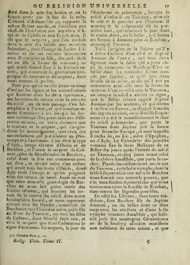 âoré dans le sein des initiés et on le faisoit sortir par le bas de la robe. C ément d’Alexancbie (i) rapporte la niêtiie fiction sacrée, et l’attribue aux chefs de l’iniiiation aux iny-.tèrcs d’A- tys et deCybèlcet aux Cor) b intcs. Il dit que le serpent , (|ue l’on conloit dans le sein des initiés aux rrnstères Sabaziens , ctoiL l’iinaoe de Junitei- l ii- A 1 O .1 meme et de scs a moin s incestueux avec Pj ose! pinp sa fuie , des juelA étoit né un hls à forme de taiiieau ; ce qui avoit donné lieu à la formulesa- crée , qui contenoit l;i généiaiion réci- proque du taureau et du serpent, dont nous venons de pailer. Pour peu qu’on veuille jetterun coup d’œil sur les .‘.ignés et les constellations qui fi xoient alors les deux cquiiioxes , sur les points du retour et de la retraite du soleil , ou de son passage d’un hé- misphère à l’autre , et qui conséquem- ment donnoient à ses images les for- mes variées(ju’clies prenoientaux difré- rentps sai.sons , on verra aisément (jue le taureau et Je serpent , qui s’engen- drent ici mutuellement, sont ceux des constellations qui p; é'^idoient au prin- temps et à l’automne. L’un étoit le type I d’A pis, image vivante d’Osiris et de I Bacchus , et l’autre le serpent rie Cad- mus , père de Sémélé mère de Bacchus , celui dont la fille eut commerce avec un dieu , et devint mère d’un enfant qui avoit tous les traits d’Osiris , dont Apis étoit 1 image et qu’on peignoit avec des cornes de bœuf. Aussi on voit que cette nouvelle généalogie de Bac- chus ne nous fait point sortir des limites cé estes , qui fixoient les ter- mes de la course du soleil dans notre hémisphère boiéal , et nous reportent encore vers les Ilyades , nourrices de Bacchuset versTliioriésa mère,qui b; ille eu front du Taureau , ou vers les filles de Cadmus, dont Sémélé étoit une , et vers le seipent que tient Cadraussur le signe d’automne. Ce serpent, le jour de (i) Clément Prot- p. ii. Relig. Univ. Tome II. Pénuinnxe de printemp.s , lorsque le soleil s’unissoit au Tauicau, mon oit le soir et le premier snr i’horison. Il annonç it le crépuscule de la pie- inière nuit, qui tcrminolt le jour dont le matin Arles, on le bélier , qî:i donna ses formes à Aniinon père de Baccirus , aunonçoit l’auvoic. Voilà l’origine de la liaison qu’il y a entre Catbiins d’un 10 é et Jiipi er Ammon de l’autic , qui tous deux figurent dans la fable qui a pour <*!)- jet la naiss'ince de B.uxh' s. C’e:-.L ce béder dont Ir.s tc.sticules furent cou- pés l'.ar .hipiter , et (ju’il Jeta dans le sein de sa mère , aj rès cju’il eut eu commerce avec elle sous la forme du taureau. C’est en ell'tt sous le Taureau , ou lorsque le soleil a atteint ce signe, que le Bélier céleste appelé Jupiter Ammon ]Tar les anciens, et qui donna à ce (lieu .ses formes , se dégage le matin des rayons solaires, ou se lève Ilcliaque- ment et p.écè ’e immédiatement le char du soleil piintanuier, que porte le Taureau dont Jupiter piit la forme pour féconder Europe , et sons laquelle il cacha lo , ou I^is , mèie d’Epaphus , ou d’Apis. Le Calendrier des pontifes romains fixe le lever Heliaque de ce Belier dix jours après l'entrée du soleil au Taureau, et cinq jours avant celui de la chèvre Amalthée, que porte le co- cher. Placée immédiatement au-de sus du Tarn eau , cettebelle nymphe,dont la fable Libyennefait une mère de Bacchus nous fournit une nouvelle preuve, que c’es taux limites équinoxiales qiœ nous trouver ons toute la famille de B.rcchus, dans toutes les légendes possTles. En effet les Libyens, dans leurs tra- ditions , font Bacchus fils de Jupiter Ammon , ou du bélier dont ce dieu empiunte les attributs et d’une b^lle nymphe nommée Amalthée , qui habi- toit près des montagnes Céraunienes ou de la foudre/ allusion manifeste aux météores de cette saison , et que C