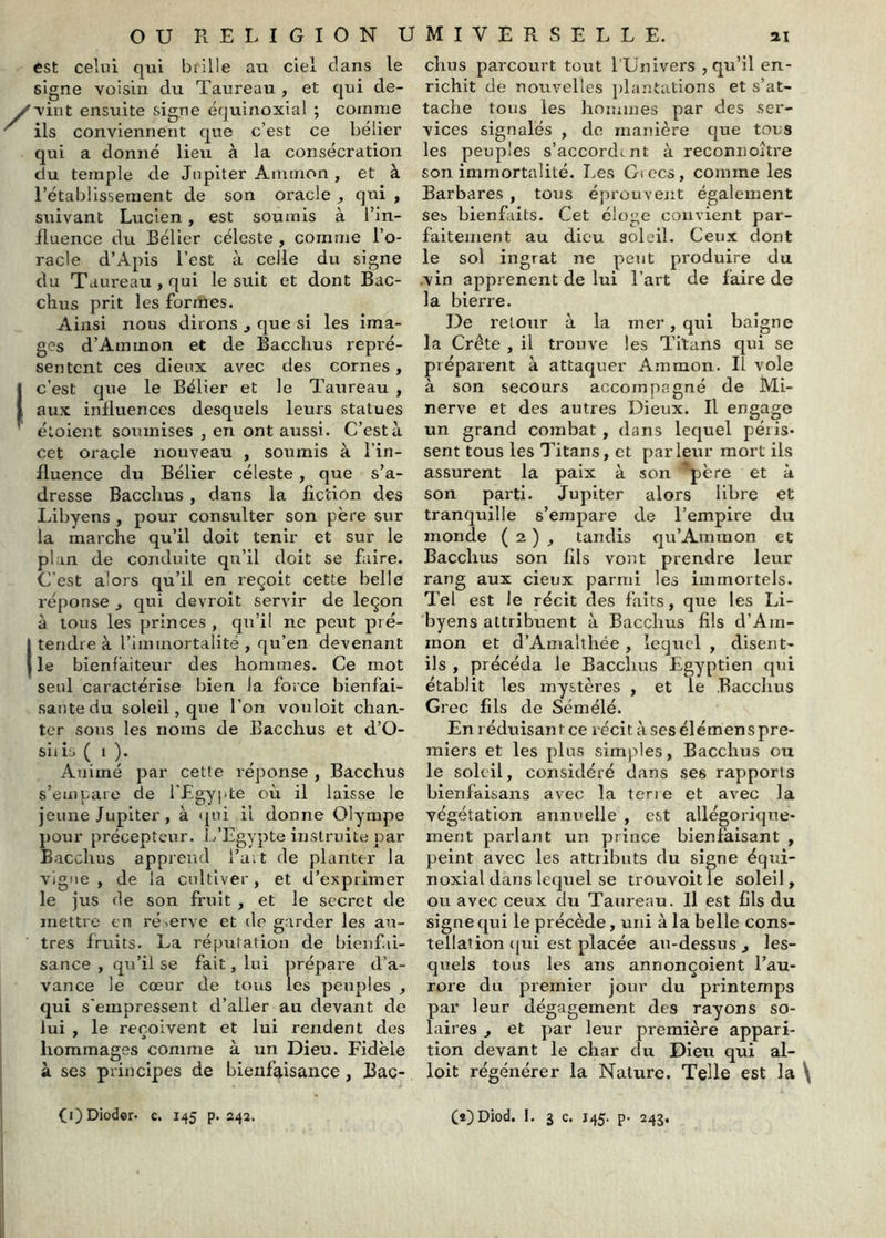 est celui qui brille au ciel clans le signe voisin du Taureau , et cjui de- vint ensuite signe équinoxial ; comme ils conviennent c|ue c’est ce bélier qui a donné lieu à la consécration du temple de Jupiter Ammon , et à rétablissement de son oracle qui , suivant Lucien, est soumis à l’in- fluence du Bélier céleste , comme l’o- racle d’Apis l’est à celle du signe du Taureau , qui le suit et dont Bac- chus prit les formes. Ainsi nous dirons j que si les ima- ges d’Ammon et de Bacclius repré- sentent ces dieux avec des cornes, I c’est cjue le Bélier et le Taureau , I aux influences desquels leurs statues étoient soumises , en ont aussi. C’est à cet oracle nouveau , soumis à l’in- fluence du Bélier céleste, que s’a- dresse Bacchus , dans la fiction des Libyens , pour consulter son père sur la marche qu’il doit tenir et sur le plan de conduite qu’il doit se faire. C'est alors qu’il en reçoit cette belle réponse j qui devroit servir de leçon à tous les princes , qu’il ne peut pré- t tendre à l’immortalité , qu’en devenant le bienfaiteur des hommes. Ce mot seul caractérise bien la force bienfai- sante du soleil, que l’on vouloit chan- ter sous les noms de Bacchus et d’O- siiis ( 1 ). Animé par cette réponse , Bacchus s’empare de r£gy|ite où il laisse le jeune Jupiter , à (pii il donne Olympe pour précepteur. L’Egypte instruite par Bacchus apprend l’art de planter la vigne, de la cultiver, et d’exprimer le jus de son fruit , et le secret de mettre en réserve et de garder les au- tres fruits. La réputation de bienfai- sance , qu’il se fait, lui prépare d’a- vance le cœur de tous les peuples , qui s'empressent d’aller au devant de lui , le reçoivent et lui rendent des hommages comme a un Dieu. Fidèle à ses principes de bienfaisance , Bac- chus parcourt tout l’Univers j qu’il en- richit de nouvelles plantations et s’at- tache tous les hommes par des ser- vices signalés , de manière que tous les peuples s’accordt nt à reconnoître son immortalité. Les Giccs, comme les Barbares , tous éprouvent également ses bienfaits. Cet éloge convient par- faitement au dieu soleil. Ceux dont le sol ingrat ne peut produire du .vin apprenent de lui l’art de faire de la bierre. De retour à la mer, qui baigne la Crête , il trouve les Titans qui se préparent à attaquer Ammon. Il vole à son secours accompagné de Mi- nerve et des autres Dieux. R engage un grand combat , dans lequel péris- sent tous les Titans, et parleur mort ils assurent la paix à son père et à son parti. Jupiter alors libre et tranquille s’empare de l’empire du monde ( 2 ) , tandis qu’Ammon et Bacchus son fils vont prendre leur rang aux cieux parmi les immortels. Tel est le récit des faits, que les Li- byens attribuent à Bacchus fils d’Am- inon et d’Amalthée, lequel , disent- ils , précéda le Bacchus Egyptien qui établit les mystères , et le .Bacchus Grec fils de Sémélé. En réduisant ce récit àsesélémenspre- miers et les plus simples, Bacchus ou le soleil, considéré dans ses rapports bîenfaisans avec la terie et avec la végétation annuelle , est allégorique- ment parlant un prince bienfaisant , peint avec les attributs du signe équi- noxial dans lequel se trouvoitle soleil, ou avec ceux du Taureau. Il est fils du signe qui le précède, uni à la belle cons- tellation ([ui est placée an-dessus , les- quels tous les ans annonçoient l’au- rore du premier jour du printemps par leur dégagement des rayons so- laires , et par leur première appari- tion devant le char du Dieu qui al- loit régénérer la Nature. Telle est la \