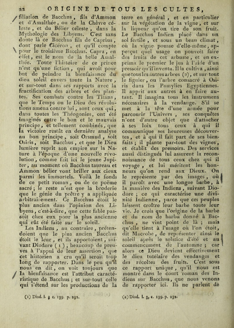 filiation de Bacchus , fils d’Ammon et d’Ainalthée, ou de la Chèvre cé- leste , et du Bélier céleste , dans la Mythologie des Libyens. C’est sans doute là ce Bacchus fils de Caprius , dont parle Cicéron , et cirdil compte pour le troisième Bacchus. Capra, en effet, est le nom de la belle Amal- thée. Toute l’iiistoire de ce prince n’est qu’une liction , qui avoit pour but de peindre la bienfaisance du dieu soleil envers toute la Nature ^ et sur-tout dans ses rapports avec la fructification des arbres et des plan- tes. Ses combats contre les Titans, t^ue le Temps ou le Dieu des révolu- tions amena contre lui, sont ceux qui, dans toutes les Théogonies, ont été imaginés entre le bon et le mauvais principe, et tellement combinés, que la victoire restât en dernière analyse au bon principe , soit Orsmud , soit Osiris, soit Bacchus, et que le Dieu lumière reprit son empire sur la Na- ture à Bépoque d’une nouvelle révo- lution, comme fait ici le jeune Jupi- ter , au moment où Bacchus taureau et Ammon bélier vont briller aux deux armi les Immortels. Voilà le fonds e ce petit roman, ou de ce poërae sacré ; le reste n’est que la broderie que le génie du prêtre y a appliquée arbitrairement. Ce Bacchus étoit le lus ancien dans Bopinion des Li- yens, c’est-à-dire, que cette fable pas- soit chez eux pour la plus ancienne qui eût été faite sur le soleil. Les Indiens , au contraire , préten- doient que le plus ancien Bacchus étoit le leur , et ils apportoient, sui- vant Diodore ( i ) , beaucoup de preu- ves à l’appui de leur assertion , que cet historien a cru qu’il seroit trop long de rapporter. Dans le peu qufil nous en dit, on voit toujours que la bienfaisance est l’attribut caracté- ristique de Bacchus ; et sur-tout celle qui s’étend sur les productions de la terre en général , et en particulier sur la végétation de la vigne, et sur la li(|ueur qu’on tire de son Ifuit. Le Bacchus Indien placé dans un sol fertile , et sous un beau climat, où la vigne pousse d’elle-mêrne, ap- perçut quel usage on pouvc>it faire des Iruits de cet arbuste , et en ex- prima le premier le jus à l’aide d^un pressoir qu’il inventa. Il la cultiva , ainsi que tous les autres arbres (2), et sur tout le figuier, ou l’arbre consacré à Osi- ris dans les Pamylies Egyptiennes. Il apprit aux autres à en faire au- tant. Il imagina tous les instrumens nécessaires à la vendange. 8’ii se met à la tête d’une armée pour parcourir l’Univers , ses conquêtes n’ont d’autre objet que d’attacher à ses loix tous ceux à qui il communique ses heureuses découver- tes , et à qui il fait part de ses bien- faits ; il plante par-tout des vignes, et établit des pressoirs. Des services aussi distingués lui assurent la recon- noissance de tous ceux chez qui il voyage , et lui méritent les hon- neurs qu’on rend aux Dieux. On le représente par des images , où il paroît avec une longue barbe, à la manière des Indiens , suivant Dio- dore ; ce qui caractérise une divi- nité Indienne, parce que ces peuples laissent croître leur barbe toute leur vie. Je crois que l’origine de la barbe et du nom de barbu donné à Bac- chus , ne vint point de là ; mais qu’elle tient à l’usage où l’on étoit, dit Macrobe , de repiésenter ainsi le soleil après le solstice d’été et au commencement de l’automne ; car alors ce Dieu devient effectivement le dieu tutélaire des vendanges et des récoltes des fruits. C’est sous ce rapport unique, qu’il nous est montré dans le court roman des In- diens sur Bacchus, que nous venons de rapporter ici. Ils ne parlent dé