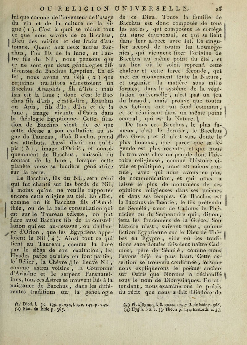 lui que comme de l’inventeur de l’usage du vin et de la culture de la vi- gne ( 1 ). C’est à (juoi se rdduit tout ce que nous savons de ce Bacchus, I Dieu des raisins et des fruits d'au- ^ tomne. Quant aux deux autres Bac- I chus , ruii fds de la lune , et l’au- I tre hls du Nil , nous pensons que ce ne sont que deux généalogies dif- lé l'entes du Bacchus Egyptien. En ef- fet , nous avons vu déjà ( 2, ) que certaines traditions admettoient un Bacchus Arsaphès , fils d'’Isis : mais Isis est la lune ; donc c’est le Bac- chus fils d’Isis , c’est-à-dire , Epaplius ou Apis, fils d’Io, d’isis et de la lune , image vivante d’Osiris dans la théologie Egyptienne. Cette filia- tion de Bacchus vient de ce que cette déesse a son exaltation au si- gne du Taureau , d’où Bacchus prend ses attributs. Aussi disoit-on qu’A- j pis ( 3 ) , image d’Osiris , et consé- quemment de Bacchus , naissoit du contact de la lune , lorsque cette planète verse sa lumière génératrice sur la terre. Le Bacchus, fils du Nil, sera celui qui fut chanté sur les bords du Nil ; à moins qu’on ne veuille rapporter encore cette origine au ciel. En effet, I comme on fit Bacchus fils d’Amal- thée, ou de la belle constellation qui est sur le Taureau céleste , on put faire aussi Bacchus fils de la constel- lation qui est au-dessous , ou dnflsu- ^ve d’Orion , que les Egyptiens appe- loient le Nil ( 4 )• Ainsi tout ce qui tient au Taureau , comme la lune par le siège de son exaltation, les Hyades parce qu’elles en font partie, le Bélier , la Chèvre ,! le fleuve Nil, comme astres voisins , la Couronne d’Ariadne et le serpent Paranatel- lons, tous ces Astres se trouvent liés à la naissance de Bacchus , dans les diffé- rentes traditions sur la généalogie Diod. I. gc. 139-p. 232,1.4. c. 147. p. 247, {3) Plut, d* Iside p. 365, de ce Dieu. Toute la famille de Bacchus est donc composée de tous | les astres , qui composent le cortège ’ du signe équinoxial, et qui se lient ! dans leur a.-pect avec lui. Ce singu- lier accord de toutes les Cosmogo- nies , qui viennent fixer l’origine de Bacchus au meme point du ciel , et au lieu où le soleil reprend cette chaleur et cette force féconde , (jui met en mouvement toute la Nature, et organise la matière sous mille formes, dans le système de la végé- tation universelle , n’est .pa4> un jeu du hazard , mais prouve que toutes ces fictions ont un fond commun, 1 et se réunissent dans un même poinü | central, qui est la Nature. \ De tous ces Bacclius, le plus fa- meux , c’est le dernier, le Bacchus ^ ./des Grecs ; et il n’est sans doute le plus fameux, que parce que sa lé- gende est plus récente , et que nous la trouvons chez un peuple dont l’Iiis- toire religieuse , comme l’histoire ci- vile et politique , nous est mieux con- nue J avec qui nous avons en plus de communication , et qui nous a laissé le plus de monumens de ses opinions religieuses dans ses poèmes et dans ses temples. Ce Bacchus est le Bacchus de Bœotie, le fils prétendu de Sémélé , sœur de Cadmus Je Phé- nicien ou du Serpentaire qui, dlt-on, jetta les fondemens de la Grèce. Son histoire n’est , suivant nous , qu’une fiction Egyptienne sur le Dieu de Thè- I bes en Egypte , ville où les tradi- ! tions sacerdotales fiiisoient naître Cad- mus , père de Sémélé , comme nous l’avons déjà vu plus haut. Cette as- sertion se trouvera confirmée ^ lorsque nous expliquerons Je poème ancien sur Osiris que Nonuus a réchauffé ^ sous le nom de Dionysiaques. En at- tendant , nous examinerons le précis du récit que nous a fait Diodore de (3) Plut._'Symp. I. 8. quæst i p. 71*. de Iside p. 36^, C4) Hygin. 1.2. c, 33.Théoa p. i44,.Etatosth. c. 37,