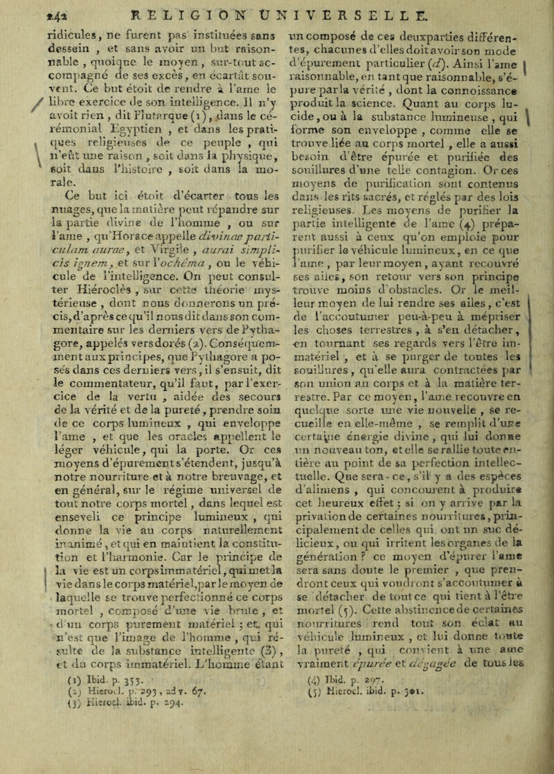 RELIGIONUN ridicules, ne furent pas instituées sans dessein , et sans avoir un Ijut raison- nable , quoique le moyen, siir-n-utac- compagné de ses excès, en écartat sou- vent. Ce but étolt de rendre à l’aine le ^ libre exercice de son intelligence. Il n’y avoit rien , dit Plutarque (i), .dans le cé- rémonial Egyptien , et dans lesprati- ^ ([«es religieuc^es de ce peuple , (pù y n’eût une raison , soit dans ia physique, ' Boit dans Phistoirc , soit dans la mo- rale. Ce but ici étoit d’écarter tous les nuages, que la matière peut répandre sur la partie divine de l’homme , ou sur l’ame , qu’Horaceappelle parii- culam aurae ^ et Virgile , aurai simplU czs ignem, et sur Vochéma , ou le véhi- cule de l’intelligence. On peut consul- ter Hiéroclès , sur cette théorie mys- térieuse , dont nous donnerons un pré- cis, d’après ce qu’il nous dit dans son com- mentaire sur les derniers vers dePytha- gore, appelés vers dorés (a). Conséquem- ment aux principes, que Pylhagore a po- sés dans ces derniers vers, il s’ensuit, dit le commentateur, qu’il faut, par l’exer- cice de la vertu , aidée des secours de la vérité et de la pureté, prendre soin de ce corps lumineux , qui enveloppe l’ame , et que les oracles appellent le léger véhicule, qui la porte. Or ce.s moyens d’épurement s’étendent, jusqu’à notre nourriture et à notre breuvage, et en général, sur le régime universel de tout notre corps mortel, dans lequel est enseveli ce principe lumineux , cjui donne la vie au corps naturellement inanimé, et c|ui en maintient la constitu- tion et l’iiarraonie. Car le principe de * la vie est un corps immatériel, qui met la ! vie dans le corps matériel,parleraoyen de laquelle se trouve perfectionné ce corps mortel , composé d’une vie brute , et d’un corps purement matériel j et. qui n’est que l’image de l’homme , qui ré- sulte de la substance intelligente (3) , tt du corps immatériel. L’homme étant (i) Ibid. p. 353. (2j HieroJ. p. 293, adv. 67. (3; Kiêfücl. ibid. p. 294. I V E R S E L L E. un composé de ces deuxparties différen- tes, chacunes d’elles doit avoir son mode d’épurement particulier (ri). Ainsi l’aine 1 raisonnable, en tant que raisonnable, s’é- ' pure parla vérité , dont la connoissance produit la science. Quant au corps lu- cide , ou à la substance lumineuse , qui ^ forme son enveloppe , comme elle se trouve liée au corps mortel , elle a aussi besoin d’être épurée et purifiée des souillures d’une telle contagion. Or ces moyens de purification sont contenus dans les rits sacrés, et réglés par des lois religieuses. Les moyens de purifier la partie intelligente (le i’ame (4) prépa- rent aussi il ceux qu’on emjdcne pour purifier 1(3 véhicule lumineux, en ce (]ue lame, par leur moyen , ayant recouvré ses ailes, son retour vers son principe trouve moins dObstacles. Or le meil- leur moyen de lui rendre ses ailes, c’est de l’accoutumer peu-à-peu à mépriser les choses terrestres , à s’eu détacher, -en tournant ses regards vers l’être im- matériel , et à se purger de toutes les [ souillures , qu’elle aura contractées par ' son union au corps et à la matière ter- restre. Par ce moyen, l’ame recouvre en quelque sorte une vie nouvelle , se re- cueille en elle-même , se remplit d’une certaine énergie divine, qui lui donne un nouveau ton, et elle se rallie toute en- tière au point de sa perfection intellec- tuelle. Que sera - ce, s’il y a des espèces d’alimens , qui concornent à produira cet heureux effet ; si on y arrive [)ar la privation de certaines nourritures, piin- cipalement de celles qui ont un suc dé- licieux, ou qui irritent les organes de la génération ? ce moyen d’épurer l’a nie sera sans doute le premier , que pren- dront ceux qui voudront s’accoutumer à se détacher de tout ce qui rient à l’êti e mortel (5). Cette ahstincncede certaines nourritures rend tout son éclat au véiiicule lumineux , et lui donne toute la pureté , qvd convient à une aune vraiment épurée et dé<pigée de tous les (4) Ibid. p. 297. (^5) Kierocl. ibid. p. 3«i.