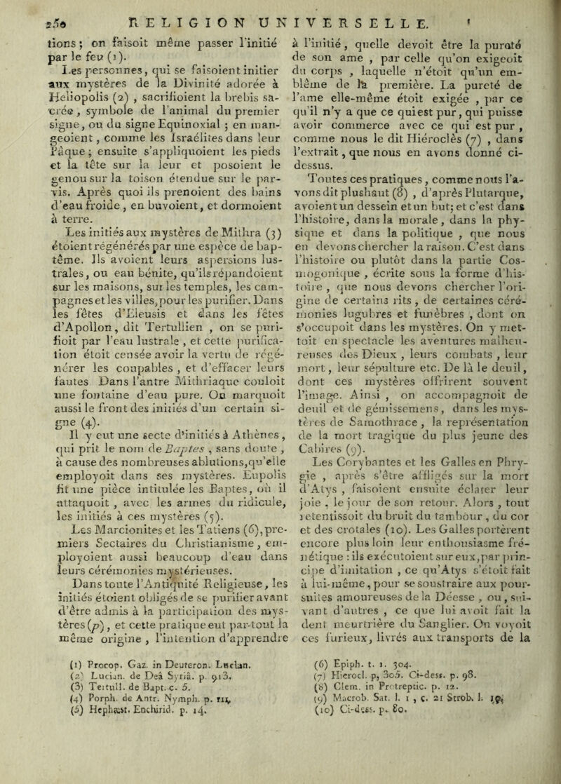 tiens ; on falsoit même passer l'initié par le feu (i). I,es personnes, qui se faisoient initier aux mystères de la Divinité adorée à Heli opoiis (2^ , sacriiioient la l)rel)is sa- cré© , symbole de l’animal du premier signe, ou du signe Equinoxial ; en man- geoient, comme les Israélites dans leur Pâque ; ensuite s’appliquoient les pieds €t la tête sur la leur et posoient le genou sur la toison étendue sur le par- vis. Après quoi ils prenoient des bains d’eau froide , en buvoient, et dormoient à terre. Les initiés aux mystères de Mithra (3) étoient régénérés par une espece de bap- tême. Ils avüient leurs aspersions lus- trales, ou eau bénite, qu’ilsrépandoient sur les maisons, sur les temples, les cam- pagnes et les villes,pour les purifier. Dans les fêtes d’Eieusis et dans les lêtes d’Apollon, dit Tertullien , on se puri- fioit par l’eau lustrale , et cette purifica- tion étoit censée avoir la vertu de régé- nérer les coupables , et d’effacer leurs fautes Dans l’antre Miliniaaite couloit X ^ une fontaine d’eau pure. On. marquoit aussi le front des initiés d’un certain si- gne (4). Il y eut une secte d’initiés à Athènes , qui prit. Je nom de Bonites , sans doute , il cause des nombreuses ablutions,qu’elle employoit dans ses mystères. Enpoüs fit une pièce intitulée les Eaples, où il attaquoit , avec les armes du ridicule, les initiés à ces mystères (5). Les Marcioriites et lesTatiens (6),pre- miers Sectaires du Christianisme , em- ployoient aussi beaucoup d’eau dans leurs cérémonies mystérieuses. Dans toute l’Antiquité Religieuse, les initiés étoient obligés de se y>urlfier avant d’être admis à la jiarticipaiion des mys- tères , et cette pratique eut par-tout la même origine, l’intention d’apprendre (1) Procop. Gaz. in Deuteron. LucLin. (2' Lucian. de Deâ Syriâ. p. <^i3. (3) Teitull. de Bapt. c. 5. (4) Porph. de Antr. Nymph. p. (3) Hephîest. Enchirid. p. 14. à l’initié , quelle devoit être la puroto de son ame , par celle qu’on exigeoit du corps , laquelle n’étoit qu’un em- blème de 1^ premièie. La pureté de l’ame elle-même étoit exigée , par ce qu’il n’y a que ce cjuiest pur, qui puisse avoir commerce avec ce qui est pur , comme nous le dit Hiéroclès (7) , dans l’exti ait, que nous en avons donné ci- dessus. Toutes ces pratiques, comme nous l’a- vons dit plushaut (8) , d’ajirès Plutarque, avoientun dessein et un but; et c’est dans l’histoire, dans la morale, dans la phy- sique et dans la politique , que nous en devons chercher la raison. C’est dans l’histoire ou plutôt dans la partie Cos- mogonitjue , écrite sons la forme d’iiis- toije , que nous devons chercher l’ori- gine de certains rits , de certaines céré- monies lugubres et funèbres , dont on s’occupoit dans les mystères. On y met- toit eu spectacle les aventures malheu- reuses dos Dieux , leurs comliats , leur mort, leur sépulture etc. De là le deuil, dont ces mystères olfrirent souvent l’image. Airrsi , on accompagnoit de deuil et de gcuiissemens , dans les inys- tèi es de Saruothrace , la représentation de la mort tragique du plus jeune des Cahires (y). Les Corybnntes et les Galles en Phry- gie , après s’être affligés sur la mort d’Atys , faisoient ciisnite éclater leur joie , le jour de son retour. Alors , tout letentissoit du bruit du tambour, du cor et des crotales (10). Les Galles portèient encore plus loin leur enthousiasme fré- nétique :ils exécutoientsureux,par jirin- cipe d’imitation , ce qu’Atys s’éloit fait à lui-même, pour se soustraire aux pour- suiies amoureuses delà Déesse , ou, sui- vant d’autres , ce que lui a\ oit fait la dent meurtrière du Sangliei’. On voyoit ces furieux, livrés aux transports de la (6) F.p’iph. t. 1. 304. (7) Hicrocl. p, 3o.5. Ci-desf. p. 98. (b) Clein. in Prctreptic. p. 12. 19) Macrob. Sat. 1. i , c. 21 Strob, 1. (lo) Ci-dî6s p. 80.