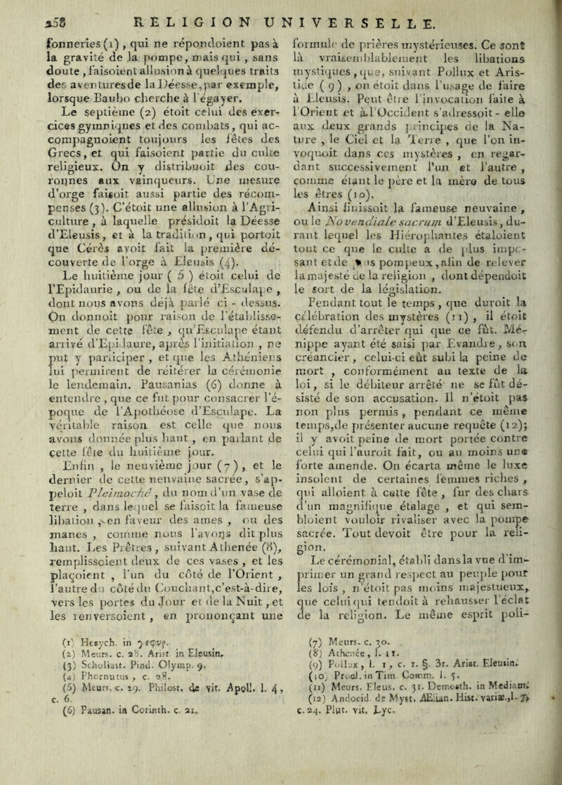 fonneries (i) , qui ne répondoient pas à la gravité de la pompe, mais (pii , sans doute , i'aisoient allusion à quelques traits des aventuresde laUées.se,par exemple, lorsque Eaubo cherche à l'égayer. Le septième (2) étoit celui des exer- cices gymniques et des combats, qui ac- compagnoient toujours les iêtes des Grecs, et qui faisoient partie du culte religieux. On y distribuoit des cou- ronnes aux vainqueurs. Une mesure d’orge faisoit aussi partie des récom- penses (3). C’étoit une allusion à l’Agri- culture , à laquelle présidoit la Déesse d’Eleusis, et à la tradili'm , qui portoit que Cérès avoit fait la première dé- couverte de l'orge à Lleuois (4). Le huitième jour ( 5 ) étoit celui de l’Epidaurie , ou de la fête d’Lsculape , dont nous avons déjà })arlé ci - dessus. On donnoit pour raison de rétablisse- ment de cette lé te , qn’Lscidape étant arrivé d’Lp'i laure, après l’initiation , ne f)ut y participer , et cpie les Athéniei:s ni permirent de réitérer la cérémonie le lendemain. Pausanias (6) donne à entendre , que ce fut pour consacrer l’é- poque de rAj)otliéose d’Esculapc. La véritable raison est celle que nous avons donnée plus haut , en parlant de cette lé te du huitième jour. Lnhn , le neuvième jour (7), et le dernier de cette nenvalne sacrée, s’ap- peloit VJciviochê , du nom d’un vase de terre , dans lequel se faisoit la faïueuse lihaiion ,'^en faveur des âmes , ^)u des mânes , coiruue nous l’avorjs dit plus haut. Les Prêtres, suivant Athenée (H), remplisscient deux de ces vases , et les plaqoicnt , l’un du côté de l’Orient , l’autre d .i côtédn Couchant,c’est-à-dire, vers les portes du Jour et de la Nuit, et les lenversoient , en prononçant une formuh' de prières rrtystérienses. Ce sont là vraiteml)lablemerit les libations mystiques , que, suivant Pollux et Aris- liae ( 9 ) , on étoit dans l’usage de faire à Lleusis. Peut être l’invocation laite à l’Orient et à.l’OcciJent s’adressoit - elle aux deux grands principes de la Na- ture , le Ciel et la 'Pierre , que l’on in- voquait dans ces mystères , en regar- dant successivement l’un et l’autre , corume étant le père et la mèro de tous les êtres (10). Ainsi h'r.issoit la fameuse neuvalne, ou le JSiO vendiale sacrum d’Eleusis, du- rant lequel les Hiérophantes étaloient tout ce que le culte a de [dus impe- sant et de pompeux,aiin de relever lamajesté ue la l'eligion , dont dépendoit le sort de la législation. Fendant tout le temps , que duroit la célébration des mystères (11) , il étoit défendu d’arrêter qui que ce fût. Mé- nippe ayant été saisi par Evandie, sem créancier, celui-ci eût subi la peine de mort , conformément au texte de la loi, si le débiteur arrêté ne se fût dé- sisté de son accusation. Il n’étoit pas non plus permis , pendant ce même teiiq)s,tle jnésenter aucune requête (12); il y avoit peine de niort portée contre celui qui l’auroit fait, ou au moins une l'orte amende. On écarta même le luxe insolent de certaines lémmes riches , qui aboient à cette fête , fur des chars d’un magniji(|iie étalage , et qui sem- bloient vouloir rivaliser avec la pompe sacrée. Tout devoit être pour la reli- g’on. ^ ^ _ Le cérémonial, établi dans la vne d im» [trimer un grand re.q)ect au peiq)le [)Our les lois , n’étoit pas moins majestueux, qiae celui qui tetuloit à rehausseiT éclat de la religion. Le même esprit poli- (i' Hesych. in yfÇVf. (2) Meurs, c. 2b. Anst in Elsusin. (3) Scholiast. Pinti. Olymp. 9. (а) Phernutus , c. 2)?. (5) Meurs, c. ip. Pliilost. de vit. Apoll. 1. 4> c. 6. (б) Pausan. i« Corinth. c. 21. (7) Meurs, c. 20. (S) Athenée , 1. i T, (9) FolP.ix ,1. I, c. I. §. 3i. Arist. Eleuiin. (lOy PrucJ. in Tint. Coir.m. J. 5. (11) Meurs. Eleus. c. 31- Demosth. in Mcdiam^ (12) Anclocid. de Mytt. Æ;iar.. Hist. van».»!- 7> c. 24. Plut, vit, Eyc.