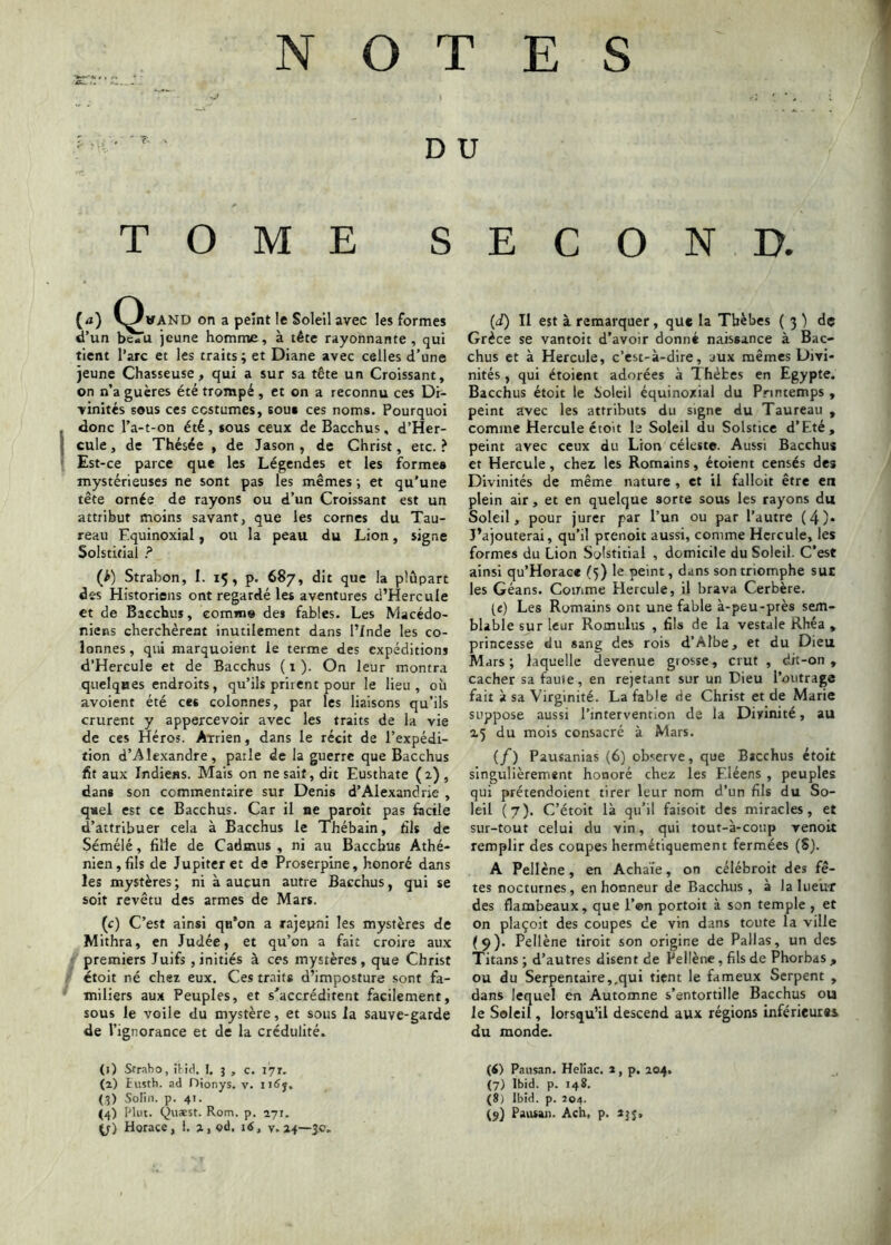 NOTES D U TOME SECOND. {a) C^WAND on a peint le Soleil avec les formes d’un beTu jeune homme, à tête rayonnante, qui tient l’arc et les traits; et Diane avec celles d’une jeune Chasseuse, qui a sur sa tête un Croissant, on n’a gucres été trompé , et on a reconnu ces Di- vinités sous ces costumes, soua ces noms. Pourquoi donc l’a-t-on été, tous ceux de Bacchus, d’Her- cule, de Thésée , de Jason , de Christ, etc.? Est-ce parce que les Légendes et les formes mystérieuses ne sont pas les mêmes ; et qu'une tête ornée de rayons ou d’un Croissant est un attribut moins savant, que les cornes du Tau- reau Equinoxial, ou la peau du Lion, signe Solstifial (>) Strabon, I. 15, p. 687, dit que la plupart des Historiens ont regardé les aventures d’HercuIe et de Bacchus, comm» des fables. Les Macédo- niens cherchèrent inutilement dans l’Inde les co- lonnes , qui marquoient le terme des expéditions d’Hercule et de Bacchus ( 1 ). On leur montra quelques endroits, qu’ils prirent pour le lieu, où avoient été ces colonnes, par les liaisons qu’ils crurent y appercevoir avec les traits de la vie de ces Héros. Arrien, dans le récit de l’expédi- tion d’Alexandre, parle de la guerre que Bacchus fit aux Indiens. Mais on ne sait, dit Eusthate ( 2) , dans son commentaire sur Denis d’Alexandrie , quel est ce Bacchus. Car il ne paroît pas facile d’attribuer cela à Bacchus le Thébain, fils de Sémélé, fille de Cadmus , ni au Bacchus Athé- nien, fils de Jupiter et de Proserpine, honoré dans les mystères ; ni à aucun autre Bacchus, qui se soit revêtu des armes de Mars. i (c) C’est ainsi qij’on a rajeyni les mystères de Mithra, en Judée, et qu’on a fait croire aux premiers Juifs , initiés à ces mystères, que Christ étoit né chez eux. Ces traits d’imposture sont fa- miliers aux Peuples, et s'accréditent facilement, sous le voile du mystère, et sous la sauve-garde de l’ignorance et de la crédulité. (i) Il est à remarquer, que la Tbèbes ( 3 ) de Grèce se vantoit d’avoir donné naissance à Bac- chus et à Hercule, c’est-à-dire, aux mêmes Divi- nités , qui étoient adorées à Thèbes en Egypte. Bacchus étoit le üolcil équinoxial du Printemps , peint avec les attributs du signe du Taureau , comme Hercule étoit le Soleil du Solstice d’Eté, peint avec ceux du Lion céleste. Aussi Bacchus et Hercule, cher les Romains, étoient censés des Divinités de même nature , et il falloit être en plein air, et en quelque sorte sous les rayons du Soleil, pour jurer par l’un ou par l’autre (4)* J’ajouterai, qu’il prenoit aussi, comme Hercule, les formes du Lion Solsticial , domicile du Soleil. C’est ainsi qu’Horace (5) le peint, dans son triomphe suc les Géans. Comme Hercule, il brava Cerbère. («) Les Romains ont une fable à-peu-près sem- blable sur leur Romulus , fils de la vestale Rhéa , princesse du sang des rois d’Albe, et du Dieu Mars; laquelle devenue grosse, crut , dit-on , cacher sa fau'ie, en rejetant sur un Dieu l’outrage fait à sa Virginité. La fable de Christ et de Marie suppose aussi l’intervention de la Divinité, au 25 du mois consacré à Mars. (/) Pausanias (6) ob'^erve, que Bacchus étoit singulièrement honoré chez les Eléens , peuples qui prétendoient tirer leur nom d’un fils du So- leil (7). C’étoit là qu’il faisoit des miracles, et sur-tout celui du vin, qui tout-à-coup venoit remplir des coupes hermétiquement fermées (S). A Pellène, en Achaie, on célébroit des fê- tes nocturnes, en honneur de Bacchus, à la lueur des flambeaux, que l’on portoit à son temple , et on plaçoit des coupes de vin dans toute la ville (9). Pellène tiroit son origine de Pallas, un des Titans ; d’autres disent de Pellène, fils de Phorbas , ou du Serpentaire,.qui tient le fameux Serpent , dans lequel en Automne s’entortille Bacchus ou le Soleil, lorsqu’il descend aux régions inférieures du monde. (1) Straho, iUcl. 1, 3 , c. lyr. (2) iuîth. ad nionys. v. (3) Solin. p. 41. (4) Plut. QusESt. Rom. p. 271. fj) Horace, 1. 2, od, 16, v. 24—50. (<) Pausan. HeKac. a, p. 204. (7) Ibid. p. 148. (8) Ibid. p. 204. (y) Pansai). Ach, p. 23