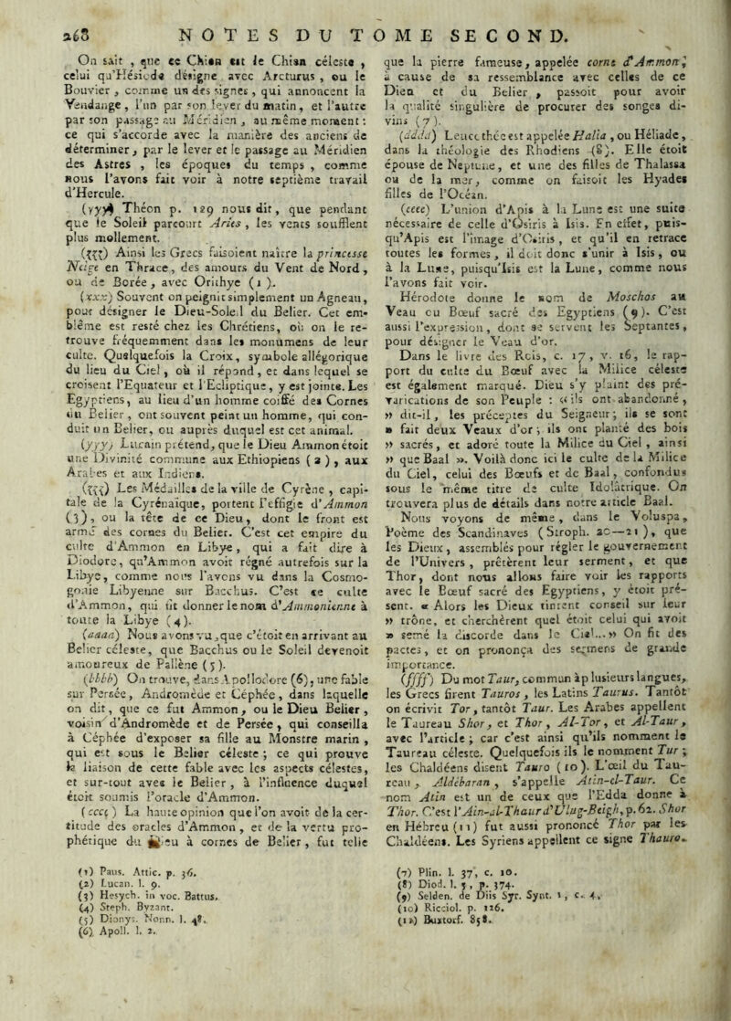 On sait , qtic e« CKi*ti cit le Chisn céleste ^ celui qj’Késicde désigne avec Arcturus , ou le Bouvier , cojrme us des signes, qui annoncent la Yiiidajige , l’im par son lever du matin, et l’autre par îon passage su Méridien, au nuème mcnaent : ce qui s’accorde avec la ruanière des anciens de déterminer , par le lever et le passage au Méridien des Astres , les époque» du temps , comme nous l’avons fait voir à notre septième travail d’HercuIe. (yy)4_ Théon p. 129 nous dit, que pendant que le Soleil parcourt Arits , les vents soufflent plus mollement. (îîO Ainsi les Grecs faisolent naître la priJictsst Nilpt en Thrace, des amours du Vent de Nord, ou de Borée , avec Orithye ( 1 )- {xxx) Souvent on peignit simplement un Agneau, pour designer le Dieu-SolCil du Belier. Cet em« blême est resté chez les Chrétiens, où on le re- trouve fréquemment dan* le* monumens de leur culte. Quelquefois la Croix, symbole allégorique du lieu du Ciel, où il répond, et dans lequel se croisent l’Equateur et l’Ecliptique, y est jointe. Les Egyptiens, au lieu d’un homme coiffé de* Cornes du Belier, ont souvent peint un homme, qui con- duit un Belier, ou auprès duquel est cet animal. {yyyj Lurain prétend, que le Dieu Ainmonétoit «ne Di vinité commune aux Ethiopiens ( a ) , aux Aral-es et aux Indien». fe{) Médaille* de la ville de Cyrè.ie , capi- tale de la Cyrénaïque, portent Beffigie d'Ainrnon (3), ou la tête de ce Dieu, dont le front est armé des cornes du Belier. C’est cet empire du culte d’Ammon en Libye, qui a fait dire à Diodorc, qu’Ammon avoit régné autrefois sur la Libye, comme nous l’avons vu dans la Cosmo- gonie Libyenne sur Bacchus. C’est «e culte (l’Ammon, qui tjt donner le nom Animenur.nt à tonte la Libye (4). (aaad) Nous avons vu,que c’étoiten arrivant au Belier céleste, que Bacchus ou le Soleil devenoit amoureux de Paüène (5). (blbb) On trouve, dans.VpolIoèorc (6), une fable sur Persée, Andromède et Céphée, dans laquelle on dit, que ce fut Ammon , ou le Dieu Belier , voisin^d’Andromède et de Persée, qui conseilla à Céphée d’exposer sa fille au Monstre marin , qui ect sous le Belier céleste ; ce qui prouve h liaison de cette fable avec les aspects célestes, et sur-tout ave* le Belier , à l’influence duquel étek soumis i’oracle d’Ammon. ( ccci ) La haute opinion que l’on avoit- de la cer- titude des oracles d’Ammon , et de la vertu pro- phétique du î|[i;u à cornes de Belier , fut tclie (?) Pans. Attic. p. 36. (2) Lucaii. 1. 9. (3) Hesych. in voc. Battus. (4) Steph. Byzant. {5) Diony;. Nonn. ). 4Î.. (6), Apoll. 1. 2. que la pierre firaeuse, appelée corm (CAir. mon I à cause de sa ressemblance avec celles de ce Dieu et du Belier , pasîolt pour avoir la qualité singulière de procurer des songe* di- vins ( y ). [dddii') Leuct thccest appelée Halia , ou Héliade, dans la théologie des Rhodiens (8^. Elle étoit épouse de Neptune, et une des filles de Thalassa ou de la mer, comme on faisoit les Hyadei filles de l’Océan. (ceee) L’union d’Api* à la Lune est une suite nécessaire de celle d’Osiris à Isis. En effet, pttis- qu’Apis est l’image d’Osiris, et qu’il en retrace toutes le* formes, il doit donc *’unir à Isis, ou à l.H Lu.<ie, puisqu'Isi» est la Lune, comme nous l’avons fait voir. Hérodote donne le »om de Moschos au Veau eu Bœuf sacré des Egyptiens (9). C’est aussi l’expression, dont se servent les Septantes, pour désigner le Veau d’or. Dans le livre des Rcis, c. 17, v. t6, le rap- port du culte du Bœuf avec la Milice céleste est également marqué. Dieu s’y plaint des pré- varications de son Peuple ; ils ont abandonné , » dit-il, les préceptes du Seigneur; ils se sont » fait deux Veaux d’or ; ils ont plante des bois » sacrés, et adoré toute la Milice Uu Ciel , ainsi » que Baal ». Voilà donc ici le cube delà Milice du Ciel, celui des Boeufs et de Baal, confondu» tous le niême titre tle culte Idolatrique. On trouvera plus de détails dans notre article Baal. Nous voyons de meme, clans le Voîuspa, Poème des Scandi.naves ( Stroph. ac — îi)* *1^® les Dieux, assemblés pour régler le gouvernemert de l’Univers , prêtèrent leur serment, et que ïhor, dont nous allons faire voir les rapports avec le Bœuf sacré des Egyptiens, y ctoit pré- sent. « Alors les Dieux tinrent conseil sur leur » trône, et cherchèrent quel étoit celui qui avoit » semé la discorde dans le Cul...» On fit des pactes, et on prononça des strir.ens de grande importance. (ffff) Du mot Taur, commun àp lusieurs langues, les Grecs firent Tauros , les Latms Tau;us. Tantôt on écrivit Tor, tantôt Taur. Les Arabes appellent le Taureau Shor ) et Thor, ATiot ^ et Al-Taur , avec l’article ; car c’est ainsi qu’ils nomment le Taureau céleste. Quelquefois ils le nonvment Tur ; les Chaldéens disent Tauro (10). L œil du Tau- reau , Aldèharan , s’appelle Atin-cl-Taur. Ce nom Atin est un de ceux que l’Edda donne a Thor. C’est \’Ain~al-Thaurd‘’Ulug-Bcipli,p.6i. Shor en Hébreu (il) fut aussi prononcé Thor par les C’naldéen». Les Syriens appellent ce signe 7 hauro^ (7) Plin. 1. 37. c- «O- (*) DioL 1. ï , p. 374- (5) Selden. de Diis Syr. Synt. 1, c., 4, (lo) Ricciol. p. 116. (1») Buitorf. 85 t.