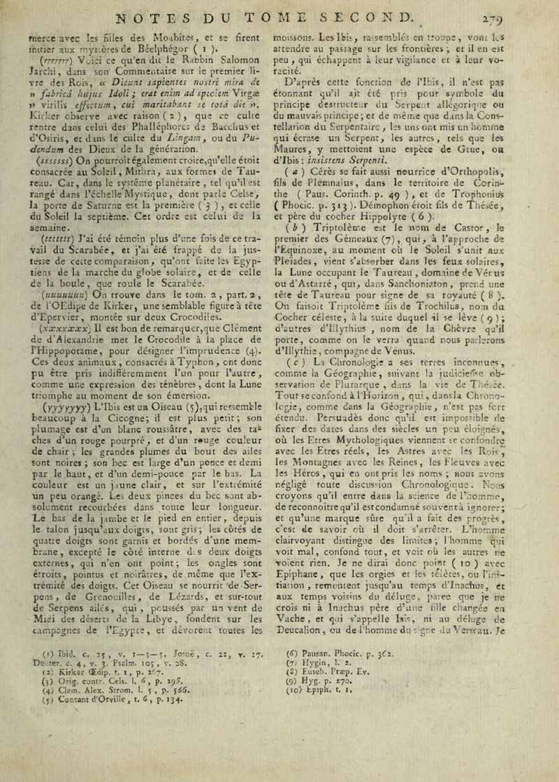 mercc arec !cs nlles des Mo.ibites, et se firent initier aux mystères de Béelphégor ( i ). (rrrrrrr) Voici ce qu’en dit le Rabbin Salomon Jarchi, dans son Commentaire sur le premier li- vre des Rois, cc Dieu nt s:ipientcs nustri mira dt n fubricâ hujus Idoli ; crat tnim ad speelem Virgæ » virilis ejfictuin, cui maritab.int sc totâ dit ». Kirker observe avec raison ( 2 ), que ce culte rentre dans celui des Phallcphorcs de Baccims et d'Osiris, et dans le culte du Lin pim, ou du Pu- dtndum des Dieux de la génération. (sssssss) On pourro'it également croire,qu’elle étoit consacrée au Soleil, Mitlira, aux formes de Tau- reau. Car, dans le système planétaire , tel qu’il est rangé d.ins l’éclielle Mystique, dont parle Celse^ la porte de Saturne est la première ( 3 ) , et celle du Soleil la septième. Cet ordre est celui de la semaine. {ttttttt) J’ai été témoin plus d’une fois de ce tra- vail du Scarabée, et )’ai été frappé de la jus- tesse de cette comparaison, qu’ont faite les Egyp- tiens de la marche du globe solaire, et de celle de la boule, que roule le Scarabée. {uuuuuuu) On trouve dans le tom. 2, part. 2, de l'OEdipe de Kirker, une semblable figure à tête d’Epervier, montée sur deux Crocodiles. {xxxxxxx) 11 est bon de remarquer,que Clément de d’Alexandrie met le Crocodile à la place de l’Hippopotame, pour désigner l’imprudence (4). Ces deux animaux, consacrés à Typhon, ont donc pu être pris indifiéremment l’un pour l’autre, comme une expression des ténèbres, dont la Lune triomphe au moment de son émersion. {yyyyyyy') L’Ibis est ua Oiseau (5),qui ressemble beaucoup à la Cicegne; il est plus petit; son plumage est d’un blanc roussâtre, avec des ta- ches d’un rouge pourpré, et d’un r»uge couleur de chair ; les grandes plumes du bout des ailes sont noires ; son bec est large d’un ponce et demi par le haut, et d’un demi-pouce par le bas. La couleur est un jaune clair, et sur l’extiémité un peu orangé. Les deux pinces du bec sont ab- solument recourbées dans toute leur longueur. Le bas de la j.imbe et le pied en entier, depuis le talon jusqu’aux doigts, sont gris; les côtés de quatre doigts sont garnis et bordés d’une mem- brane , excepté le côté interne d.s deux doigts externes, qui n’en ont point ; les ongles sont étroits, pointus et noirâtres, de même que l’ex- trémité des doigts. Cet Oiseau se nourrit de Ser- pens, de Grenouilles, de Lézards, et sur-tout de Serpens ailes, qui , poussés par un vent de Miei des déserts de la Libye, fondent sur les campagnes de l’Egypte, et dévorent toutes les (1) Ibid. c. Î.J , V. I —t—J. josi'.ë , c. lî, y. 17. De; ter. c. 4, v. 5. Psalm. 10; , v. aS. (2) Kirker (Edip. r. i , p. r'n. (3) Orig. contr. Cels. 1. <> , p. (5) Contant d’Oryille , t. <>, p. 134. moissons. Les Ibis, raisernblés en troupe, vont Es attendre au passage sur les frontières ; et il en est peu, qui échappent à leur vigilance et à leur vo- racité. D’après cette fonction de l’Ibis, il n’est pas étonnant qu’il ait été pris peur symbole du principe destructeur du .Serpent allégorique ou du mauvais principe; et de même que dans la Cons- tellation du Serpentaire , Iss uns ont mis un homme qui écrase un Serpent, les autres, tels que les Maures, y raettoient une espèce de Gtue, ou d’Ibis : insisttns Serpenfi. ( a ) Gérés se fait aussi nourrice d’OrthopoIis, fils de Flemnaius, dans le territoire de Corin- the ( Paus. Corlnth. p. qq ) , et de Trophonius ( Phocic. p. 3*3 )• Déinophon étoit fils de Thésée, et père du cocher Hippolyte ( 6 ). {b) Triptolème est le nom de Castor, le premier des Gémeaux (7), qui, à l’approche de l’Equinoxe, au moment où le Soleil s’unit aux Pleïades, vient s’absorber dans les feux solaires, la Lune occupant le Taureau , domaine de Vérus ou d’Astarté , qui, dans Sanchoniaton , prend une tête de Taure.au pour signe de sa royauté ( 8 ). On faisolt Triptolème fils de Trochilus, no.n du Cocher céleste, à la suite duquel il se lève { 9 ) ; d’autres d’Illyrhius , nom de la Chèvre qu’il porte, comme on le verra quand nous parlerons d’Illythie, compagne de Vénus. ( c ) La Chronologie a ses terres inconnues, comme ia Géographie, suivant la judicie’’I’'c ob- servation de Plutarque , d.ms la vie de TitéEe. Tout SC confond à l’Horizon , qui, dansla Chrono- logie, comme dans la Géographie, n’est pas fort étendu. Persuadés donc qu’il est impossible de fixer des dates dans des siècles un peu éloignés, où les Etres Mythologiques viennent te confondre avec les Etres réels, les Astres avec les Rois7 les Montagnes avec les Reines, les Fleuves avec les Héros , qui en ont pris les noms ; nous avons négligé toute discussion Chronologique. Nous croyons qu’il entre dans la science de l’homme, de reconnoître qu’il est condamné souventà ignorer; et qu’une marque sûre qu’il a fait des progrès, c’est de savoir où il doit s’arrêter. L’homme clairvoyant distingue des limites ; 1 homme qui voit mal, confond tout, et voit où les autres ne voient rien. Je ne dirai donc point ( 10 ) avec Epiphane, que les orgies et les télètes, ou l’i.ui- tiation, rementent jusqu’au temps d’Inaciius, et aux temps voisins du déluge, parce que je ne crois ni à Inaclius père d’une fille changée en Vache, et qui s’appelle ïsis, ni au déluge de Teucalion , ou de rhomme du t gne du ^ erseau. Je (ij) Pausan. Phocic. p. 3^2. (71 Hygin, 1. 2. (S) F.useb. Præp. Ev. (9) Hyg. p. 270.