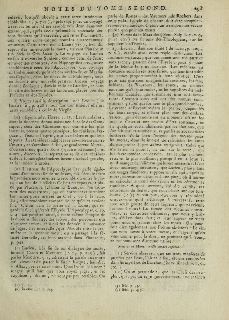 enlevé, lorsqu’il aborde à cette terre lumineuse ( ibid. hist. i, p. 714 ), après sept jours de voyage à travers les airs. II me semble voir Jean dans son e.vtase , qui, après avoir présenté le spectacle des sept Sphères qu’il traverse, arriv» au Firmament, aux quatre coins duquel sont les quatre fameux animaux. Cette terre est la Lune (715 ) > lieu du séjour des âmes après la mort , suivant Plutarque ( dt flicit in Orbe Lunée ). Le voyage de Lucien se fai: à travers les Sphères, comme celui de Jean; et avec des monstres, des Hippogriffes etc. , assez semblables à ceux de l’Apocaiypse. Ces voyages au Ciel étoient du goût de ces s'.ècles-là; et M.irtia- niiS Captlla, dans les noces de la Philologie, nous en fournit une nouvelle preuve. Lucien voyage dans le Zodiaque , dans la ville de Lucifer , et dans la ville des lustres ou des lanternes, placée près des Pleïades et des Hy.ides. {!) Voyez aussi la description , que Lucien ( de luctut. 2 , p. 428 ) nous fait des Enfers; elle est assez semblable à celle'de Virgile. (;/t) ( Epiph. adv. Hæres. c. 25. ) Les Nicolaïfes , dont la doctrine donna naissance à celle des Gnos- tiques , ceux des Chrétiens qui ont été les plus instruits, posent quatre principes , les ténèbres, l’es- pace , l’eau et l’esprit, qui les pénètre et qui les a séparés. Les ténèbres indignées se révoltèrent contre l’esprit, et s’accolant à lui, engendrèrent Metra , d’où sortirent quatre Eons ( quatre Eiémens ) , et alors , disent-ils, la séparation se fit des ténèbres et de la lumière;les ténèbres furent placées à gauche, et la lumière à droite. («) L’auteur de l’Apocalypse (i) parle égale- ment d’un intervalle de mille ans, qui s’écoule entre la première mort et entre la seconde, ou entre le pas- sage au lieu de la félicité. Ce lieu de repos étoit pla- cé par Plutarque (2) dans la Lune, où l’on trou- voit des ouvertures , par où entroient et sortoient les âmes pour arriver au Ciel , ou à la terre. Là , elles rendoient compte de ce qu’elles avoient fait. C’étoit dans la partie de la Lune , qui re- garde le Ciel, qu’étoit l’Elysée. L’Anocalypse, c. 20, c. 4 , fait paroître aussi, a cette même époque de la durée millénaire, des trônes, des personnes qui s’assirent dessus, et à qui fut donnée la puissance de juger. Cet intervalle , qui s’écoule entre la pre- mière et la seconde mort, ou le passage à la fé- licité éternelle , est bien marqué dans Plutarque , p. 942. (0) Lucien, à la fin de son dialogue des morts, intitulé Caron et Mercure ( t. i , p. 243 ) , fait parler Mercure, qui , adressant la parole aux morts qui viennent de passer la fatale barque, leur dit : « Allez, prenez ce chemin. Quoi! vous balancez? songez qu’il faut que vous soyez jugé» ; et les supplices , dit-on, ne sont pas peu terribles. On (1) C. îo. parle de Roues , de Vautours , de -Rochers dan* ce pays-là. La vie de chacun doit être scrupuleu- sement examinée.v>. G’étoit un avis pour les vivans plutôt que pour les morts. {p\ Voyez dans Ivîaerobe ( Som. Scip.l. i ,c. 9, p. 42 etc.) les fictions des Théologiens, sur les . supplices de l'Eiifer. {q) Lucien , dans son traité ( de luctu, p. 429 , t. 2 ), établit aussi cette triple distinction. Les hommes vertueux , qui ont mené une vie pure et sans tache, passent dans l’Elysée, pour y jouir de la félicité la plus parfaite. Les médians au contraire sont livrés aux furies, qui leur font subir les peines proportionnées à leur injustice. C’est pour eux que sont imaginés les tortures, les feux brûlans, les Vautours, les roues, les rochers énormes qu’il faut rouler, et les supplices du mal- heureux Tantale, que tourmente une soif dévo- rante. Quant à ceux qui ont des moeurs com»- munes ( 3 ) ,. et qui forment le plus grand nombre, ils errent à l’aventure dans la prairie, dépouillés de leurs corps, et n’étant plus que des ombres vaines, qui s’évanouissent au moment où on les touche. Ceux-ci ont besoin d’êtra soutenus, et en quelque sorte alimentés par les libations, que l’on fait sur les tombeaux, et par les autres sacrifices funèbres. Voilà bien l’origine des messes pour les morts, dont le but est de rafraîchir les âmes du purgatoire ( pro anima refrigerio ). Celui qui n’a laissé ni parent, ni ami sur la terre , qui lui fasse rendre ce devoir, est le plus malheu- reux et le plus souffrant; puisqu’il est à jeun et qu’il manque de l’aliment qui lui est nécessaire. C’es't avec beaucoup de raison , que Lucien , plaisantant ces usages funèbres, suppose un fils qui, après sa mort, adresse un discours à son père, où il tourne en ridicule le deuil des vivans et les cérémonies funèbres ; A quoi servent, lui dit ce fils, ces courciines de fleurs, que vous placez sur nos tom- beaux (4); ce vin pur, que vous y répandez? croyez-vous qu’il s’échappe à travers la terre une seule go'ûtte de cette liqueur, qui parvienne jusques à nous? La fumée des victimes consu- mées, et des autres offrandes, que vous y brû- lez, s’élève dans l’air; et leur vapeur ne vient point nous engraisser chez les morts. On poiir- roit dire également aux Prêtres chrétiens : Le vin que vous buvez à votre messe, et l’argent qu’on vous donne pour la dire, ne profitent qu’à vous^ et ne nous sont d’aucune utilité. Scilicet id Mânes credîs curare scpultos.. ( r ) Serviiis observe, que ces trois manières de purifier par l’eau, l’air et le feu , étoient employées dans les mystères de Eacchus. ( Serv. Æneid. v. 72 5 , etc. ) ( r ) On se persuadoit, que les Chefs des peu- ples , qui, par un sage gouvernement, avoient bien (j) Ibivj. p. 45e,