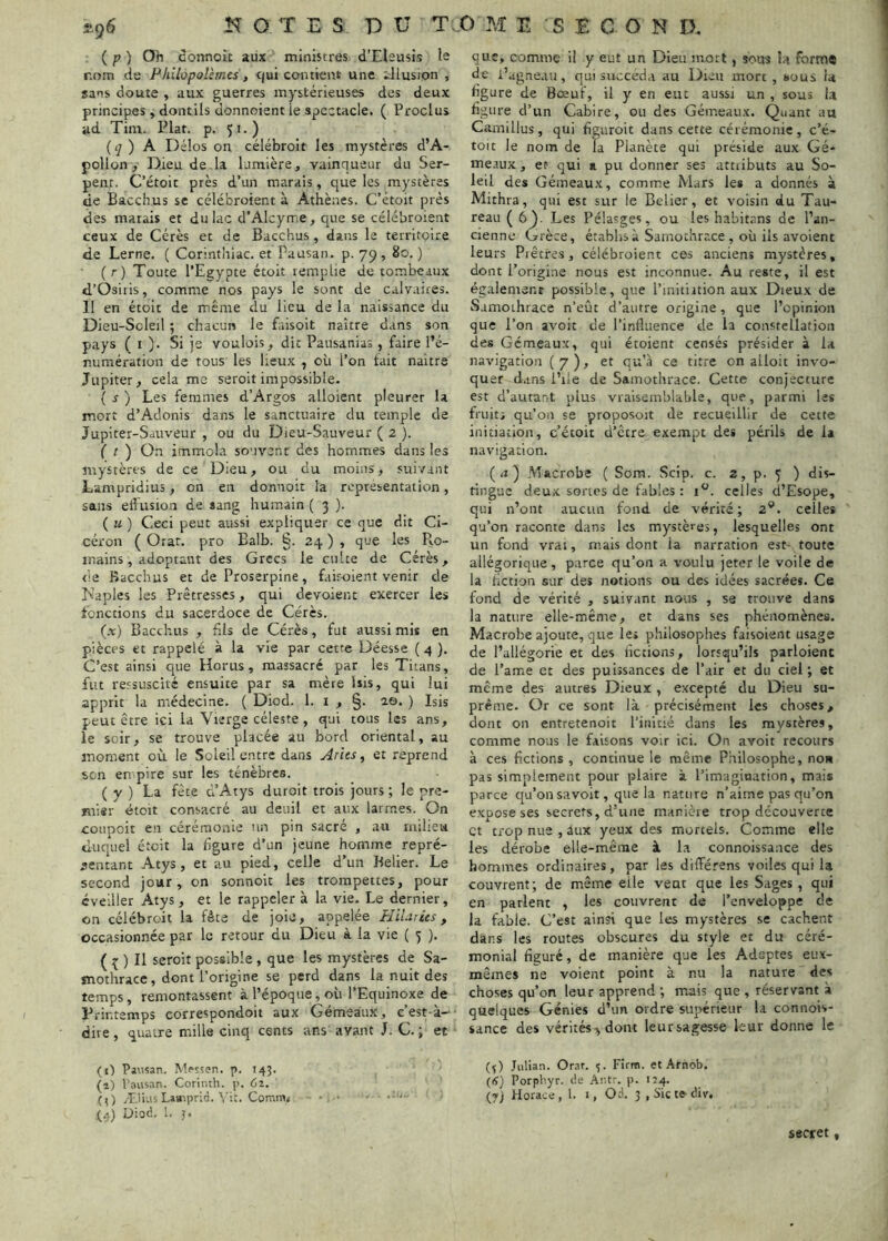 ( P ) Oh donnoù aux ministres d’Eleusis le r.om de Pkilopoîèmes, tjui contient une illusion , sans cloute , aux guerres mystérieuses des deux principes, dontils donnoient le spectacle. ( Proclus ad Tim. Plat. p. 51.) {q) h Délos on célébroit les mystères d’A- pollon, Dieu de la lumière, vainqueur du Ser- pent. C’étoit près d’un marais, que les mystères de Bacch.us sc célébroient à Athènes. C’étoit près des matais et du lac d’AIcyme, que se célébroient ceux de Cérès et de Bacchus, dans le territoire de Lerne. ( Corinthiac. et Pausan. p. 79, 80. ) (r) Toute l’Egypte étoit remplie de tombeaux d’Osiris, comme nos pays le sont de calvaires. II en étoit de même du lieu de la naissance du Dieu-Scleil ; chacun le faisoit naître dans son pays (O- Si je voulois, die Pausanias , faire l’é- numération de tous les lieux , où l’on tait naître Jupiter, cela me seroit impossible. ( s J Les femmes d’Argos alloient pleurer la mort d’Adonis dans le sanctuaire du temple de Jupiter-Sauveur , ou du Dieu-Sauveur ( 2 ). f r ) On immola souvent des hommes dans les mystères de ce Dieu, ou du moins, suivant Lampridius, on en donnoit la représentation, sans elfusion de sang humain ( 3 ). ( U ) Ceci peut aussi expliquer ce que dit Ci- céron ( Orat. pro Balb. §. 24 ) , que les Ro- mains, adoptant des Grecs le culte de Cérès, de Bacchus et de Proserpine, fair-oient venir de T'aples les Prêtresses, qui dévoient exercer les fonctions du sacerdoce de Cérès. (x) Bacchus , fils de Cérès, fut aussi mis en pièces et rappelé à la vie par cette Déesse ( 4 ). C’est ainsi que Horus, massacré par les Titans, fut ressuscité ensuite par sa mère Isis, qui lui apprit la médecine. ( Diod. 1. i , 2©. ) Isis peut être ici la Vierge céleste , qui tous les ans, le soir, se trouve placée au bord oriental, au moment où le Soleil entre dans Arlts ^ et reprend son en'pire sur les ténèbres. ( y ) La fête d’Atys duroit trois jours ; le pre- mier étoit consacré au deuil et aux larmes. On coupoit en cérémonie nn pin sacré , au milieu duquel étoit la figure d’un jeune homme repré- sentant Atys , et au pied, celle d’un Relier. Le second jour, on sonnoit les trompettes, pour éveiller Atys, et le rappeler à la vie. Le dernier, on célébroit la fête de joie, appelée HiUties, occasionnée par le retour du Dieu à la vie ( 5 ). ( ^ ) Il seroit possible , que les mystères de Sa- tnothracc, dont l’origine se perd dans la nuit des temps, remontassent à l’époque, où l’Equinoxe de Printemps correspondoit aux Gémeaux, c’est-à- dire , quatre mille cinq cents ans avant J. C. ; et (1) Pausan. M(*sîen. p. 143. (î) Pausan. Corinth. p. Cl, (l) Ælius Liuipric. ^’it. Comm< • ■ (4) Dioé. 1- ?• que, comme il y eut un Dieu mort, sous la form# de i’agneau, qui succéda au Dieu mort , sous U figure de Bœuf, il y en eut aussi un , sous la figure d’un Cabire, ou des Gémeaux. Quant au Camillus , qui figuroit dans cette cérémonie , c’é- toit le nom de la Planète qui préside aux Gé- meaux, et qui a pu donner ses attiibuts au So- leil des Gémeaux, comme Mars les a donnés à Mithra, qui est sur le Belier, et voisin du Tau- reau (6). Les Pélasges, ou les habitans de l’an- cienne Grèce, établis à Sarnochrace , où ils avoient leurs Piètres, célébroient ces anciens mystères, dont l’origine nous est inconnue. Au reste, il est également possible, que l’mitiition aux Dieux de Samothrace n’eût d’autre origine, que l’opinion que l’on avoir de l’influence de la constellation des Gémeaux, qui étoient censés présider à la navigation (7), et qu’à ce titre on alloit invo- quer dans l’ile de Samothrace. Cette conjecture est d’autant plus vraisemblable, que, parmi les fruit; qu’on se proposoit de recueillir de cette initiation, c’étoit d’être exempt des périls de la navigation. (n) Macrobe ( Sora. Scip. c. 2, p. 5 ) dis- tingue deux sonos de fables ; celles d’Esope, qui n’ont aucun fond de vérité; 2'*. celles qu’on raconte dans les mystères, lesquelles ont un fond vrai, mais dont la narration est- toute allégorique, parce qu’on a voulu jeter le voile de la fiction sur des notions ou des idées sacrées. Ce fond de vérité , suivant nous , se trouve dans la nature elle-même, et dans ses phénomènes. Macrobe ajoure, que le» philosophes faisoient usage de l’allégorie et des fictions, lorsqu’ils parloient de l’ame et des puissances de l’air et du ciel; et même des autres Dieux , excepté du Dieu su- prême. Or ce sont là précisément les choses, dont on entretenoit l’initié dans les mystères, comme nous le faisons voir ici. On avoir recours à ces fictions , continue le même Philosophe, non pas simplement pour plaire à l’imagination, mais parce qu’on savoir, que la nature n’aime pas qu’on expose ses secrets, d’une manière trop découverte et trop nue , aux yeux des mortels. Comme elle les dérobe elle-même à la connoissauce des hommes ordinaires, par les dilférens voiles qui la couvrent; de même elle veut que les Sages , qui en parlent , les couvrent de l’enveloppe de la fable. C’est ainsi que les mystères se cachent dans les routes obscures du style et du céré- monial figuré, de manière que les Adeptes eux- mêmes ne voient point à nu la nature des choses qu’on leur apprend ; mais que , réservant à quelques Génies d’un ordre supérieur la connois- sance des vérités-^ dont leursagesse leur donne le (ç) Julian. Orar. 5. Firm. et Arnob. (lî) Porphyr. de Antr. p. 114. (y) Horace, l. i, Od. 3 ,Sicte-div. secret