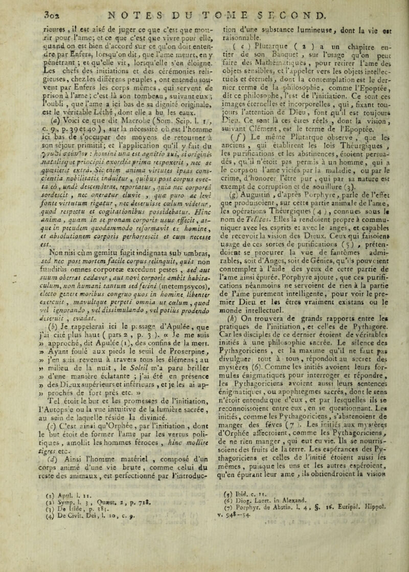 rieures , II est aisé de juger ce que c’esr que mou- rir pour rame;etce que c’est que vivre pour elle, quand on est bien d’accord s'ai* ce qu’on doit enten- dre par Enfers, lorsqu’on dit, que l’am.e meurt, en y pénétrant ; et qu’elle vit, lorsqu’elle s’en éloigne. Les chefs des initiations et des cérémonies reli- gieuses, chez les diitérens peuples, ont entendu sou- vent par Enfers les corps mêmes , qui servent de prison à l’ame ; c’est là son tombeau, suivant eux •, l’oubÜ , que l’ame a ici ’oas de sa dignité originale, est le véritable Léîhé , dont elle a bu les eaux. {a) Voici ce que dit Macrobe (Soin. Scip. 1. I , c. g , p. 39 et 40 ) , sur la nécessité où est l’homme ici bas de s’occuper des moyens de retourner à sqn séjour primitif; et l’application qu’il y fait du a-stwloi/ : homini una tst agnitio sui, sioriginh jiataLisijut principii exordiaprima respexirit , rue se quasieru extra. Sic enim anima vinutes ipsas cons- cientia nobllitatis induitur , qulbus post corpus tvec- ta eo , undè descenderae, reportatur , quia nec corportd sordtscu , nec oneratur eluvie , qu<z puro ac levé fonte virtutum rigatur, nec deseruisse cælum videHir, quod respecta et cogltationibus possidtbatur. Hinc anima, quatn in se pronam corpons usas effecit, at- quiin peeudern quodamrnodo reformavit ex homine, et absolutionem corporis perhorrescit et cum nteesse est. Non nisi cùm gemitu fugitindignata Sub umbras, sed nec post mortem facile corpus relinquit, quia non fuucütùs omnes corporeæ excedunt pestes , sed aut siiutn oberrât cadaver, aut novi corporis amhit habita- culiim,uon humant tantum sedferini (metempsycos), electo gt.neie moribus congruo quos in homme libenter eiercuit, mavultque perpeti ornnia ut cælum, quod Vil ignoranJo , vel dissimulando , vd potiùs prodendo dest'uit , evadat. (4) Je rappelerai ici le p.ssage d’Apulée, que j’ai cité plus haut ( pars 2 , p. 3 ). « Je me suis » approché, dit Apulée (1), des confins de la mort. » Ayant foulé aux pieds le seuil de Proserpine, » j’en suis revenu à travers tous les élémens ; au » milieu de la nuit , le Soleil m’a paru briller 32 d’une manière éclatante ; j’ai été en présence » des Diaux supérieurs et inférieurs , et je les ai ap- » proches de fort près etc. 33 Tel étoitlebur et les promesses de l’initiation, rAuteps'e ou la vue Intuitive de la lumière sacrée , au sein de laquelle réside la divinité. .(c) C’est ainsi qu’Orphée , par l’initiation , dont le but étoit de former l’ame par les vertus poli- tiques , amollit les hommes féroces , hinc moUire tigres etc. (d) Ainsi l'homme matériel , composé d’un corps animé d’une vie brute, comme celui du reste des animaux , est perfectionné par l’introduc- (1) Apnl. I. II. (ai Symp. 1. 3 , Qu*sr, 2, p. 718. (3) Da Iside, p. 383. (4) De Civit.. Dei, 1. 10, c. ÿ. tion d’une substance lumineuse, dont la vie Mt raisonnable. ( £ } Plutarque ( i ) a. un chapitre en- tier de son Banquet , sur l’usage qu’on peut faire des Mathém.itiques , pour retirer l’ame des objets sensibles, et l’appeler vers les o’ojets intellec- tuels et éternels, dont la contemplation est le der- nier terme de la philosophie, comme l’Epoptée, dit ce philosophe, l’est de l’initiation. Ce sont ces images éternelles et incorporelles , qui, fixant tou- jours l’attention de Dieu , font qu’il est toujours Dieu. Ce sont là ces êties réels , dent la vision, suivant Clément, est le terme de l’Epoptée. (/) Le même Plutarque observe, que les anciens , qui établirent les lois Théurgiques , les purifications et les abstinences, étoient persua- dés, qu’il n’étoit pas permis à un homme, qui a le corps ou l’ame viciés par la maladie, ou par le crime, d’honorer l’être pur , qui par sa nature est exempt de corruption et de souillure (3). (g) Augustin , d’après Porphyre, parle de l’effet que produisoient, sur cett* partie animale de l’arne, les opérations Théurgiques ( 4 ) , connues sous U nom de Tcl'.tes, Elles la rendoient propre à commu- niquer avec les esprits e: avec le anges, et capables de recevoir la viiion des Dieux. Ceux qui faisolen» usage de ces sortes de purifications ( 5 ) , préten- doient se procurer la vue de fantômes admi- rables, soit d’Anges, soit de Génies, qu’I's pouveient contempler à l’aide des yeux de cette partie de l’ame ainsi épurée. Porphyre ajoute , que ces purifi- cations néanmoins ne servoient de rien à la partie de l’ame purement intelligente, pour voir le pre- mier Dieu et l«s êtres vraiment existans ou le monde intellectuel. [h) On trouvera de grands rapports entre les pratiques de l’initiation , et cel'es de Pythagore. Car les disciples de ce dernier étoient de véritables initiés à une philosophie sacrée. Le silence des Pythagoriciens , et la maxime qu’il ne faut pas divulguer tout à tous, répondoit au seciet des mystère^ (6). Comme les initiés avoient leurs for- mules énigmatiques pour interroger et répondre, les Pythagoriciens avoient aussi leurs sentences énigmatiques, ou apophtegmes sacrés, dont le sens n’étoit entendu que d’eux , et par lesquelles ils se reconnoissoient entre eux , en se questionnant. Le* initiés, comme les Pythagoriciens, s’abstenoient de manger des fèves ( 7 '• Les initiés aux mysfères d’Orphée affectoient, comme les Pythagoriciens, de ne rien manger , qui eut eu vie. Ils se nourris- soientdes fruits de la terre. Les espérances des Py- thagoriciens et celles de l’initié étoient aussi les mêmes, puisque les uns et les autres espéroient, qu’en épurant leur ame , ils obtiendroient la vision (3) Ibid. c. II. (S) Diog. Laert. in Alexand. (7) Por|>hyr. de Abstin. I. 4 , §. Euripid. Kippo!. V. 54* “54-