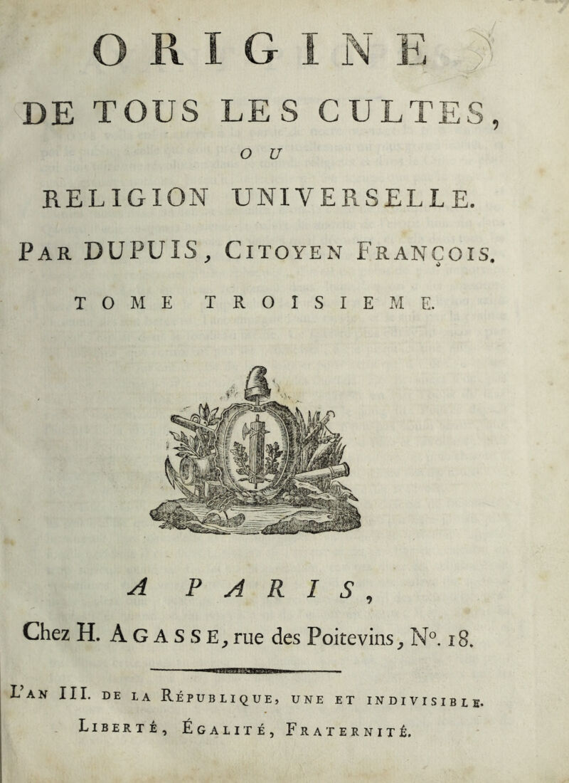 O U RELIGION UNIVERSELLE. Par DUPUIS, Citoyen François TOME T R O î S I E M E. A PARIS, Chez H. A G A S S rue des Poitevins^ N^. i8, Lan III. DE LA République, une et indivisible. Liberté, Égalité, Fraternité.