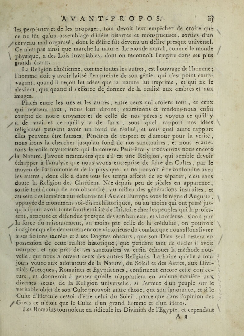 les perpétuer et de les propager, tout devoit leur empêcfier de croire que cc ne fût qu’un assemblage d’idées bisarres et monstrueuses, sorties dun / cerveau mal organisé , dont le délire fût devenu un délire presque universel. Ce n’est pas ainsi que marche la nature. Le monde moral, comme le monde \ physique, a des Lois invariables, dont on rcconnoît l’empire dans ses plus grands écarts. La Religion chrétienne, comme toutes les autres, est l’ouvrage de l'homme; l’homme doit y avoir laissé l’empreinte de son génie, qui n’est point extra- vagant, quand il reçoit les idées que la nature lui imprime , et qui ne le devient, que quand il s’efforce de donner de la réalité aux embres et aux images. Placés entre les uns et les autres, entre ceux qui croient tout , et ceux qui rejettent tout , nous leur dirons, examinons et rendons-nous enfin compte de notre croyance et de celle de nos pères ; voyons cc qu il y a de vrai et cc qu’il y a de faux , sous quel rapport nos idées religieuses peuvent avoir un fond de réalité, et sous quel autre rapport elles peuvent être fausses. Pénétrés de respect et d’amour pour la véiité , nous irons la chercher jusqu’au fond de nos sanctuaires , et nous écarte- rons le voile mystéiieux qui la couvre. Peut-être y trouverons-nous encoro ^la Nature. J’avoue néanmoins que s il est une Religion , qui semble devoir échapper à l’analyse que nous avons entreprise de faire des Cultes , par le moyen de l’astromonie et de la physique, et ne pouvoir être confondue avec les autres , dent elle a dans tous les temps affecté de sc séparer, c'est sans doute la Religion des Chrétiens. Née depuis peu de siècles en apparence, sortie tout-à-coup de son obscurité, au milieu des générations instruites, et au sein des lumières qui éclairoient l’Asie et lEuropc sous le règne d Auguste , appuyée de monumens soi-disant historriques, ou au moins qui ont passé jus- qu ici pour avoir toute l’authenticité de l’histoire chez les peuples qui la p' ofes- sent, attaquée et défendue presque dès son berceau, et victorieuse , sinon par , la force du raisonnement, au moins par celle de la crédulité, on poufroit imaginer qu elle demeurera encore victorieuse du combat que nous allons livrer ^ à ses fictions sacrées et à scs Dogmes obscurs , que son Dieu seul restera en ‘ possession de cette réalité historique , que pendant tant de siècles il avoit usurpée , et que près de scs sanctuaires va enfin échouer la méthode nou- velle , qui nous a ouvert ceux des autres Rcligioris. I.a haine qu’elle a tou- jours vouée aux adorateuts de la Nature, du Soleil et des Astres, aux Divi- nités Grecques ^ Romaines et Egyptiennes , confirment encore cette conjec- ture , et donneroit à penser qu’elle n’appartient en aucune m.anière aux diverses sectes de la Religion universelle, si l’erreur d’un peuple sur le véritable objet de son Culte prouvoit autre chose , que son ignorance, et si le Culte d’Hcrcule cessoit d’être celui du Soleil, parce que dans l’opinion des y'G.ecs cc n’étoit que le Culte d'un grand homme et d'un Héros. Les Romains tournoient en ridicule les Divinités de l’Égypte, et cependant A 2