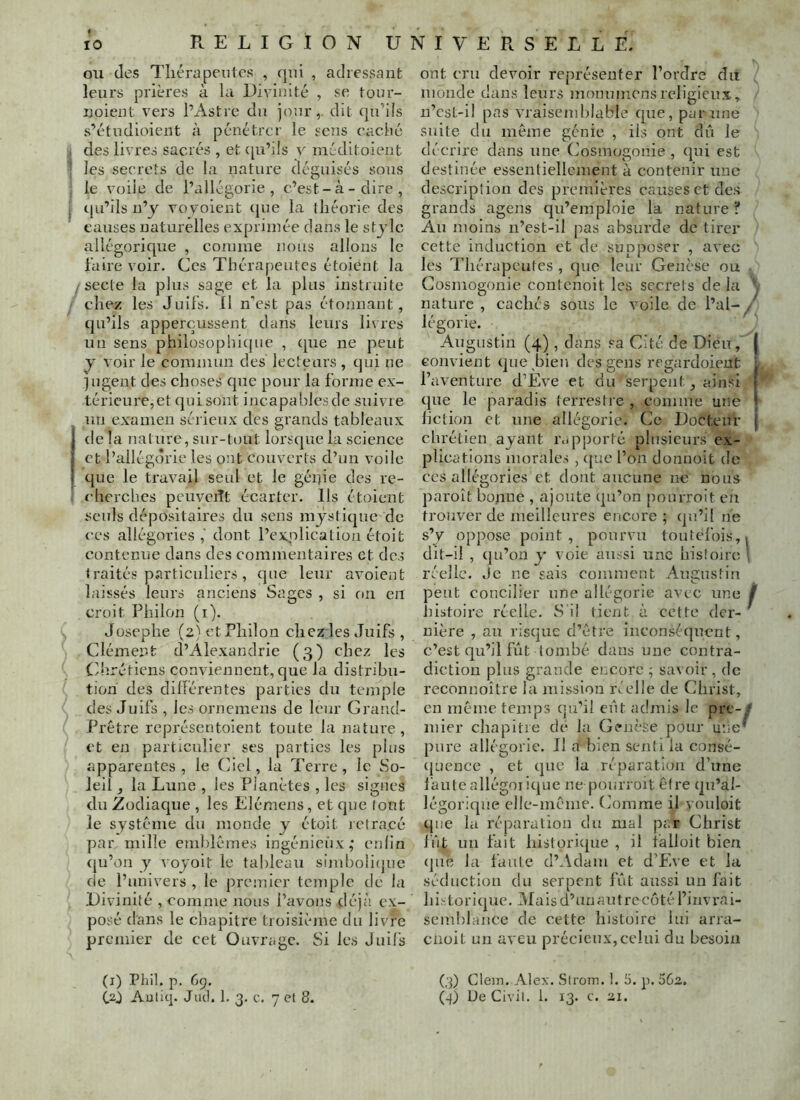 RELIGION U ou (les Tliérapentes , qui , adressant leurs prières à la Divinité , se tour- noient vers l’Astre cia jour,, dit qu’ils s’étudiaient à pénétrer le sens eaché des livres sacrés , et ([u’ils v méditoient ; les secrets de la natui'e déguisés sons le voile de l’allégorie, c’est-à-dire, 1 cju’ils n’y voyoient (}ue la théorie des causes naturelles exprimée dans le stjlc allégorique , comme nous allons le faire voir. Ces Thérapeutes étoient la /Secte la plus sage et la plus instruite chez les Juifs. Il n'est pas étonnant, cju’ils apperçussent dans leurs livres un sens philosophicjue , ejue ne peut y voir le commun des lecteurs , qui ne jugent des choses que pour la forme ex- térieure, et qui sont incapables de suivre un examen sérieux des grands tableaux delà nature, sur-tout lorscjuela science et l’allégdrie les ont couverts d’un voile cjue le travail seul et le géijie des re- ‘ cherches peuveiît écarter. Ils étoient seuls dépositaires du sens m jsticjue de c'cs allégories ,' dont l’explication étoit contenue clans des commentaires et des traités particuliers, que leur avoient laissés leurs anciens Sages , si on en croit Philon (i). Josephe (2) et Philon chez les Juifs , Clément d’Alexandrie (3) chez les Chrétiens conviennent, que la distribu- tion des dillérentes j^artics du temple des Juifs , les orneraens de leur Grand- Prêtre représentoient toute la nature , et en particulier ses parties les plus apparentes, le Ciel, la Terre, le So- leil , la Lune , les Planètes , les signes du Zodiaque , les Elémens, et que (ont le système du monde y étoit lelra.cé par mille emblèmes ingénieux; enfin cju’on y ’ioyoit le tableau simboliijue de l’univers , le prennier tenq^lc de la Divinité , comme nous l’avons déjà ex- posé dans le chapitre troisième du livre premier de cet Ouvrage. Si les Juifs (l) Phil. p. dp. CO Auiiq. Jml. 1. 3. c. 7 et 8. ont cru devoir représenter l’ordre du monde dans leurs mouumensreligieux,, n’est-i! pas vraiseml)Iable cjue, par une suite du même génie , ils ont dû le décrire dans une Cosmogonie , ejui est destinée essentiellement à contenir une description des premières causes et des grands agens qu’emploie la nature ? Au moins n’est-il pas absurde de tirer cette induction et de supposer , avec les Thérapeutes , que leur Genèse ou Cosmogonie contenoit les secrets de la . nature , cachés sous le voile de l’al-/' légorie. Augustin (4), dans sa Cité de Dieu, | convient que,bien des gens regardoieut L l’aventure d’Eve et du serpent, ainsi } que le paradis terrestre , comme une | liction et une allégorie. Ce Docteur ( chrétien ayant l’cipporté plusieurs ex- jîlications inorale.-i , (jue l’on donnoit de ces allégories et dont aucune no nous jiaroît bonne , ajoute qu’on pourroit en trouver de meilleures encore; qu’il ne s’y 0[)pose point, pourvu toutefois, ^ dit-il , qu’on y voie aussi une histoire réelle. Je ne sais comment Augustin peut concilier une allégorie avec une f histoire réelle. S il tient à cette der- nière , au risque d’être inconsécjucnt, c’est qu’il fût tombé dans une contra- diction plus grande encore ; savoir, de reconnoîlre la mission réelle de Christ, en même temps qu’il eût adniis le pre-# mier chapitre de la Genèse pour une’ pure allégorie. Il a bien senti la consé- (juence , et cjue la réparation d’une l'auteallégoiicjue ne poinroit être qu’al- légoricjne elle-même. Comme il vouloit que la réparation du mal par Christ fût un fait hisforicjue , il iàlloit bien (jue la làiiLe d’Adam et d’Eve et la séduction du serpent fût aussi un fait historicjue. Maisd’unautrecé)tél’invrai- sem!)lance de cette histoire lui arra- cnoit un aveu précieux,celui du besoin (3) Clein. Alex. Stroin. !. 5. p. 562. G) Ue Civil. 1. 13. c. 21.