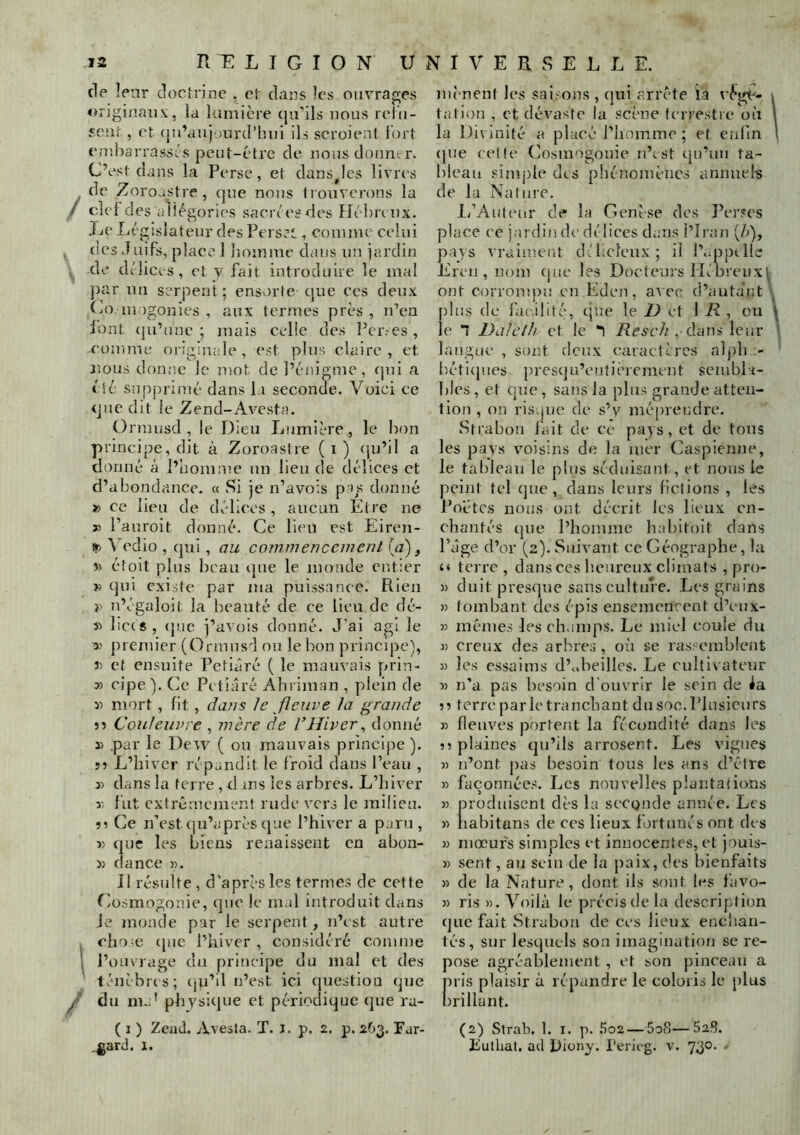 de leur clocirine , cl dans îcs ouvrages origiüaii.v, la lumière qu'ils nous relii- seiU , et (ju’auj )iu'd’hui ils scroieat i'ort embaiTassés peut-être de nous donner. C’est dans la Perse, et dansjes livres de Zoroustre , (pie nous trouverons la / clef des allégories sacrées des Hé'brenx. Le Législateur des Pers.’t, coiiime celui des Juifs, place 1 liomme dans nu jardin de dtlices, et y fait introduire le mal par un serpent ; ensorte que ces deux Co luagonies , aux termes près , n’en lont (ju’unc ; mais celle des l’er.-es , comme originale, est plus claire, et jious donne le mot de l’énigme, cjui a été supprimé dans la seconde. Voici ce que dit le Zend-Avesta. Ormusd , le Dieu Lumière , le bon principe, dit à Zoroastre (i) (ju’il a donné à l’homnie un lieu de délices et d’abondance. « Si je n’avois pas donné » ce lieu de délices , aucun Etre ne î) l’auroit donné. Ce lieu est Eiren- !p \’edio , qui, au commencement (a), î) étoit plus beau ijue le monde entier » qui existe par ma puissance. Rien }> n’égaloit la beauté de ce lieu de dé- » lices, (jiie j’avois donné. J’ai agi le premier (Ormusd ou le bon principe), 3) et ensuite Petiâré ( le mauvais prin- » cipe ). Ce Petiâré Abriman , plein de y> mort , fit , dans le fleuve la grande 55 Couleuvre , mère de l’Hiver^ donné 3) par le Dew ( ou mauvais principe ). 55 L’hiver répandit le froid dans Peau , 3) dans la ferre , d ms les arbres. L’hiver y, lut cxlrêmejuent rude vers le milieu. 55 Ce n’est (ju’après que l’hiver a paru , 5) (pie les biens renaissent en abon- » dance «. Il résulte , d’après les termes de cette Cosmogonie, que le mal introduit dans Je monde par le serpent, n’est autre chose ([ne l’hiver , considéré comme I l’ouvrage du principe du mal et des ténèbias; (ju’il n’est ici question que y ’ du m..' physique et périodique que ru- ( I ) Zead. Avesta. T. i. p. 2. p. 263. Par- .gard. I. mènent les saisons , qui arrête ia x’ègè- 1 talion , et dévaste la scène terrestre où l la Divinité a placé l’homme ; et enfin 1 (pie celle Cosmogonie n’est qu’un ta- bleau simple des phénomènes annuels de la Nalure. li’Auteur de la Genèse des Perses place ce jardin de dé lices dans l’Iran (é), pays vraiment dGicleux; il l’..ppclle Eren , nom (pie les Docteurs Hébreux^ ont corrompu en Eden, avec d’autant' plus de facilité, que le U et 1 E, ou \ le 1 DaJeth et le *1 , dans leur l langue , sont deux caractères aljih ' béti(jues presqu’enfièrement senibla- Iiles, et que, sans la plus grande atten- tion , on risipie de s’v méprendre. Strabon fait de ce pays, et de tous les pays vmisins de la mer Caspienne, le tableau le plus séduisant, et nous le peint tel (]ue , dans leurs fictions , les Poètes nous ont décrit les lieux en- chantés (pie l’homme habitoit dans l’âge d’or (2). Suivant ce Géographe, la terre, dans ces heureux climats , pro- » duit presque sans culture. Les grains » tombant des épis ensemencent d’eux- » mêmes les champs. Le miel coule du y creux des arbres, où se ras: einblent » les essaims d’.dieillcs. Le cultivateur y> n’a pas besoin d ouvrir le sein de ia 55 terre par le tranchant du soc. Plusieurs y fleuves portent la fécondité dans les 55 plaines (ju’ils arrosent. Les vignes y n’ont pas besoin tous les ans d’êlre y fa(2onnée.s. Les nouvelles plantations y produisent dès la seconde année. Les y nabitans de ces lieux fortunés ont des y mœurs simples et innocentes, et jouis- )) sent, au sein de la paix, des bienfaits y de la Nature, dont ils sont les favo- » ris ». Voilà le précis de la description que fait Strabon de ces lieux enchan- tés, sur lesquels son imagination se re- pose agréablement , et son pinceau a pris plaisir à répandre le coloris le [ilus brillant. (2) Slrab. 1. I. p. .'Î02 — 5o8—52,8. Eulhal. ad Diony. Peric'g. v. 730. -