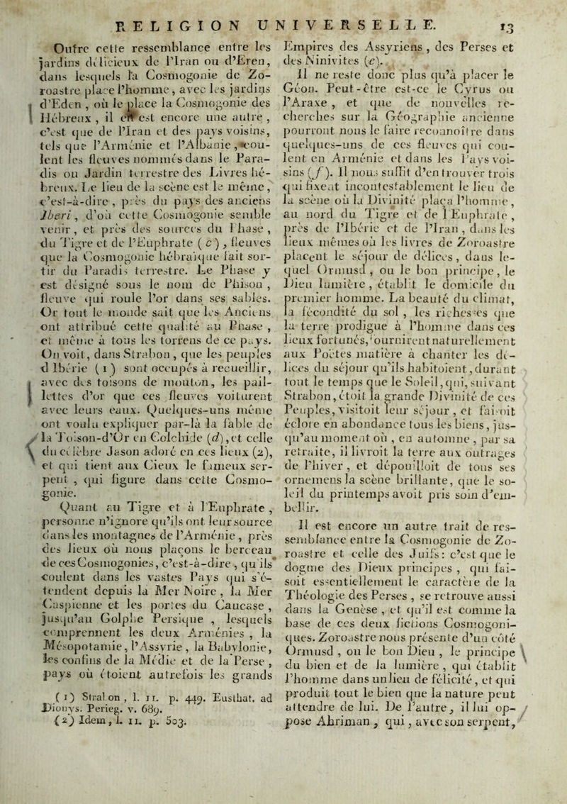 Outre rette ressemblance entre les jardins cU licieux de l’Iran ou d’Eren, dans lestjiieJs la Cosmogonie do Zo- roastre place l’homme, avec les jardins d’Edcn , où le place la (ù)smogonie des Hébreux , il c#'cst encore une aulre , c’est (jne de l’Iran et des pays voisins, tels cjiie l’Arménie et l’Albanie,«cou- lent les fleuves nommés dans le Fai'a- dis ou Jardin tLirestredes liivres hé- breux. Le lieu de la scène est le même, c’esî-à-dire , près du pays des anciens Iberi ^ d’où cette Cosmogonie semble venir , et près des source s du 1 hase , du Tigre et de l’Euphrate ( c ), fleuves tjue la Céosmogonie hébra'u|ue fait sor- tir du Faradi!; terrestre. Le Fhase y est désigné sous le nom de Fhison , fleuve ijui roule l’or dans ses sables. Or tout le monde sait que les Anciens ont attribué cette quahté au Fnase , et même à tons les torrens de ce p^.j^'S. On voit, dans Strabon , que les peiqdes d Ibérie ( i ) S{)nt occupés à recueillir, avec des toisons de mouton, les pail- lettes d’or que ces fleuves voiturent avec leuis eaux. Quelques-uns même ont voulu expliquer par-là la fable de la 'Foison-d’ür en Colcbide {d),vl celle diicilèljre Jason adoré en ces lieux (2), et qui tient aux (Jieux le fameux ser- })ent , qui ligure clans cette Cosmo- gonic. Quant au Tigre et à l’Eupbrate , personne n’ignore qu’ils ont leursource dans les montagnes de l’Armérrie , près de» lieux où nous plaçons le berceau de CCS Cosmogonies, c’est-à-dire , cju ils' coulent dans les vastes Fajs ejui s’é- fendent depuis la Mer Noire, la Mer Casj)ienne et les portc's du Caucase , jus.ju’au GolpLe Persique , lesquels comprennent les deux Arniénies , la Mésopotamie, l’Assvrie , la Babylonie, h^s confins de la Médie et de la Perse , pays où étoient autrefois les grands ( i) Stral on , 1. ii, p. 44c^. Eiistliat. ad J)ioi)ys. Perieg. v. 68y. Idem,!, n. p, 503. Empires des Assyriens , des Perses et des Ninivites (c). Il ne reste donc plus qu’à placer le Géon. Peut-être est-ce le Cyrus ou l’Araxe , et cpie de nouvelles rc- eherelies sur la Géographie ancienne pourront nous le faire recoanoître dans qucl(|ucs-iin8 de ces fleuves (jui cou- lent en Arménie et dans les l’avs voi- sins {^f). H nous sniïit d’en trouver trois <pai fixent incoutcstahlement le lieu de la scène où la Divinité plaça l’liomn;e, au nord du Tigre et de 1 Eàipl.rale , nrès de l’Ibérie et de l’Iran , duiis les lieux mêmes où les livres de Zoroastre placent le séjour de délices, dans le- quel OrniusJ, ou le lion priticijie, le Dieu lumièie , étabbt le domicile du premier liomme. La beauté du climat, la fécondité du sol , les riches-es que la terre prodigue à l’homme dans ees lieux fortunés,‘ournirentnaturellement aux Poètes matière à chanter les dc- lices du séjour qu’ils hahitoient, durant tout le temps que le Soleil,qui,suivant Strahon, étoit la grande Divinité de ces Peuples, visitoit leur séjour , et fai^oit écloie en abondance tous les biens, jus- (ju’au moment où , en automne , par sa retraite, il livroit la terre aux outrages de l’hiver , et dépouilloit de tous ses orneiueus la scène brillante, que le so- leil du printemps avüit pris soin d^nu- belîir. II est encore un autre trait de res- sernbfance entre la Cosmogonie de Zo- roastre et celle des Juifs: c’e.»t que le dogme des Dieux principes , qui fai- soit eS'entiellement le caractèie de la Théologie des Perses , se retrouve aussi dans la Genèse , et qu’il est comme la base de ces deux fictions Cosmogoni- cjues. Zoroastre nous présente d’ua côté Ormusd , ou le bon Dieu , le principe \ du bien et de la lumière , qui établit ' l’homme dans un lieu de félicité , et qui produit tout le bien ipie la nature peut attendre de lui. De l’autre, il lui op- / pose Ahriman , qui, avec son serpent/