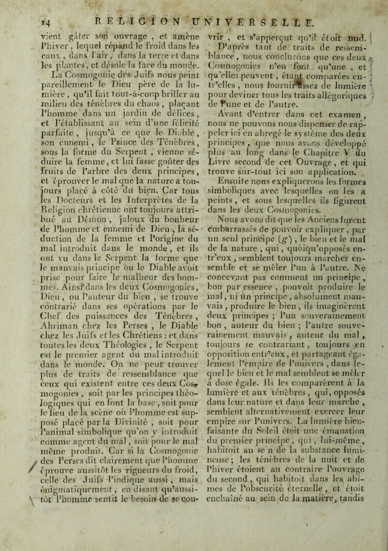 T4 RELIGION Ü vient gâter son ouvrage , et amène l’hiver , lequel répand le froid dans les eaux , dans l’air, dans la terre et dans les plantes, et désole la face du monde. La Cosmogonie des Juifs nous peint pareillement le Dieu père de la lu- mière , qu’il fait tout-à-coup briller au milieu des ténèbres du chaos , plaçant l’homme dans iin jardin de délices , et rétablissant au sein d’une félicité parfaile , jusqu’à ce que le- Di.ible , son ennemi, le Prince des Ténèbres, sous la forme du Serpent , vienne sé- duire la femme, et lui lasse goûter des fruits de l’arbre des deux principes, et éprouver le mal que la nature a tou-i ours placé à coté du bien. Car tous CS Docieurs et les Interprètes de la Religion clnétienne ont toujours attri- bué au Démon , jaloux du bonheur de l’homme et ennemi de Dieu , la sé- duction de la femme et l’origine du mal introduit dans le monde , et ils ont vu dans le Serpent la forme que le mauvais principe ou le Diable avoit prise pour faire le malheur des hom- mes. Ainsfdans les deux Cosmogonies, Dieu, ou l’auteur du bien , se trouve contrarié dans ses opérations par le Chef des puissances des Ténèbres , Ahriman chez les Perses , le Diable chez les Juifs et les Chrétiens : et dans toutes les deux Théologies , le Serpent est le premier agent du mal introduit dans le monde, Cn ne peut trouver plus de traits de ressemblance que ceux qui existent entre ces deux Cosr mogonies , soit par les principes théo- logiques qui en font la base , soit pour Je lieu de la scène où l’homme est sup- posé placé par la Divinité , soit pour l’animal simbolique qu’on y introduit comme agent du mal, soit pour le mal meme produif . Car si la Cosmogonie ^ des Perses dit clairement que l’homme ^ éprouve aussitôt les rigueurs du froid, celle des Juifs l’indique aussi, mais énigniati(picmcnt, en disant qu’aussi- ’ tôt Phomrne sentit le besoin de secou- NIVERSELLE. vrir , et s’apperçut qu’il étoit nud. D’après tant de traits de ressem- blance , nous conclurons que ces deux Cosmogonies n’en font qu’une , et qu’elles peuvent , éta^ comparées cn- tr’ellcs , nous fournii^ssez de lumière pour deviziei tous les traits allégoriques de f une et de l’autre. Avant d’entrer dans cet examen , nous ne pouvons nous dispenser de rap- peler ici en abrégé le système des deux principes, que nous avons développé plus au long dans le Chapitre V du Livre second de cet Ouvrage, et qui trouve sur-tout ici son apjzlication. Ensuite nous expliquerons les formes sîmboliqucs avec lesquelles on les a peints , et sous leszjueUes ils figurent dans les deux Cosmogonies. Nous avons dit que les Anciens furent embarrassés de pouvoir expliquer , par zin seul principe (g^) , le bien et le mal de la nature , qizi, quoiqu’opposés en- tr’eux, semblent toujours marcher en- semble et se mêler l’un à l’autre. Ne concevant pas comment un principe , bon par essence , pouvoit produire le mal, ni un principe , absolument mau- vais, produire le bien, ils imaginèrent deux principes ; l’un souverainement bon , auteur du bien ; l’autre souve- rainement mauvais, auteur du mal, toujours se contrariant, toujours en opposition entr’eux, et partageant éga- lement l’empire de l’univers , dans le- quel le bien et le mal semblent se mcK r à dose égale. Ils les comparèrent à la lumière et aux ténèbres, qui, opposés dans leur nature et dans leur marche , semblent alternativement exercer leur empire sur l’univers. La lunhère bien- faisante du Soleil étoit une émanation du picmier principe, (|ui , lui-même, habitoit au se n de la substance lumi- neuse; les ténèbres de la nuit et do l’hiver étoient au contraire l’ouvrage du second, qui habitoit dans les abî- mes de l’obscurité éternelle , et étoit enchaîné au sein de la matière, tandis