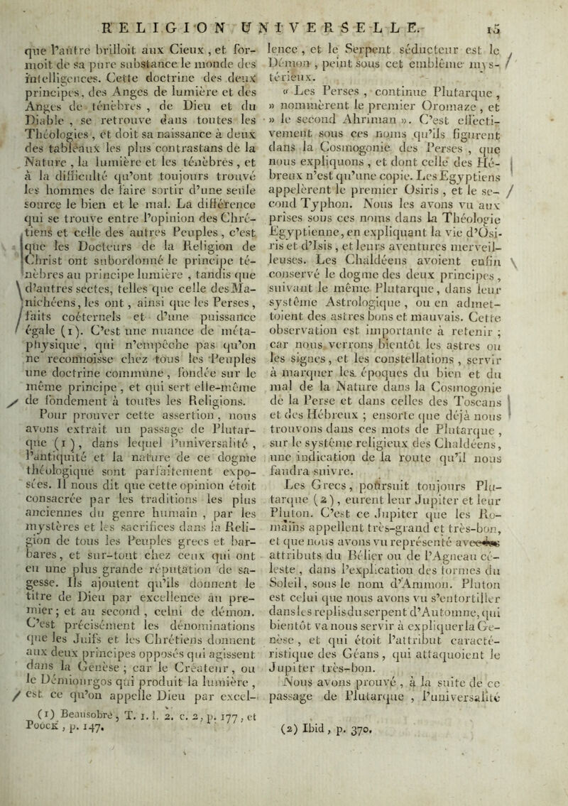 que l’anhe hrilloit aux Cieux , et for- moit do sa pure substance le monde des infeUlgences. dette doctrine des deux' principes, des Anges de lumière et des Anges de ténèbres , de Dieu et du Diable , se retrouve dans toutes les Théologies , et doit sa naissance à deux des tablèaux les pins contrastans de la Nature , la lumière et les téiièbres , et à la difficulté qu’ont toujours trouvé les hommes de faire sortir d’une seule source le bien et le mal. La dillérence qui se trouve entre l’opinion des Chré- itiené et celle des autres Peuples, c’est que les Docteurs de la Pteligion de ^Christ ont subordonné le principe té- nèbres au principe lumière , tandis que \ d’autres sectes, telles que celle desMa- 'nichéens, les ont, ainsi (}ue les Perses , /faits coéternels et d’une puissance ' égale (i). C’est une nuance de méta- phj'sique , cpii n’empêche pas (pi’on ne recorînoisse chez tous les Peuples une doctrine commune , fondée sur le même principe , et qui sert elle-même y de fondement à toutes les Religions. Pour prouver cette assertion , nous avons extrait un passage de Plutar- (jue (i), dans lequel l’universalité, l’dnti(juité et la nature de ce dogme théologique sont parlaitement expo- sées. Il nous dit que cette opinion étoit consacrée par les traditions les plus anciennes du genre humain , par les mystères et les sacrifices dans la Reli- gion de tous les Peuples grecs et bar- ba res, et sur-tout chez ceux qui ont en une plus grande réputation de sa- gesse. Ils ajoutent qu’ils donnent le titre de Dieu par excellence au pre- inicr ; et au second , celni de démon. C’est précisément les dénominations que les Juifs et les Chrétiens donnent aux deux principes opposés qui agissent dans la Genèse ; car le Créateur , ou le Démionrgos qui produit la lumière , / est ce qu’on appelle Dieu par excel- ( r) Beausobre , T. i. I, 2. c. 2, p. inn , et PüocK , p. 147, lo lence , et le Serpent séducteur est le Déonon , peint sous cet emblème- m^s- té lieux. « Les Perses , continue Plutarque , » nommèrent le premier Oromaze , et » le second Aliriman ». C’est ellècti- vement sons ces noms qu’ils figurent dans la Cosmogonie des Perses , que nous expliquons , et dont celle des Hé- breux n’est qu’une copie. Les Egyptiens appelèrent le premier Üsiris , et le se- cond Typhon. Nous les avons viraux prises sous ces noms dans La Théologie Egyptienne, en expliquant la vie d’CIsi- ris et d’Isis , et leirrs aventures merveil- leuses. Les Chaldéens avoient enfin conservé le dogme des deux principes , suivant le même Plutarque, dans leur système Astrologiijne , ou en admet- tolent des astres bons et mauvais. Cette observation est importante à retenir ; car nous verrons bientôt les astres ou les signes, et les constellations, servir à marquer les. époques du bien et du mal de la Nature dans la Cosmogonie de la Perse et dans celles des Toscans et des Hébreux ; ensorte ipie déjà nous trouvons dans ces mots de Plutarque , sur le système religieux des Chaldéens, une indication de la foute qu’il nous faudra suivre. Les Grecs, pofirsnit toujours Plu- tarque (2), eurent leur Jupiter et leur Plu ton. C’est ce Jupiter ([ue les Pm- màiiis appellent très-grand et très-bon, et que nous avons vu représenté ave<?49« attributs du Bélier ou de l’Agneau cé- leste , dans l’expLcation des tornies du Soleil, sons le nom d’Ammon. Pluton est celui que nous avons vu s’entortiller dansles replis du serpent d’Automne, (pil bientôt valions servir à expliquer la Ge- nèse , et (}iii étoit l’attribut caracté- ristique des Géans , qui attaquoient le Jupiter très-bon. Nous avons prouvé , à la suite de ce passage de Plutanpie , l’uuiversaiité (2) Ibid, p. 370.