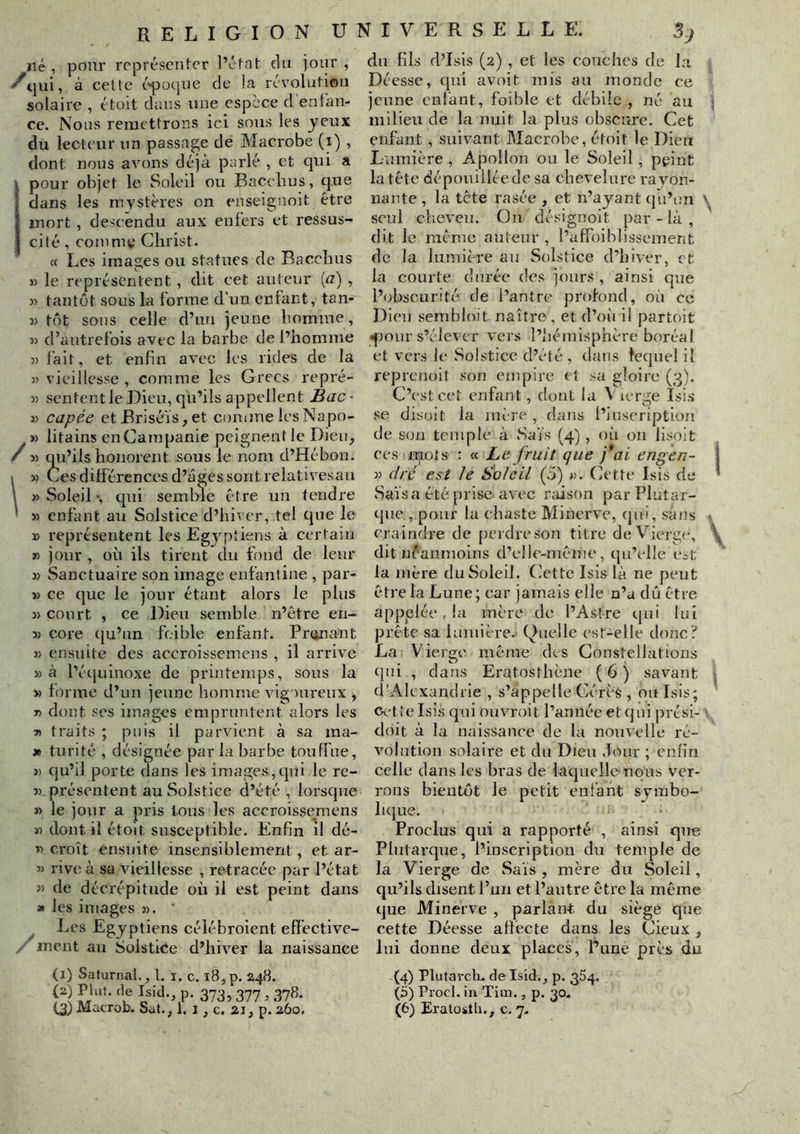 né , pour représeni-cr l’éf-nt du jour , ■^qui, à ceüe t'^oque de la rcvolutioii solaire , étoit dans une espèce d'enfan- ce. Nous remettrons ici sons les yeux du lecteur nn passage de Macrobe (i) , dont nous avons déjà parlé , et qui a i pour objet le Soleil ou Bacebus, que ■ dans les mystères on enseignoit être [ mort, descendu aux enfers et ressus- cilé, comme Christ. « Les images ou statues de Bacebus » le représentent, dit cet auteur {a) , )) tantôt sous la forme d'un enfant, tan- » tôt sons celle d’un jeune homme, î) d’autrefois avec la barbe de l’homme :> l'ait, et enfin avec les rides de la » vieillesse , comme les Grecs repré- )) sententleDieu,qii’ilsappellent Bac- Tù capée et Brisé'is, et conune lesNapo- » litains enCainpanie peignent le Dieu,  -i-i qii’ils honorent sous le nom d’Hébon. M Ces différences d’âges sont relativesau » Soleil -, qui semble être un tendre 5) enfant au Solstice d’hiver, tel que le » représentent les Egyptiens à certain » jour , où ils tirent clu fond de leur » Sanctuaire son image enfantine , par- » ce que le jour étant alors le plus i> court , ce Dieu semble n’être en- î) core (ju’un foible enfant. Primant » ensuite des accroissemens , il arrive » à l’équinoxe de printemps, sous la » tonne d’un jeune homme vigoureux , T> dont ses images empruntent alors les J) traits ; puis il parvient à sa ma- » turité , désignée par la barbe toutfue, » qu’il porte dans les images,qui le re- j) présentent au Solstice d’été , lorsque » le jour a pris Ions les accroissemens 31 dont il étoit susceptible. Enfin il dé- T) croît ensuite insensiblement, et ar- 3) rive à sa vieillesse , retracée par l’état » de décrépitude où il est peint dans 3» les images )). ’ ^ Les Egyptiens céléhroient effective- ^ ment au Solstice d’hiver la naissance du fils d’Isis (2) , et les couches de la Déesse, qui avoit mis au monde ce jeune enfant, foible et débile , né au milieu de la nuit la plus obscure. Cet enfant, suivant Macrobe, étoit le Dieu Lumière, Apollon ou le Soleil, peint la tête dépouillée de sa chevelure rayon- nante , la tete rasée , et n’ayant qu’un seul cheveu. On désignoit par - là , dit le même auteur , l’affoifilissemerit de la lumière au Solstice d’hiver, et la courte durée des jours , ainsi que l’obscurité de l’antre profond, où ce Dieu sembloit naître , et d’oii il partoit ^lour s’élever vers l’hémisphère boréal et vers le Solstice d’été , dans lequel il reprenoit son empire et .ui gloire (3). C’est cet enfant, dont la Vierge Isis se disoit la mère , dans l’inscription de son temple à Sais (4), où on lisoit ces mots : « Le fruit que }*ai engen- 33 ciré est le Soleil (5) ». Cette Isis de Sa'is a été prise avec raison par Plutar- que , pour la chaste Minerve, (]ui, sans craindre de [lerdreson titre deV^ierge, dit néanmoins d’elie-même, qu’elle Cit la mère du Soleil. Cette Isis là ne peut être la Lune ; car jamais elle n’a dû être appelée, la mère de l’Astre qui lui prête sa lumière. Quelle est-elle donc':' La Vierge même des Constellations (pli , dans Eratosthène ( 6 j savant d’Alexandrie , s’appelle Cérè$ , ou Isis; Cette Isis qui ouvrait l’année et qui prési- doit à la naissance de la nouvelle ré- volution solaire et du Dieu Jour ; enfin celle dans les bras de laquelle nous ver- rons bientôt le petit enfant symbo- lujue. Proclus qui a rapporté , ainsi qu-e Plutarque, l’inscription du temple de la Vierge de Sais , mère du Soleil, qu’ils disent l’un et l’autre être la même que Minerve , parlant du siège que cette Déesse affecte dans les Cieux , lui donne deux places, Pune près du (i) Safurnal., 1. i. c. 18,p. 248. P- 3733 377 3.373* (4) Plutarch. de Isid,, p. 354. (5) Procl. in Tim., p. 30-