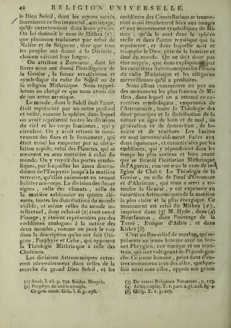 le Dieiï Soleil, dont les rajons sacix s fournissent ce feu immortel, sonimaae, <j(i’il3 entretenoient dans leurs pvives. On lui donnoit le nom de Mitlirà (i) , t’ue plusieurs traduisent par celui de Maître et de Seigneur , titre que tous les peuples ont donné à la Divinité, chacun suivant leur langue. On attribue à Zoroastre , dont les livres nous ont donné l’intelligence de la Genèse , la forme mvktérieuse et symbolique du culte du Soleil ou de la religion Mithriaquc. Nous rajjpel- lerons en abrégé ce que nous avons dit de son antre mystique. Le monde, dont le Soleil étoit l’a me, étoit représenté par un antre profond et voûté, comme la sphère, dans lequel on avoit lepréscnté toutes les divisions du ciel et les corps lumineux , (lui y circulent. On y avoit retracé le mou- vement des fixes et le firmament, qui étoit censé les emporter par sa circu- lation rapide, celuf des Planètes, qui se meuvent eu sens contraire à celui du monde. On y voyoit des portes symbo- liques, par lesquelles les âmes descen- doient de l’Einpyrée jusqu’à la matière 1eîTCstre_, qu’elles animoient en venant habiter nos corps- La division des douze signes , celle des climats , celle de la matière sublunaire en quatre élé- mens, tonfes les distributions du monde visible, et même celles du monde in- tellectuel , dont celni-ci (2) étoit censé l’image , y étoient représentées par des ■«■mblêmes analogues à la nature des deux mondes , comme on peut le voir dans la description qu’en ont fait üri- ^ène , Porphyre et Celse , qui opposent la Théologie Mithriaque à celle des Chrétiens. Les divisions Astronomiques entre- ront nécessairement dans ctdles de la marche du grand Dieu Soleil , et les (t) Sîrab. 1. iJ). p. 732. Suidas. Hesyclu (2) Poipiyr. de aiilro nyiriph. Ox:£en. contr. Cels. 1. 6. p. 298, emblèmes des Constellations se trouve- ront aussi étroitement liées aux images et aux mouvenicns symboliques de Mi- thra , qu’ils le sont dans la sphère réelle et dans l’antre mystique (jui la représente , et dans laquelle naît et triomphe le Dieu, père de la lumière et âme du monde. On ne doit donc pas être surpris, (jne nous cxplitjuions par les caractères Astronomiques les formes du culte Mithriatjue et les allégories merveilleuses qu’il a produites. Nous allons commencer ici par un des momnnens les plus fameux de Mi- thra , dans lequel on a retracé en ca- ractères symboliques , empruntés de l’Astronomie , toute la Théologie des deux principes et la distribution delà nature en âges de bien et de mal, de génération et de destruction , de hi- niièie et de ténèbres. Les limites en sont incontestabhment fixées aux deux équinoxes , et caractéinsécs par les emblèmes, (|ui y répondoient dans les temps les plus anciens et bien avant que se formât l’initiation Mithriaque del’Agneau, connue sons le nom de ie-\^ ligion de Cliri: t. La Théologie de la Genèse ^ on celle de l’oeuf d’üromaze et d’Ahriman , (jui nous a servi à en- tendre la Genèse , y est exprimée en caractères Astronomiques de la manière la plus claire et la plus énergique. Ce monument est celui du Mithra (^), imprimé dans M. Hyde , dans (4) Montfaucon , dans l’ouvrage de la Torrè , Evêque d’Adria , et dans Kirker (5). C’est unBas-relief de marbre, qnire- présenle un jeune bonime avec un bon- net Phrygien, une Innicine et un man- teau, qui sort voltigeant de l’épanlegau- che. Ce jeune boniine , peint dans d’au- tres monumens avec des ailes, quelque- fois aussi sans aîlcs , appuie sou genou (3) De veleri Reliione PersarrnT», p. 113. (4) Artiq.expliq.'j'. i. part. 2.pl.2i5. £^-4. (5) CEdip. T. I. p. 217,