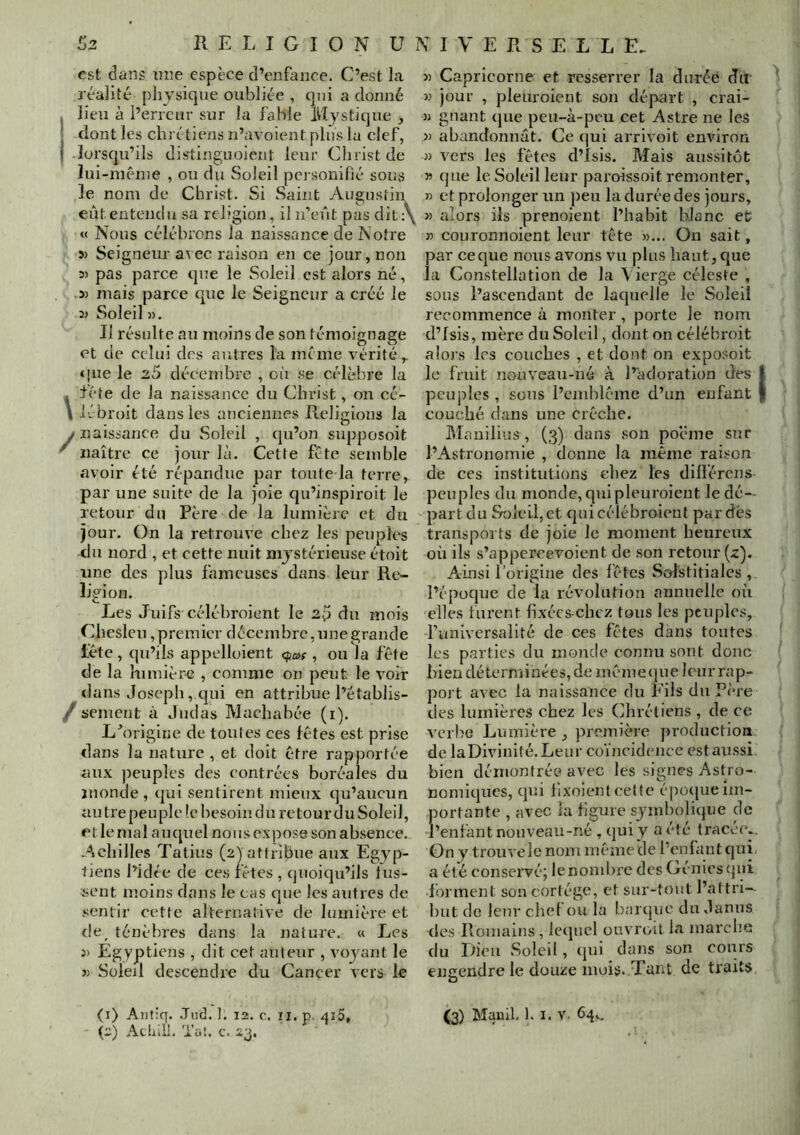 est dans nne espèce d’en{iuice. C’est la réalité physique oubliée , qui a donné . lieu à l’erreur sur la fable Mystique dont les chrétiens n’avoient plus la clef, I lorsqu’ils distinguoient leur Cliristde lui-même , ou du Soleil pei souifié sous le nom de Christ. Si Saint Augustin eut entend U sa religion, il n’eût pas dit;\ « Nous célébrons la naissance de Notre 5) Seigneur avec raison en ce jour, non 35 pas parce que le Soleil est alors né, 3) mais parce que le Seigneur a créé le 35 Soleil 5), Il résulte au moins de son témoignage et de celui des autres la même rérité,. «jue le 2.5 décembre , où se célèbre la fête de la naissance du Christ, on cé- iébroit dans les anciennes Religions la / naissance du Soleil , (pi’on supposoit ^ naître ce jour là. Cette fête semble avoir été répandue par toute la terre, par une suite de la joie qu’inspiroit le retour du Père de la lumière et du jour. On la retrouve chez les peuples du nord , et cette nuit mystérieuse étoit une des plus fameuses dans leur Re- ligion. Les Juifs célébroient le 2p du mois Chesleu,premier décembre,unegrande léte , qu’ils appelloient <fa>f, ou la fête de la lumière , comme on peut le voir dans Joseph, qui en attribue l’établis- / sement à Judas Machabée (i). Lû)rigiiie de toutes ces fêtes est prise dans la nature , et doit être rapportée aux peuples des contrées boréales du ïuonde , qui sentirent mieux qu’aucun au tre peuple (e besoin du retour du Soleil, et le mal aiujuel nous expose son absence. Acliilles Tatius (2) attribue aux Egyp- tiens l’idée de ces fêtes , quoiqu’ils lus- sent moins dans le cas que les autres de sentir cette alternative de lumière et de^ ténèbres dans la nature. « Les J) Egyptiens , dit cet auteur , voyant le 35 Soleil descendre du Cancer vers le (1) Antiq. Jud. J. 12. c. ii. p. ai5, (2) AtliiU. Tüi. c. 23. » Capricorne et resserrer la du-réè du K Jour , pleuroient son départ , crai- 55 gnant (jue peu-à-peu cet Astre ne les » abandonnât. Ce (]ui arrivoit envdron 5) vers les fêtes d’isis. Mais aussitôt » que le Soleil leur paroissoit remonter, 55 et prolonger un peu la durée des jours, 35 alors ils prenoient l’habit blanc et 35 couronnoient leur tête 55... On sait, par ceque nous avons vu plus haut, que la Constellation de la Vierge céleste , sous l’ascendant de laquelle le Soleil recommence à monter , porte le nom d’isis, mère du Soleil, dont on célébroit alors 1rs couches , et dont on exposoit le fruit nouvcau-né à l’adoi'ation des I peuples , sous l’cmblême d’un enfant | couché dans une crèche. J\Iauilius , (3) dans son poëme sur l’Astronomie , donne la même raison de ces institutions chez tes dilférens peuples du monde, qui pleuroient ledé- partdu Soleil, et qui célébroient pardés transports de joie le moment heureux où ils s’appercevoient de son retour (z). Ainsi l’origine des fêtes Solstitiales , l’époque de la révolution annuelle où elles furent fixécs-chcz tous les peuples, funiversalité de ces fêtes dans toutes les parties du monde connu sont donc bien déterminées, de même {jne leur rap- port avec la naissance du Fils du Père des lumières chez les Chrétiens , de ce verbe Lumière , première production de laDivinité.Leur coïncidence estaussi bien démontrée avec les signes Astro- nomiques, qui lixoient cette époejueim- portante , avec la figure symbolique de l’enfant nouveau-né , qui y a été tracée.. On y trouvele nom même de l’enfant quii a été conservé; le nombre des Génies (jui forment son cortège, et sur-tout l’aftri-^ but do leur chef ou la barque du Janus des Romains , le(iucl ouvroit la marche du Dieu Soleil, (|ui dans son cours entendre le douze mois. Tant de traits O (3) Manil. 1. I. V. 64,,