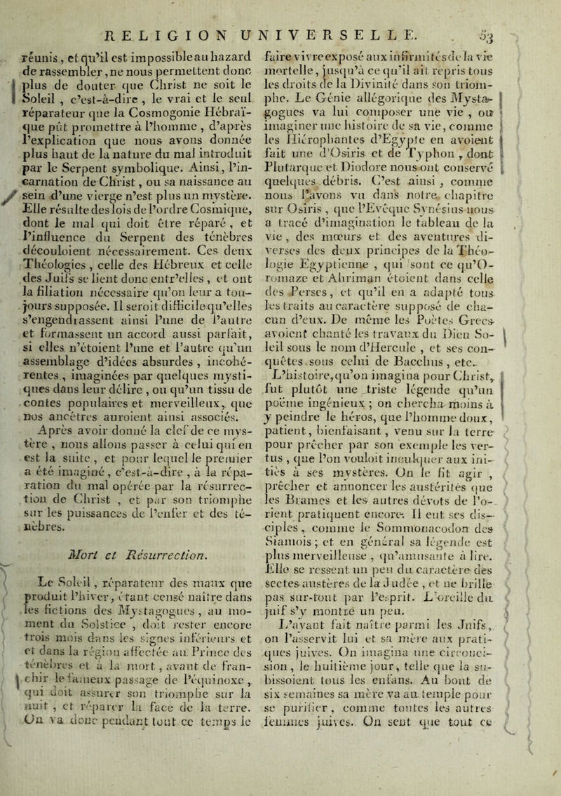 réunis , etqu^il est impossibleauhazard de rassembler,ne nous permettent donc plus de douter que Ohrist ne soit le Soleil , c’est-à-dire , le vrai et le seul réparateur que la Cosmogonie Hébraï- que pût promettre à l’homme , d’après l’explication que nous avons donnée plus haut de la nature du mal introduit par le Serpent symbolique. Ainsi, l’in- Garnation de Christ, ou sa naissance au sein d’une vierge n’est plus un mystère. Elle résulte des lois de l’ordre Cosmicjne, dont le mal qui doit être réparé , et l’influence du Serpent des ténèbres découloient nécessairement. Ces deux Théolc^ies , celle des Hébreux et celle des Juifs se lient donc entr’elles , et ont la filiation nécessaire (ju’on leur a tou- jours supposée. Il seroit diliicilequ’elles s’engendiasscnt ainsi l’une de l’autre et formassent un accord aussi parfait, si elles n’étoient l’une et l’autre qu’un assemblage d’idées absurdes , incohé- rentes , imaginées par quelques mysti- ques dans leur délire , ou qu’un tissu de contes populaires et merveilleux, que DOS ancêtres auroient ainsi associés. Après avoir donné la clef de ce mys- tère , nous allons passer à celui qui en est la suite , et pour le(]ucl le preajier a été imaginé , c’est-à-dire , à la répa- ration du mal opérée par la résurrec- tion de Christ , et par son triomjiiie sur les puissances de l’enfer et des té- nèbres. Mort et Résurrection. Le Soleil , réparateiir des nianx que produit l’hiver, étant censé naître dans les fictions des Mjstagogues , au mo- ment du Solstice , doit j’oster encore trois mois dans les signes inférieurs et et dans la région affectée au. Prince des tériè[)res cl à la mort, avant de fran- I chir lelàiuenx pas.sage de l’étjuinüx.c , qui doit a.'-surer son triomphe sur la nuit , et réparer l,i face de la terre. (Ja va donc pendant tout ce temps le 'K>, faire vivre exposé aiixiulirmitésde la vie mortelle, juscju’à ce (ju’il ait repris tous les droits de la Divinité dans son triom- phe. Le Génie allégoricjne des Mjs-ta>- | gogucs va lui composer une vie , ou « imaginer une histoire de sa vie, comme 1 les lliérophantes d’Egvjrte en avolent J fait une d’Üsiris et de ryphon , dont Plutarque et Diodore nous ont conservé | queh[ues débris. C’e^st ainsi, comme nous l’avons vu dans notre chapitre sur Osiris , que l’Evêque Synésius nous a tracé d’imagination le tableau de lu vie , des mœurs et des aventures di- verses des deux principes de la Théo- logie Egyptienne , qui sont ce qu’O- romaze et Ahriinan étoient dans celle des Perses, et qu’il en a nda[)té tous les traits an caractèi e supposé de cha- cun d’eux. De même les Poètes Grecs avoicnf chanté les travaux du Dieu So- \ leil sons le nom d’Hercnle , et scs con- quêtes sons celui de Bacchns , etc.. L’histoire,qu’on imagina pour Christ,, j fut plutéit une triste légende qu’au * poème ingénieux ; on chercha moins à y peindre le héros, que l’homme doux, ' patient, bienfaisant, venu sur la lerre- pour prêcher par son exemple les ver- tus , que l’ou vouloit incukjucr aux ini- ties à ses mystères. Un le fit agir , prêcher et annoncer les austérités (pie les Brames et les antres dévots de l’o- rient prati(}uent encore'. Il eut ses dis- ciples, comme le Sommonacodon des Siamois ; et en général sa légende est plus merveilleuse , (]n’amnsante à lire, ïéllo se ressent nu peu du caractère des sectes-austères de la J udée , (^t ne brille pas sur-t'ont par l’esprit. L’oreille dit juif s’y montre un peu. iPayant fait naîtie parmi les Juifs, on l’asservit lui et sa inèic aux prati- ques jnlv’cs. On imagina une circonci- sion , le huitième jour, telle (jue la su- hissoient tous les enfans. Au bout de six temaines sa mère va au. temple pour se puiii'icr , comme tontes les autres leumies juives. On sent qjie tout ce ! /