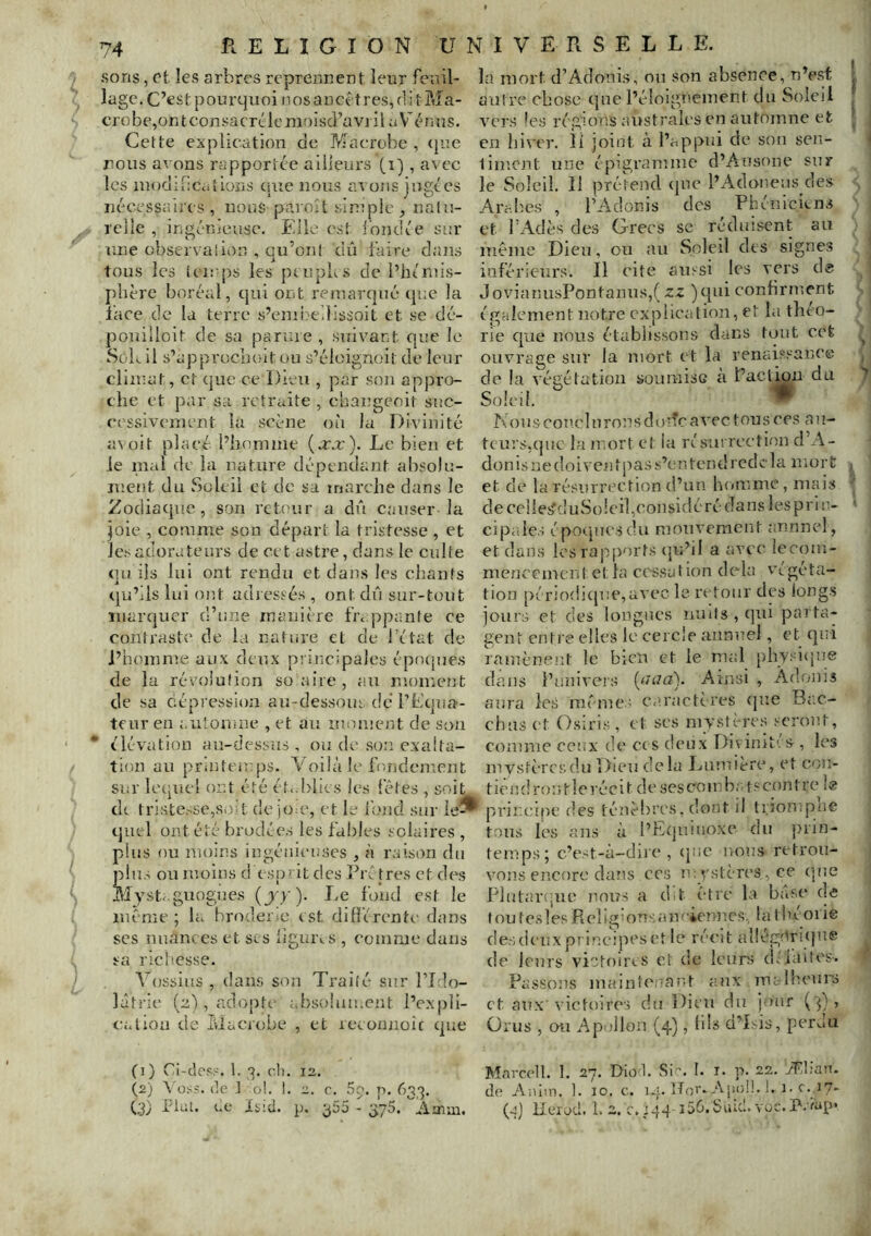 sons, et les arbres reprennent leur feuil- lage. C’est pourquoi nosaDcêtres,f1it?»îa- crobe,ontconsacrLiemoisd’avi il aV* énus. Cette explication de Macrobe , (jue nous avons rapportée ailleui’S , avec les inodif:Cations cpie nous avons jugées nécessaires, nous paroît sinîple , nalu- rclle , ingénieuse. Elle est Ibnciée sur une observai ion , qu’ont dû faire dans tous les teu'ps les peupus de l’héniis- plière boréal, qui ont remarqué que la l'ace de la terre s’eniivedlssoit et se dé- pouilloit de sa parure , suivant que le Sok il s’approcnoit ou s’éloignoit de leur climat, et que ce Dieu , par son appro- che et par sa retraite , changeoit suc- cessivement la scène où la Divinité avoit placé, l’homme (arx). Le bien et le mai de la nature dépendant aI)Solu- ment du Soleil et de sa inarche dans le Zodiacjue, son retour a dû causer la joie , comme son départ la tristesse , et Jc.'iadorateurs de cet astre, dans le culte qti ils lui ont rendu et dans les chants qu’ils lui ont adressés, ont dû sur-tout marquer d’une manière fn ppante ce contraste de la nature et de l’état de l’homme aux deux pi-incipalos éprupies de la révolution suaire, au moment de sa dépression au-dessous de l’hcpia- tenr en automne , et au moment de son * élévation au-dessus, ou de .son exalta- tion ail printemps. Voilà le fondement siu' lecpicl ont été ét<.l)lies les fêtes , soit d(. tristesse,soit cle joaq et le foiid sur le^ quel ont été brodée.s les fal)les solaires , plus ou moins ingénieuses , à raison du plus ou moins d esprit des Préfres et des Mysteguogues (jy)- Le fond est le même ; la broderiC est difi'érenti- dans scs nuances et scs llguivs , coumic dans sa richesse. Vossitis , dams son Traité sur PLlo- làtrie (2), adopte ahsoîau.cnt l’expli- cation de Iviacrobe , et recomioîc que (1) Ci-des?. 1. 3. ch. 12. (2) \'ü.ss. de j 0!. 1. 2. c. Sg. p. 633. (3) rial, ue Isid. p. ^55 - 375. Amui. la mort d’Adonis, on son absence, n’e.st autre chose que l’éloignement du Soleil vers les régions australes en automne et en hiver. îi ]oint à l’appui de son sen- timent une épigramme d’Ausone sur le Soleil. 11 prétend (pie l’Adoneus des Arabes , l’Adonis des Phéniciens et IhA-dès des Grecs sc réduisent au même Dieu, ou au Soleil des signes inférieurs. Il cite ainsi les vers d« JovianusPontanus,( 5:z )qiii confirment également notre explication, et la théo- rie que nous établissons dans tout cet ouvrage sur la mort et la renaissance de la végétation soiimisG à l’aclipn du Soleil. ^ 1» b OU s eoT'.c 1U ron s d o iTc a vec t ou s ces a n- teurs,quc la mort et la n'suireetion d’A- donisnedoiventpass’entendrede la mort et de la résurrection d’un homme, mais de celle^duSolcil,considéré dans les P ri e- cipa.le.i épotjuesdu mouvement annnel, et dans les rajiport.s (]u’il a avec lecom- menccmentetla cessation delà végéta- tion périodi(p!e,avec le rt'tour des longs jours et des longues nuits , qui parta- gent entre elles le cercle annuel, et qui ramènent le bien et le mal phvsiiiue dans l’univeis (m/a). Ainsi , Adonis aura le.s mêmes caractères (jue Ba.c- chiis et Osiri.s, et ses mvstère.s .--crout, comme ceux de ci s deux Divinit'. s , les mv.stèrcsdu Dieu delà Lumière, et coii- tiêndrontlerécit desescoinb; t.^^contre le principe des ténèbres, dont il ti.iompne tous les ans à l’Equiuoxe du j)rin- temps; c’est-à-dire, (pic nous retrou- vons encore dans CCS mystères, ce (jue Plutarque nous a d.t être la base de f ou (csles Relig’onsau' ienncs, la théorie d es d eu X P T i P. c i p e s (? 11 e ré e i t a 1 ! égUr i () n e de leurs victoires et de leurs ch'laites. Passons maintenant aux malheurs et aux victoires du Dieu du jour Orus , ou Apollon (4), h's d’îsis, perdu Mavccll. 1. 27. Dio'l. Sic. I. i. p. 22. yflian. d(' Anlm. 1. 10. c. 14. ITor. Apoü. 1. i-(-y?- (qj llerod. 1. 2. 0.144 iSé.Siûcl.voc.A.-fap. 1 « f » 1