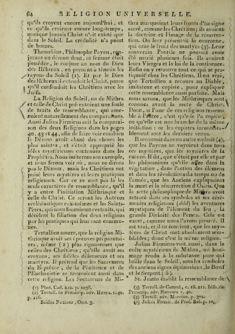 (jiî’üs croyeiit encore aujourd’hui , et ce qu’jls croirout encore long-temps , quoique jamais Christ n’;.it existé que dans le Soleil. La crédulité n’a point de bornes. Theosebius , Philosophe Paven , e^- jnrant un dénion dont, sa l'eiuine éloit possédée , le conjure an nom du Dieu des Hébreux , en prenant à témoin les ^rayons du Soleil (i). Et par le Dieu des Hébreuxil enîcudoitleChiist, parce 1 qu’il confondoit les Chrétiens avec les * Juifs. La Religion du Soleil, ou de Mithra y et celle de Christ pré; entoient une foule de traits de ressemblance, qui ame- \ noient naturellement des comparai%ons. Aussi JuliusP’irmicus suit la comparai- son des deux Religions dans les pages 40, 43 et 44 , afin de faire a oir combien Je Démon avoît abusé des choses les plus saintes , et s’étoit approprié les idées luystéioeuses contenues dans les Prophètes. Wous imiterons son exenrple, et nous ferons voir où , nous ne dirojis pas le Démon , mais les Chrétiens ont puisé leurs mystères et leurs pratiepres religieuses. Car ce ne sont pas là les seuls caractères de ressemblance, qu’il y a entre l’initiation Mithriarjue et celle de Christ. Ce seront les Auteurs ecclésiastitpues eux-niémes et les Saints- Pères, qui nous f()urnironteestraits, qui décèlent la filiation des deux religions par les pratiques qui leur sont commu- nes. Tertullien assure, que la religion Mi- thriarpie a^ üit ses ép.euves préparatoi- res , même (2) plus rigoureuses que celles des Chrétiens; qu’elle avoit ses croyans , scs fidèles défenseurs et ses martyrs. D prétend que lés Sacrcmens du Ri.ptéme , de la Pénitence et de l’Eucharistie se (r(mvoient aussi dans cette religion. Les Sectateurs de Mi- (î) Phof. Ci^cl. 242. p. 1038. (2) Terluli. de Pj eescrip. adv. Hccres. c, 40* p. 2:6. Suidas rifiziaPvZ , Orat. 3;. th.''a marquoient leurs fronts d’ün signe sacré, comme les Chrétiens ; ils avoient la docti'Ine et 1 image de la résurrec- tion. On leur présent oit la couronne, qui orne le iront des martyrs (3). Leur souverain Pontilé ne ponvoit avoir* é’té marié plusieurs fuis. Ils a\oient leurs Vierges et la loi de la continence.. Enfin on y retrouve tout ce qui se pra- ticjuoipchez les Chrétiens.. Il est vrai, que Tertullien a recours au Diable, imitateur et copiste , pour explirjuer cette l’cssemblance aussi parfaite. Mais- nous savons, que les Mitlmaques sontv connues avant la secte de Christ.X Donc , si l’une de ces religions ressem- ble à Pcffitre , c’est (ju’ode l’a copiée „ ou qu’elle est une bi’anche de la meme y initiation : or les copistes in('oiit(*sta-' blemcnt sont les derniers venus. Il rcconnoîtdajns nu autre endroit (4), que les Payons ne voyoient dans tons ces mystères, que les mystères de la na4ure. Il dit, que c’étoitpar elle et par lc;î phénomènes (jii’elle ofJTre dans la végétation , dans l’action des élémens et dans les révolulioirs-du temps ou de rannéc,que les Aucieiis exphcjuoienk la mort et la résurrection d'()sins. Que la secte philosophique de Mi|J^ra avoit retracé dams scs symboles et ses céré- monies religieuses (r/uJ) les aventures rajsticjues- de l’élément du feu , la grande Divinité des Pei'scs. Cela e; t exact, coîume nous l’avons prouvé. If est vrai,, et i! en convient, (jiie les mys- tères de Christ sont al)soliiment sem- \ blahles; donc c’est la même voiigiou. Julius Eirmiciis voit, aussi, dans I0 culte mystérieux de Mithra, un hou>- mage rendu à la substance pure qui brille dans le Soleil, sous li s symboles des anciens signes équinoxiaux ,1e Bœuf et le Serpent. ( 5 ). ' St. Justin établit la ressemblance (lè'\ C3) Terlull. de Coronâ, c. i5. 211. Idib.,de' puescrip. adv. Hîcivses. c. 40. (4) 'l'crtii!!. adv. Marcion. p. 372^ Julius Fimiv. de FruLB.ei..p. 10,,