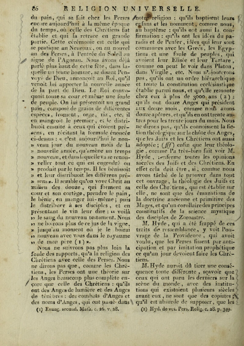 du pain, nni se tiiit chez les Perses rne )re aujourd’hui à la même époque du temps, où celle des (Jlirétiens tiit élablie et qui fa retracée en grande partie. Cette cérémonie est ceiie (|ni se prati<]ue an Neiirou>:, ou au nouvel au des Perses, à l’entrée du vS(*leil au signe de l’Agneau. Aous avons déjà parié plus haut de cette fête, dans la- tjneiie un jeune homuîc, se disant l’en- voyé de Dieu, anuon<'oit au Roi, qu’il tumoit lui apporter la nouvelle anné*e de la part de Dieu. Le Pi.üi couvo- quoit toute sa cour et mêmf‘ une foule de peuple. On lui présenîoît un grand pain, composé de grains de dihérentes espèces, Iroiucut, orge, riz, etc. il en maugeoit le premier, ei le dîstri- buoit ensuite à ceuïqui étoient pré- «ens, en récitant la formule énoncée ci-desaiîs : « c’est anjourci’hui le uon- » veau jour du nouveau mois de la >■> nouvelle année, qu’amène un temps 3) nouveau, et dans h.quei le va se lenou- » veüer tout ce qui est engendré ou » produit parle fen»ps. Il les bénissoit 3) et leur distribuoit les diliérens pré- X sens». Il semble qu’on vove Ch rit au milieu des douze , qui forment sa cour et sou cortège, prendre le pain, le bénir, eu manger lui-même; puis je distribuer à ses disciples , et en présentant le vin leur dire : u vmilà J) le sang du nouveau testament. Nous »5 ne boirons plus de ce jus de la vigne, » jascjifau moment où je le boirai »5 nouveau avec vous dans le royaume t) de mou père ( i ) ». Nous ne suivrons pas pins loin la foule des rapports, qu’a la religion des Chrétiens avec celle des Perses. Nous ne dirons pas que , comme les Chré- l lens, les Perses ont une théorie sur Jes Anges beaucoup plus complète en- ^ çorc tjue celle des Chrétiens : qu’ils ont des Anges de lumière et des Anges de téui tires : de.-; combats d’Anges et des noms d’Andes, qui ont passé- dans (ij Evaag. secuiid. Matli. c. 26. v, 28. yhotr^religlon : qu’ils bapticent leur* ’ eji^fans et les nomment, comme nous, an baptême : (pi’ils ont aussi la con- firmation : tpi’ils ont les idées du pa- radis et de l’enfer , i.lées ([ui leur sont comnuires av^ec les Grecs, les Egyp- tiens et une fouie de peuples, (jui avoient leur Elisée et leur Tcirtare , comme on peut le voir dans Platon , dans Virgile , etc. Nous n’ujouteroiii pas , qu’ils ont un ordre hiérarchique et tonie la constitution ecclésiastique établie parmi nous, et qu’elle remonte chez eux à plus de 3000 ans ( 2 ) : qn ils ont douze Anges qui président aux douze mois, comnte noife avions. doiTzeajuVres, et(iuhlsen onttrente au- tres pour les trente jours du mois. Nous ne dirons pas, (ju’ils connoissent la fic- tion théoh'gicjuc sur la chute des Anges, qr.e les Juifs et les Chrétiens ont aussi adoptée ; (^0) enfin (pie leur théolo- gie , comme l’a très-bien fait v'oir M. Hydc , ivnferine toutes les opinions sacrées des Juifs et des Chrétiens. En elfet cela doit être , si, conihie nous avons tâché de le pronv^er dans tout cet ouvrage, la théologie d(\s Juifs et celle des (Chrétiens, (jui est établie sur elle, ne sont que des émanations de la doctrine ancienne et primitive dos IVIages, et qu'un corollaire des principes constitutifs de la science mysticpie des disciples de Zoroastre. M. Hvde , qui a été frappé de ecs traits d(< rc ssemblance, y voit l’ou- vrage de la Provideimc , (jui avoit V'O’oliijCiue les Perses fissent jjar anti- cipation et par imitation j^rophétique ce qu’un jour dévoient faire les Chré- tiens. M. Hyde auroit dû tirer une consé- quence tonte dilférente , s(^avoir que ' ceux qui ont paru les derniers sur la scène du monde, avec des institu- tioiis qui existoient plusieurs siècles avant eux , ne sont (jue des copistes qu’il est absurde do supposer, (jue les (2) IIjcl. de vei. Pers. Relig. c, 28. p. 34^.