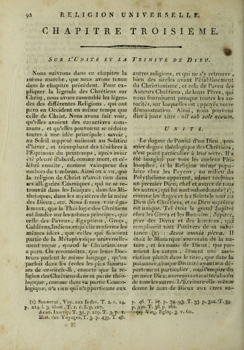 CHAPITRE TROISIÈME. Sur l^ü n I t é et la Trinité d E Dieu. Nous suivrons dans ce chapitre la incine inarclie, que nous avons tenue dans le chapitre précédent. Pour ex- pliquer la légende des Chrétiens sur Chris];, nous avons rassemblé les légen- des des différentes Religions . qui ont paru en Occident en niêxne temps que celle de Christ. Nous avons fait voir, qu’elles avoient des caractères com- muns , et qu’elles pouvoient sc réduire toutes à une idée principale : saveur , au Soleil supposé naissant au Solstice d’hiver , et triomphant des ténèbres à ]’E(juinoxe du printemps , après avoir été pleuré d’abord, comme mort, et cé- lébré ensuite , comme vainqueur des «mbresdu tombeau. Ainsi on a vu,que la religion de Christ n’avoit rien dans «es allégories Cosmiques , qui ne se re- trouvât dans les Isiacjucs , dans les Mi- thriaques, dans les mystères de la uîère des Dieux , etc. Nous ferons vexir éga- lement, que la Théologie des Chrétiens est fondée sur les luèiues principes, (]ue celle des Pavens , Egyptiens , Grecs, CaldéensTndiens.etciu'clic renl’erme les inéuies idées , que celles qui faisoient partie de la Métaphyskjue nniverselle- ment reçue , quand le Christianis/ue a paru. On reconnoîtra, que leurs Doc- teurs parlent le même langage , qu’on parloit dans les écoles les plus fameu- ses de ce«siècle-lâ , ensorte que la re- ligion <Ies Chrétiens dans sa partie théo- legique , comme dans sa partie Cosmo- Lxgique, n’a rien qui n’appartienne aux autres religions, et qui ne s’y retrouve ^ bien des siècles avant l’établissement du Christianisme , et cela de l’aveu des Auteurs Chrétiens , de leurs Pères, qui nous fournissent presque foutes les au- torités, sur lescpielles est appuyée notre démonstration. Ainsi, nous pouvons dire à juste titre : /lil suh sole no^'uin.. Unité. Le dogme de l’unité d’un Dieu , pre- mier dogfue théologi(jT7e des Chrétiens , n’est point particulier à leur secte. Il a été imaginé par tous les anciens Phi- losophes , et la Religion mèmè popu- laire chez les Payens , au milieu du Polythéisme apparent, admet toujours un premier Dieu, chef et source de tous les autres, ([ui lui sont subordonnés (r), comme les Anges et les Saintsie sont au Dieu des Chré tiens, et ce Dieu suprême est unique. Tel étoit le grand Jupiter chez les Grecs et les Romains, Jupiter,, père des Dieux et des hommes , (;ui: rem plissait tüiTt l’univers de sa subs- tance (2) : Jc^’is omnia pi en a. Il éto:it le Monarque souverain de la na- ture , et les noms de Dieux , uyie pre- noient les autres , étoient une asso- cialion plutôt dans le titre, (pie dans la. puissanee,chatpie Di^ inité ayant srn dé- partement particulier , sous l’empire du juremier Dieu,souvx?ruinetniaîtreabsolu de tous les autres. J^’Ecriture clle-niém^^ donne le nom de Dieux aux êtres su— (i) Sor.Herat , Voy. aux Ir,de.«. T. 2- c. rq, p. 214.1. 3. iclaiT! , T. I. c. 5. p. joy.. Acad. Iiiscrip.T. 31. y. 210. T. 3. p. r. iiiif.. des Voyages, T. 3. p. 439, T. 48. p. 46. T. 57. p. 74.:93. T. 33. p. 312. T. 34 p, 330. T. 38. ]). 162. (e) Vir-. Eglo^;. 3, v. 60..