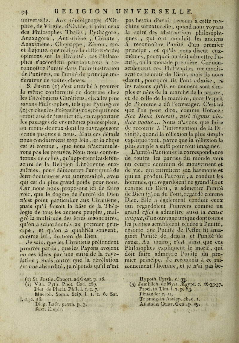 iinirerselle. Aux ti'moigncTges d’Oi- phée, de Virgile, d’Ovide, il joint ceux des Philosophes Thniès , Pythcgore , Anaxagore , Anli-thène , Cléaiite , Anaximcne, Chrysippe , Zéîion , eic. et il ajoute, que lualgre la diHércnce des opinions sur la Diviin’té, ces Philoso- phes s’accordent pourtaiit toe.s à rc- eonnoîlre l’unité dans l’adniinislration de l’univers, ou l’uniié du principe mo- dérateur de toutes choses. S. Justin (i) s’est attaché à prouver la mcnie conformité de doctrine chez IcsThéologiens Chrétiens, cIïcz les pins Suvans PJiilosophes, tels cjne Pytliagore (2) et chez les PoètesPavcnsjcecjuinous ■•'eroit aisé de justifier ici, eu rapportant les passages de ces memes philosophes , au moins de ceux dont les ouvrages sont venus juscjucs à nous. IMais ces détails nous conduiroient trop loin , et la chose est si connue , (|ue nous n’accumule- rons pas les preuves. Noos nous conten- terons de celles, (ju’apportentlcsdcfén- scurs de la Religion Chrétienne enx- memes , pour démontrer l’antiquité de leur doctrine et son universalité, aveu <]ui est du plus grand poids pour nous. Car nous nous proposons ici de faire voir, que le dogme de l’unité de Dieu n’est point particulier aux Chrétiens, jnais qu’il faisoit la base de la Théo- logie de toii-s les anciens peuples , mal- gré la multitude des êtres secondaires, qu’on a subordonnés au premier prin- cipe , et qu’on a qualifiés souvent, comme hii , du nom de Dieu. Je sais, que les Chrétiens prétendent prouver par-là, que les Pajens avoient eu ces idées par nue suite de la révé- lation ; mais outre que la révélation fît une absurdité , je réponds qu’il n’est (1) St. Justin. Cohort. ad Gwt. p. 18. (a) Vita. Pytli. Phot. Col. 25y. Plut, do Plaeif. Ptiil. 1. i. c. 7. Macioij. Süinii. Scip. 1. i. 0. 6. Sat. j. I..C. iB. pi.'g. T.ao:-. pioroi. p. 3. SoXf. pas besoin d’avoir recours à ceffe ma- chine surnaturelle , quand nous voyons la suite des abstractions philosophi- ques , qui ont conduit les anciens à reconnoître l’unité d’un premier principe , et qu’ils lions disent eux- mêmes, pourquoi ou doit admettre l’u- nité , ou la monade première. Car non- seulement ce.-! Philosophes reconnois- sent Cette unité de Dieu , mais ils nous disent, pounp.ioi ils l’ont admise , ci les raisons qu’ils en donnent sont sim- ples et nées de la marche de la nature , et de celle de la manière, dont l’esprit de i’iiomme a dû l’envisager. C’est ici que l’on peut dire, comme Horace: A’ ec Dcits iiitersit, nisi dignus vin- dice Tîodus.... Nous n’avons que faire de recourir à l’intervention de la Di- vinité, (juand la réflexion la plus simple explique tout, parce que la réflexion la plus simple a suffi pour tout imaginer. L’unité d’action et la correspondance de toutes les parties du monde vers nu centre commun de mouvement et de vie, (]in entretient son harmonie et qui en produit l’acrord , a conduit les hommes, quiregardoient ce grandTout comme un Dieu , h admettre l’unité de Dieu (3) ou du Tout, regardé comme Dieu. Elle a également conduit ceux qui regardoient l’nnivers comme un grand effet à admettre aussi la cause d’un ouvrage uniijue dont toutes les pe.rties sembloieut tendre à l’unité, cnsüite (jne l’unité de l’effet ht ima- giner l’unité de dessin et l’unité 'de cause. An moins, c’tst ainsi que ces Philosophes e.xpliqnent le motif, (jui doit faire admettre l’unité du pre- mier principe. Je reconnois à ce rai- sonnement l homme, et je n’ai pas be- ‘ Hypolh. Pyrrh. c. (3) Jainl)lich. cleMysl. Ægypt. c. 26-33-37, Procl. in Tim. l. 2. p. 63. Pimancier c. Ii. Trismc’g. in Asc lep. cli. c. r. Alliuuaz. Qüulr. üenl. p. 29.