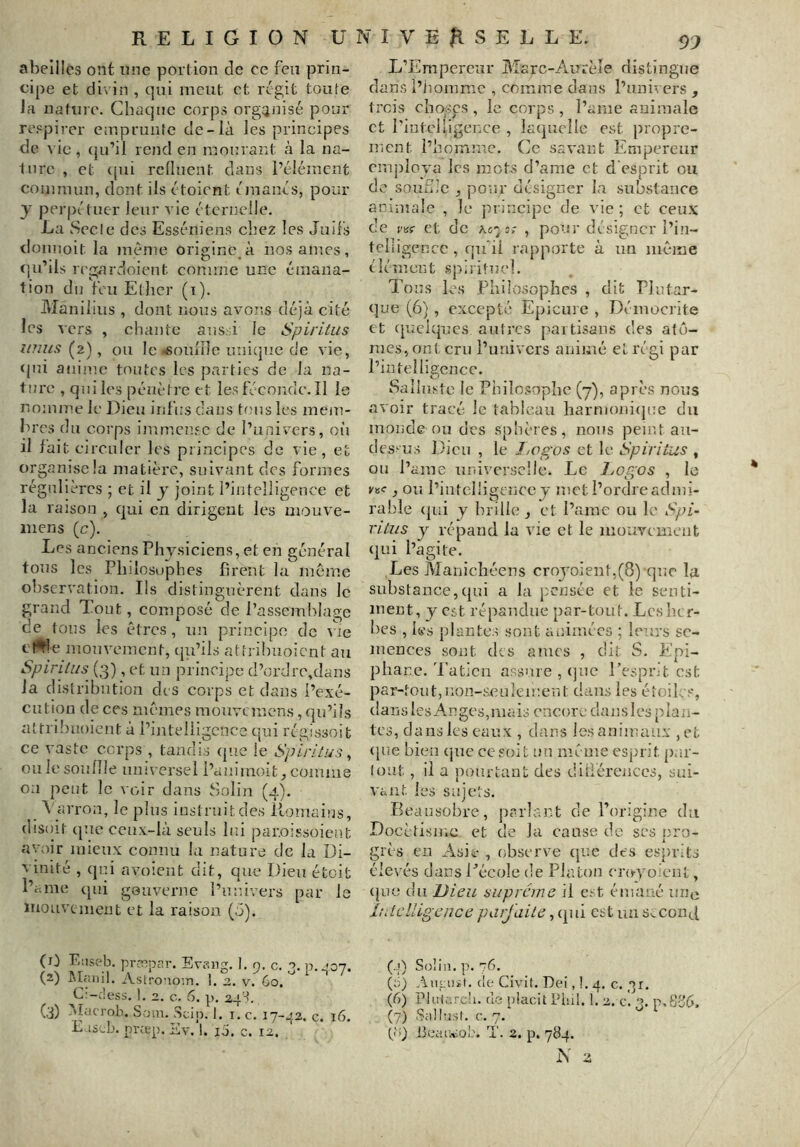 abeilles ont une portion de ce feu prin- cipe et divin , qui meut et régit toute Ja nature. Chaque corps orgrjnisé pour respirer emprunte de-là les principes de vie, (ju’il rend en raonrant à la na- lure , et ([ui rclluent dans l’élément commun, dont ils étoient émanés, pour y perpétuer leur vie éternelle. La Secte des Esséniens chez les Juifs donnoit la même origine à nos âmes, tju’ils regardoient comme une émana- tion du feu Ether (i). Manilius , dont nous avons déjà cité les vers , chante ans, i le Spiritus imus (^z), ou le «soiurie iuji(juc de vie, (jui aiii’ue toutes les parties de la na- ture , qui les pénètre et les féconde. Il le nomme le Dieu infus dans tons les meiu- hres du corps immense de l’univers, oi'j il lait circuler les principes de vie, et organise la matière, suivant des formes régnllèrcs ; et il y joint l’intelligence et la raison , qui en dirigent les mouve- inens (c). Les anciens Physiciens, et en général tons les Philosophes firent lu meme observation. Ils distinguèrent dans le grand Tout, composé de l’assemblage de tons les êtres, im principe de vie clWe moiiveincnt, (ju’ils attrihuoient au Spiri/us (3), et un principe d’ordre,cîans la distribution des corps et dans l’exé- cution de ces mêmes mouvemens, qu’ils attrihuoient à l’intelligence qui régissoit ce vaste corps , tandis (jne le Spiritus^ ou le souille universel l’aniinoit, comme 0:1 peut le voir dans Solin (4). A'arron, le pins instruit des ilomains, disoit (|ue ceux-là seuls lui par.oissoient avoir mieux connu la nature de la Di- vinité , qn.i avoient dit, que Dieu étoit l’ame (jui gouverne l’univers par le mouvement et la raison (J). L’Empereur Marc-Aurèîe distingue dans l’iiomme , comme dans l’univers , trois choses, le corps , l’ame animale et l'inteUigence , laquelle est propre- ment l’homme. Ce savant Empereur employa les mots d’ame et d esprit ou de souJiC , pour désigner la substance animale , le principe de vie; et ceux de vvç et de ao'j:,- , pour désigner l’in- teliigencc , quhl rapporte à un même élément spirituel. Tous les Philosophes , dit Plutar- que (6) , excepté Epicure , Déinocrite et (pueiques autres partisans des atéi- nies,ont cru l’univers animé et régi par l’intelligence. Sailnstc le Philosophe (7), après nous avoir tracé le tableau harmoniepTe du monde nu des sphères, nous penU au- dessus Dieu , le J/Vgos et le Spiritus , ou l’ame universelle. Le Lof,os , le ysc ^ ou l’intclügenccy met i’ordreadmi- rable ([ni y brille , et l’amc ou le Spi- rilus y répand la vie et le mouvement ([ui l’agite. Les Manichéens croyoient,(8) que la substance,(pu a la j-cnsée et le senti- ment, y est répandue par-tout. Les her- bes , les plantes sont animées ; leurs se- mences sont des âmes , dit S. Epi- phane. 'l'aticn assure , (jne l’esprit est par-tout,non-seulement dans les étoiles, dansles Anges,mais encore danslcs plan- tes, dans les eaux , dans les animaux , et (pie bien que ce soit un même esprit par- tout , il a jiourtant des diiiérences, sui- vant. les sujets. Beausübrc, parlant de l’origine du Docétisme et de Ja cause de ses i;ro- grès en Asie , observe (pie des esprits élevés dans Eécole de Platon cro-yü-ient, (juc du Uieu suprême il est émané une Ittlclligence parjaile, ([ui est un SvConJ (D (2) (3) Eüseb. pr-eipar. Evang. 1. 9, c. 3. Alanil. Astronoin. 1. 2. v. 60. C:-c!ess. 1. 2. c, 6. p, 24t. -vîaerob. S-oin. Sciji. 1. i. c. 17-42. c. E iseb. prœp. Ev. 1. ij. c. 12. (.j) Solin. p. 76. (0) (le Civit. Dei, 1. 4. c. '>r. (6) Pluiarc'i. de pUndt Pinl. 1. 2. p.83(», (7) Salln.sl. c. 7. ‘