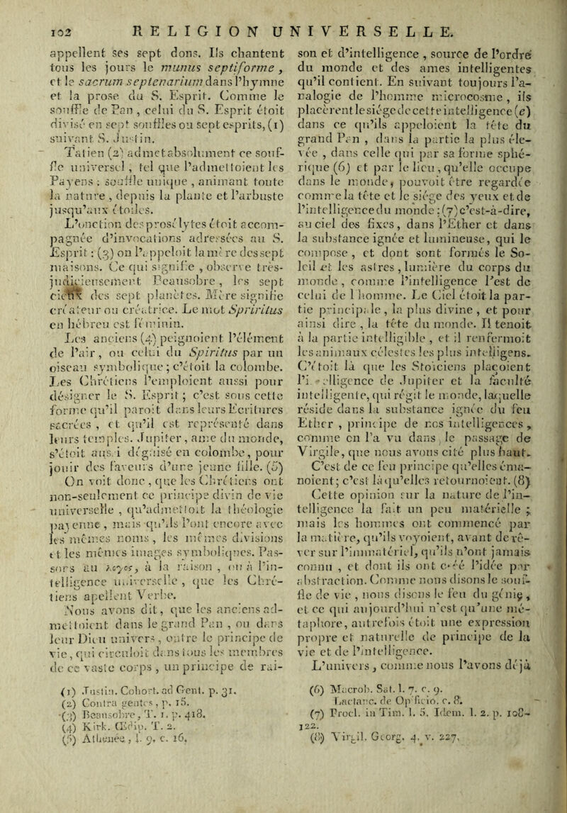 appellent ses sept dons. Ils chantent tons les jours le munm septiforme y et le sacrum septenariwnà^LW'iVhjwviMi et la prose du S. Esprit. Comme le souffle de Eau , celui du S. Esprit étoit divisé en sept souffies ou sept esprits, (i) suivant S. J re^tin. Talien {2) admetabsolument ce souf- fle universel , tel que l’admeltoient les Payens ; souhlc uuitpie , animant tonte la nature , depuis la plante et l’arbuste jusqu’aux t toiles. L’onction des prosélytes étoit accom- pagnée d’invocations adressées au S. Esprit : (3) on l’eppcloit lame rc des sept maisons. Ce qui signifie , observe très- judieienscinert Peausobre, 1rs sept cietf^ des sept planètes. Mère signifie eréatenr ou créati'ice. Le mot Spririlus en hébreu est féminin. Les anciens (4) pcîgnoient l’é-lémcnt de l’air, 011 celui du Spiriîns par im oiscaiï sjmbo!i(|ue ; c’étoit la colombe. Les Curéliens l’emploient anssi pour désigner le S. Esprit; c’est sous cette forme qu’il paroit dans leurs Ecritures pacrées , et (ju’il est représenté dans leurs temples. Jupiter, ame du monde, s’étoit aiis.i déguisé en colombe, pour jouir des faveurs d’une jeune fille. (5) On voit donc , (|uc les Cbrc liens ont non-seulement ce principe divin de vie univcu’selle , cju’admeiloit la théologie pa^ enne , mais qidils l’ont encore avec les'memes noms, les memes divisions ttles memes images sTmbol.:(|ncs. Pas- sors au hi-ycçy à la raison , (m; à l’in- telligence in.iversclle , que les Chré- tiens apellent Verbe. Nous avons dit, que les anciens ad- meltoient clans le grand Pan , on dans leur Dieu univers, outre le principe de vie, (pli eirculoie dans ious les membres de cc vaslo corps , un principe de rai- (i) .Tiisti:). Coliort. ad Cent. p. 31. (z) Contra ”eiitcs , p. i5. -(;>) Beansoln’e, 3’. 1. 'jU 418. (,4) Kirk. fEdip. T. 2. 0) AltiWiee., h p. c. 16. son et d’intelligence , source de l’ordre du monde et des âmes intelligentes qu’il contient. En suivant toujours l’a- nalogie de l’honimc microcosme , ils placèi’entlesiégcdccettt'inteiligence(e) dans ce ([u’ils appeloicmt la tête du grand Pan , dans la partie la plus éle- ^ ée , dans celle (jui [)ar sa forme sphé- ri(jue (6) et par le lieu , qu’elle occupe dans le monde, pouvoit être regardée comu'ela tête et le siège des yeux et de l’intcHigeircedu juonde 1(7) c’est-à-dire, au ciel de-s fixes, dans l’Ether et dans la substance ignée et lumineuse, qui le compose , et dont sont formés le So- leil et les astres , lum.ière du corps du jnonde , couune l’intelligence Eest de celui de 1 Eomme. JjC Ciel étoit la par- tie principale , la, plus divine , et pour ainsi dire , la tête du monde. Il tenoit à la partie intelligible , et il renfermoit les animaux célestes les plus inteiiigens. C’étoit là (pie les Stoïciens pla(:oicnt l’i clligcnce de .Tupller et la faculté intelligente, cpii régit le monde, la(;uelle réside dans la substance ignée du feu Ether , principe de nos intelligences, comme en l’a vu dans le passage de Virgile, (pie nous avons cité plus haut. C’est de ce feu principe (ju’ellcs éma- noient; c’est là(|a’elles retournoient. (8) Cette opinion fur la nature de l’in- telligence la fàA. un peu matérielle ; mais les hommes ont commencé pai' la matière, (]u’ils voyoient, avant derc- ver sur l’immatéi iel, (pi’ils u’ont jamais connu , et dont iis ont e-éé l’idée p 'r abstraction. Comme nous (lisons le soui- lle de vie , nous disons le feu du géniç , et ce qui au jourd’hui n'est (pi’une mé- taphore, autrefois é toit une expression propre et naturelle de principe de la vie et de l’intelligence. L’univers, comme nous l’avons déjà (6) Macrolî. Sol. 1. 7. c. 9. laiclavc. rie OpTu io. r. 8. (7) Procl. in Tim. 1. S. IiLcin. 1. 2. p. loC- 122. (o<) Yiiyll. Georg. 4. v. 227.