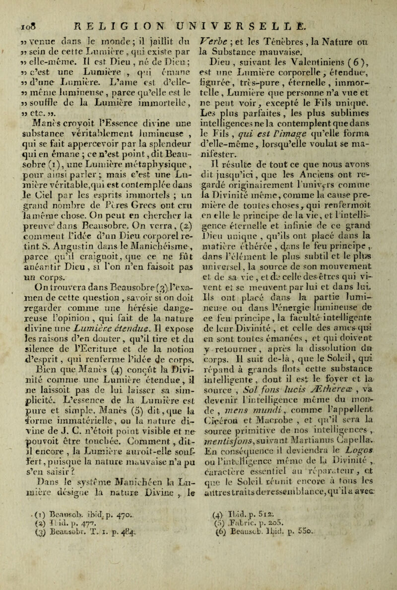 5) venue clans le monde ; il jaillit du î? sein de cette Lumière , cjni existe par îî elle-méme. II est Dieu , né de Dieu ; 55 c’est une Lumière , qui émane 55 d’une Lumière. L’anie est d’clle- 55 meme lumineuse , parce cju’elie est le 55 souffle de la Lumière immortelle, 55 etc. 55. Manès ernyoit l’E.ssence divine une substance vérital^lcment lumineuse , qui se fait appercevoir par la splendeur qui en émane ; ce n’est point, dit Beau- sobre (i), une Lumière métaphysique , pour ainsi parler;, mais c’est une Lu- mière véritable,(jui est contemplée dans le Ciel par les e.sprits immortels ; im srand nombre de Pères Grecs ont cru jO Jamême chose. On peut en chercher la preuve‘dans Rcausobre. On verra, (2.) comment l'idée d’un Dieu corporel re- tint S. Augustin dans le Manichéisme , parce qu’il craignoit, que ce ne fût anéantir Dieu , si l'on n’en faisoit pas un Corps. On trouvera dans Beausobre (3) l’exa- men de cette question savoir si on doit regarder comme une hérésie dange- reuse l’opinion , qui fait de la nature divine une Lumière étendue. Il expose les raisons d’en douter, qu’il tire et du silence de l’Ecriture et de la notion d’esprit, qui renferme l’idée de corps. Bien que Manès (4) conçût la Divi- nité comme une Lumière étendue, il ne laissoit pas de lui laisser sa sim- plicité. L’essence de la Lumière est pure et simple. Manès (5) dit,([ue la îorme immatérielle, on la nature di- vme de J. C. n’étoit point visible et ne pouvoit être toncliée. Comment, dit- il encore , la Lumière auroit-elle souf- fert, puisque la nature mauvaise n’a pu s’en saisir ?. Dans le .système Manichéen la Lu- mière désigne la nature Divine le .(i) Bcausoh. ibicLp. 470. (2) Il i(l. ]). 47'7. (j) Beausübr. T. i. p. 41^4. Verhe ; et les Ténèbres , la Nature ou la Substance mauvaise. Dieu , suivant les Valentiniens (6), est une Lumière corporelle, étendue, figurée, très-pure, éternelle, immor- telle , Lumière que personne n’a vue et ne peut voir_, excepté le Fils uni^pie. Les plus parfaites, les plus sublimes intelligences ne la contemplent que dans le Fils , qui est l’image (jn’elle forma d’elle-mcrae, lorsqu’elle voulut se ma- nifester. Il résulte de tout ce que nous avons dit jusqu’ici, que les Anciens ont re- gardé originairement l'nnivcis comme la Divinité même, çonlrae la cause pre- mière de tontes choses, qui renfennoit en elle le principe de la vie, et 1 intelli- gence éternelle et infinie de ce grand Dieu unique , qu’ils ont placé dans la matière étbérce , dans le feu principe dans l’élément le plus subtil et le plus unirersel, la source de .con mouvement et de sa vie , etd:^ celle des êtres qui vi- vent et se meuvent par lui et dans lui. Ils ont pLacé dans la partie lumi- neuse ou dans l’énergie Imninense de ce feu principe , la faculté intelligente de leur Divinité , et celle des anies qui en sont tonies émanées , et qui doivent y retourner, après la dissolution dn corps. Il suit de-là , que le Soleil, qui répand à grands llot.s cette substance intelligente , dont il est le foyer et la source , Sol fous lucis Ætherece , va devenir l’intelligence même du mon- de , mens mundl., comme l’appellent Gîcérou et Macrobe , et cpi’il sera la source primitive de nos intelligences , mentisj'ons.^mvnvii Martianns Gapella. En consé(|uence il deviendra le Logos ou rinfc._rilgence même de la Divinité caractère essentiel au répau.teiir, et que le Soleil réimit encore à tons les autres traits deressemblance, (lu'il a avec; (4) IKûl. p. 5 i2'. (a) .FaLric. ]). 20.^. (6} Eeuiiscb. Ibid. p. 55o.