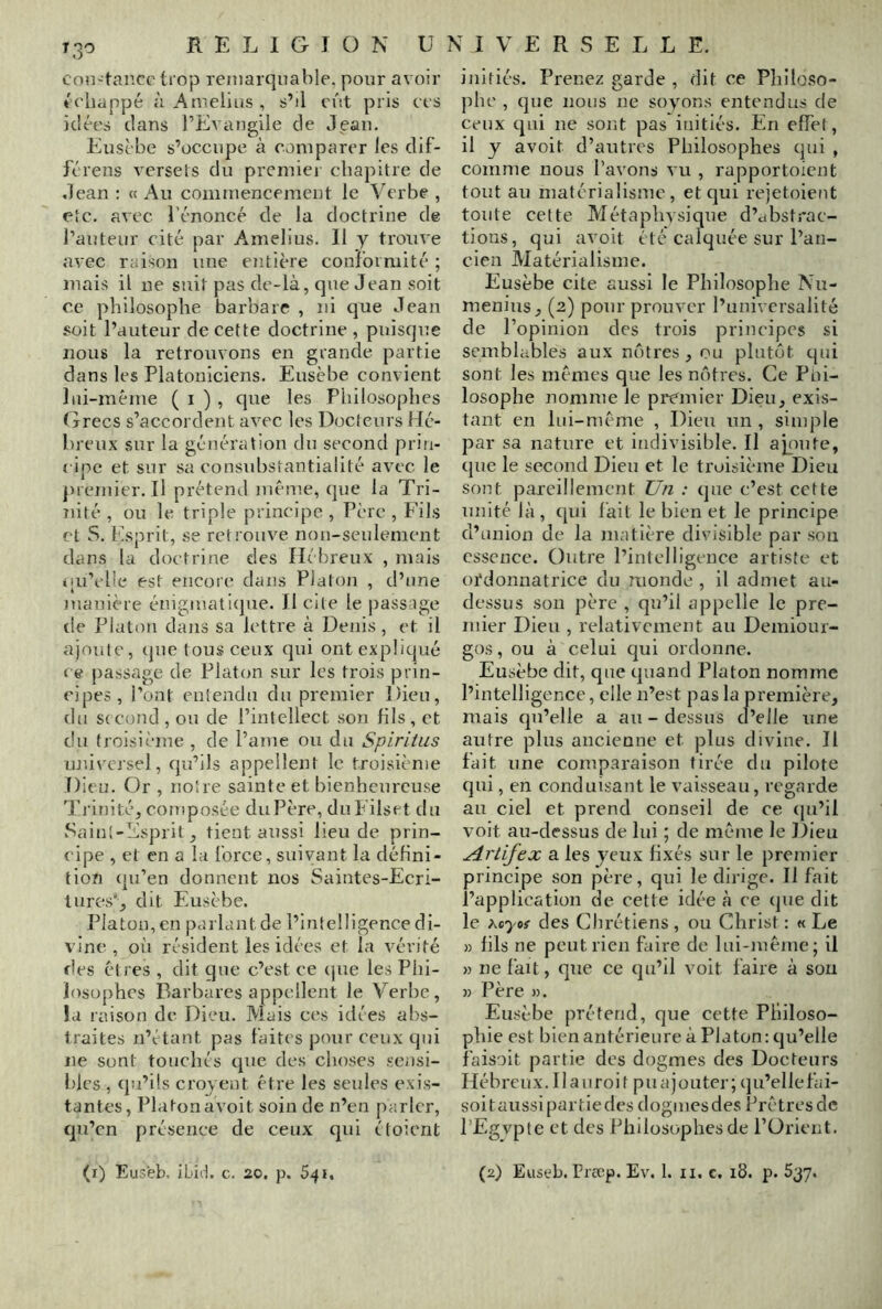 T 30 con-tancc tiop remarquable, pour avoir échappé à Amelius , s’il eut pris ces idées dans l’Evangile de Jean. Euscbe s’occupe à comparer les dif- fcrens versets du preiniei chapitre de Jean : « Au commencement le Verbe , etc. avec l’énoncé de la doctrine de l’auteur cité par Amelius. II y trouve avec raison une entière coniormité ; mais il ne suit pas de-là, que Jean soit ce philosophe barbare , ni que Jean soit l’auteur de cette doctrine , puisque nous la retrouvons en grande partie dans les Platoniciens. Eusèbe convient lui-méme ( i ) , que les Philosophes Grecs s’accordent avec les Docteurs Hé- breux sur la génération du second prin- ( ipe et sur sa consubstantialité avec le premier. Il prétend même, (jue la Tri- nité , ou le triple principe , Père , Fils et S. Psprit, se retrouve non-seulement dans la doctrine des Hébreux , mais «[u’elle est encore dans Platon , d’une manière énigmati(pie. II cite le passage tle Platon dans sa lettre à Denis, et il ajoiiie, (jue tous ceux qui ont expliqué ce passage de Platon sur les trois prin- cipes, l’ont entendu du premier Dieu, du second, ou de l’intellect son fils, et du troisième , de Paine ou du Spiritiis uni\'crsel, qu’ils appellent le troisième Dieu. Or , noire sainte et bienheureuse Trinité, composée du Père, duEilset du Sainl-liisprit, tient aussi lieu de prin- cipe , et en a la Ibrce, suivant la défini- tion (ju’en donnent nos Saintes-Ecri- tures', dit Eusèbe. Platon, en parlant de l’intelligence di- vine , où résident les idées et la vérité des êtres , dit que c’est ce (jue les Phi- losüjihcs Barbares appellent le Verbe, la raison de Dieu. Mais ces idées abs- traites n’étant pas faites pour ceux qui ne sont touchés que des choses sensi- bles , (pi’ils croyent être les seules exis- tantes, Platon avoit soin de n’en parler, qu’en présence de ceux cpii ctoient initiés. Prenez garde , dit ce Philoso- phe , que nous ne soyons entendus de ceux qui ne sont pas initiés. En effet, il y avoit d’autres Philosophes qui , comme nous Pavons vu , rapportoient tout au matérialisme, et qui rejetoieut toute cette Métaphysique d’abstrac- tions, qui avoit été calquée sur l’an- cien Matérialisme. Eusèbe cite aussi le Philosophe Nu- menius, (2) pour prouver l’universalité de l’opinion des trois principes si semblables aux ni'itres, ou plutôt qui sont les mêmes que les nôtres. Ce Piû- losophe nomme le premier Dieu, exis- tant en lui-même , Dieu un , simple par sa nature et indivisible. Il apute, cpie le second Dieu et le troisième Dieu sont pareillement Un : que c’est cette unité là , (pli lait le bien et le principe d’union de la matière divisible par son essence. Outre l’intelligence artiste et otdonuatrice du monde , il admet au- dessus sou père , qu’il appelle le pre- mier Dieu , relativement au Demiour- gos, ou à celui qui ordonne. Eusèbe dit, que (piand Platon nomme l’intelligence, elle n’est pas la première, mais (ju’elle a au - dessus d’elle une autre plus ancienne et plus divine. Il fait une comparaison tirée du pilote qui, en conduisant le vaisseau, regarde au ciel et prend conseil de ce (ju’il voit au-dessus de lui ; de même le Dieu Artijex a les yeux fixés sur le premier principe son père, qui le dirige. Il fait l’application de cette idée à ce (jue dit le xeyof des Chrétiens , ou Christ : « Le » fils ne peut rien faire de lui-même; il » ne fait, que ce (ju’Il voit faire à son » Père ». Eusèbe prétend, que cette Philoso- phie est bien antérieure à Platon: qu’elle faisait partie des dogmes des Docteurs Héb reu X. 11 a U r o i t P U a j O U ter ; (] u’el 1 e fa i- soitaussipartledes dogmesdes Pretresde PEgvpte et des Philosophes de POrient.