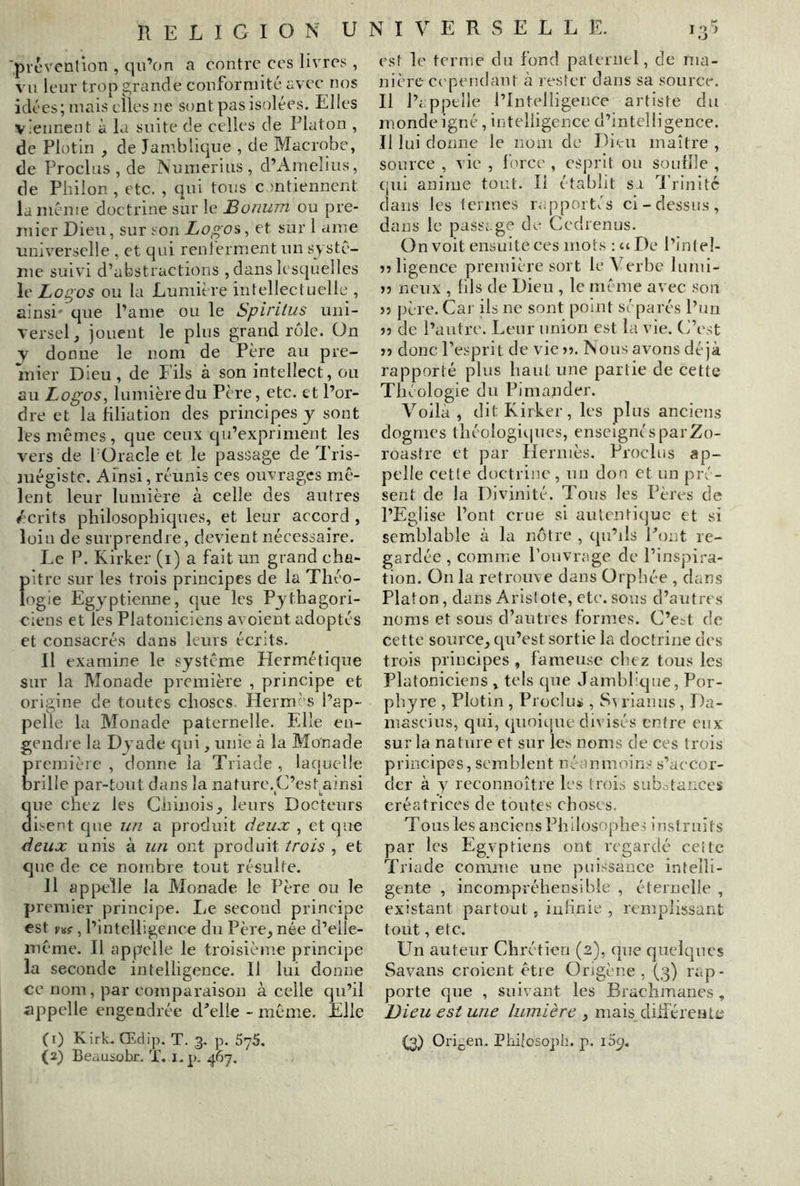 'prcveation , qu’on a contre ces livres , vu leur trop grande conformité avec nos idées; mais elles ne sont pas isolées. Elles viennent à la suite de celles de Platon , de Plotin , de Jamblique , de Macrobe, de Proclus , de Numeriiis, d’Amelius, de Philon , etc. , qui tous ontiennent la même doctrine sur le Bonum ou pre- mier Dieu, sur son Logo'è, et sur 1 ame universelle , et qui renlérmentun systè- me suivi d’abstractions , dans lesquelles le Logos ou la Lumière intellectuelle , ainsi' que Pâme ou le Spîritus uni- versel, jouent le plus grand rôle, ün y donne le nom de Père au pre- mier Dieu, de l'ils à son intellect, ou au Logos, lumière du Père, etc. et l’or- dre et la filiation des principes y sont les mêmes , que ceux qu’expriment les vers de f Oracle et le passage de 'l'ris- mégiste. Ainsi, réunis ces ouvrages mê- lent leur lumière à celle des autres écrits philosophiques, et leur accord , loin de surprendre, devient nécessaire. Le P. Kirker (i) a fait un grand cha- f)itre sur les trois principes de la Théo- ogie Egyptienne, (jue les Pythagori- ciens et les Platoniciens avoient adoptés et consacrés dans leurs écrits. Il examine le système Plermétique sur la Monade première , principe et origine de toutes choses Hernr s l’ap- pelle la Monade paternelle. Elle en- gendre la Dyade qui, unie à la Monade rcmière , donne la Triade , laquelle rille par-tout dans la nature.C’esqainsi ue chez les Chinois, leurs Docteurs isent que un a produit deux , et que deux unis à un ont produit trois , et que de ce nombre tout résulte. Il apjreîle la Monade le Père ou le premier principe. Le second principe est vvi, l’intelligence du Père, née d’eile- même. Il appelle le troisième principe la seconde intelligence. 11 lui donne ce nom, par comparaison à celle qu’il appelle engendrée d^’elle - même. Elle (i) Kirk. Œdij). T. 3. p. SyS. (2) Beausobr. X. i.p. 467. est le terme du fond paternel, de ma- nière ci'pendaut h rester dans sa source. Il l’appelle l’Intelligence artiste du monde igné, intelligence d’intelligence. Il lui c! onne le nom de Dieu maître , source , vie , force , esprit ou souille , qui anime tout. Il établit sa Trinité dans les termes rapportis ci-dessus, dans le passage de Cedrenus. On voit ensuite ces mots : uDe l’intel- jî ligence première sort le Verbe lumi- J5 neux , lils de Dieu , le même avec son }) père. Cai ils ne sont point séparés l’un )) de l’autre. Leur union est la vie. C’est J5 donc l’esprit de vie >5. Nous avons déjà rapporté plus haut une partie de cette Théologie du Pimander. Voila, dit Kirker, les plus anciens dogmes théologiciues, enseigné s par Zo- roastre et par Hermès. Proclus ap- pelle cette doctrine, un don et un pré- sent de la Divinité. Tous les Pères de l’Eglise l’ont crue si aulenti(]uc et si semblable à la nôtre , qu’ils Pont re- gardée, comme l’ouvrage de l’inspira- tion. On la retrouve dans Orphée , dans Platon, dans Aristote, etc. sous d’autres noms et sous d’autres formes. C’e^t de cette source, qu’est sortie la doctrine des trois principes , fameuse cliez tous les Platoniciens , tels que Jamblique, Por- phyre , Plotin , Proclus , rianus, Da- mascius, qui, quoique divisés entre eux sur la nature et sur les noms de ces trois principes, semblent néummoins s’accor- der à y reconnoître les trois sub.itances créatrices de toutes choses. Tous les anciens Philosophes instruits par les Egvptiens ont regardé ceîte Triade comme une puissance intelli- gente , incompréhensible , éternelle , existant partout, infinie , remplissant tout, etc. Un auteur Chrétien (2), que quelques Savans croient être Origène , (3) rap- porte que , suivant les Brachmanes, Dieu est une lumière , mais diiiéreute (3) Ori Philosoph. p. i5p.