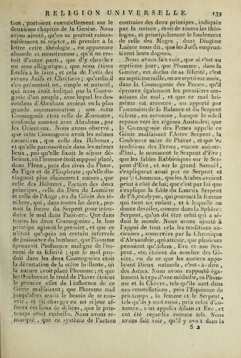 tion , port()ieut essentiellement sur le deuxième chapitre de la Genèse. Nous avons ajouté, qu’on ne pouvoit raison- nablement ni rejeter , ni prendre à la lettre cette théol()gie , en apparence absurde et monstrueuse ; qu'il ne res- toit d’autre parti , que d’j chercher un sens allégorique ; que nous étions fondés à le taire , et cela de l’avis des sivans Juifs et Chrétiens; qu’enfinil s’on présentoit un, simple et naturel , qui nous étoit indiqué par la (Cosmo- gonie d’un peuple, avec lequel les des~ cendans d’Abrabam avoient eu la plus grande communication ; cpie cette Cosmogonie étoit celle de Zoroastre, co)ifondu souvent avec Abraham, par- les Orientaux. Nous avons observé , que cette Cosmogonie av^oit les mêmes caractères , que celle des Hébreux , et qu’elle paroissoitnée dans les mêmes lieux , pin qu’elle hxoit le séjour dé- licieux,on l’iiomme étoit supposé placé, dans l’Iran , près des rives du rhase, du Tigre et de l’Euphrate ; (ju’elledis- linguoit plus clairement encore , cjue celle des Hébreux , l’action des deux principes , celle du Dieu de Lumière et celle de l’Ange , on du Génie des té- ni bres, qui, dans toutes les deux , pre- noit la forme du-Serpent pour intro- duire le mal dans l’univerr. (^)ue dans tontes les deux Cosmogonies , le bon principe agissoit le premier , et qne ce n’étoit qu’après un certain intervale de jouissance du bonheur, quel’honime éproavoit l’influence maligne de ren- nemi de sa félicité ; c[ue le mal pro- duit dans les deux Cosmogonies étoit la dévastation de la scène brillante, où la nature avoit placé l’homme ; et ([ue le? ténèbres et le froid de l’hiver étoient le premier effet de 1 influence de ce G énie malfaisant ; que l’homme nud jusqu’alors sentit le besoin de se cou- vrir , et vit ciiai gcren un séjour af- freux CCS lieux de délices, (pie le prin- temps uvoit embellis. Nous avons re- ïiiarcpié , que ce système de faction contraire des deux principes , indiquée par la nature , étoit de toutes les théo- logies, et principalement le fondement de celle des Mages , dont Diogène Laérce nous dit, qnci les Juifs emprun- tèrent leurs dogmes. Nous avons fait voir, qne si c’est au septième jour, (pie l’homme , dans la Genèse, est déchu de sa félicité, c’est au septième mille, ou au septième mois, dans la Cosmogonie des Perses , qu’il éprouve également les premières sen- sations du mal , et que ce mal lui- même est annoncé , on apporté par l’ascension de la Balance et du Serpent céleste , en aufomne , lorsque le soleil repasse vers les régions Australes; que la Cosmogonie des Perses appelle ce Génie malfaisant l’A^^tre Serpent , la Conleuvie mère de l’hiver , et que 1rs traditions des Perses , encore aujour- d’hui, le nomment le Serpent d’Eve ; que les fables Rabbini(jues sur le Ser- pent d’Eve , et sur le grand Samaèl , s’expli(picnt ans^i par ce Serpent et par 'p Chameau, qne les Arabes avoient peint à côté de lui; qne c’est par lui qne s’expli(pie la fable du fameux Serpent de l’Apocalypse, qui poursuit la femme qui tient un enfant , et à hujneüe on donne dcsaîles, comme dans la Sphère : Serpent, (ju’on dit être celui qui a sé- duit le monde. Nous avons ajouté à l'appui de tout cela les traditions an- ciennes , conservées par la Chroniqu(î d’Alexandrie, qui atteste, (]îîe plusieurs pensoient (ju’Adam , Eve et son Ser- pent , etc. étaient du noiubre des Gé- nies, ou de ce qne les anciens appe- loîeiit Dieux naturels , c’est-à-dire , des Astres. Nous avons rapporté éga- lement le type d’une médaille,où l’hom- me et la Chèvre, tels (jn’ils sont dans nos constellations , près rE([uinoxe de printemps , hi femme et le Serpent, tels ([u’ds y sont aussi, près celui d’au- tom!:e , s:mt appelés Adam et Eve , cC ent été regardés comme tels. Nous avons fait voir, qu’il y avo t daus U S a