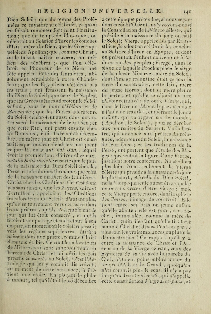 Pkni Soleil ; que du temps des Ptolt- nu'es ce mystère se célt brolt, et qu’on en faisoit remonter fort lu.ut i institu- tion ; (jue du temps de Plntarcjne , on eélébroitau Solstice d’iiivcr les couebes d’Lsis , mère du Dieu, (|uc les Grecs ap- peloient Apollon; que , comme Gbrist , ouïe laisoit naître ev tf-xwT», au mi- lieu des ténèbres ; que Pon célé- broit en l’honneur de sa Mère une fête appelée Fête des Lumières , ab- solument send)lable à notre Gbande- Icur; que las Egyptiens n’étoiejît pas les Peuls , (jiii fêtassent lu naissance du Dieu du Soleil ; (jue ceux de Naples, (]ue les Grecs inêmcs adrmoicntle Soleil eiîfant , sous le nom (.Vllébon et de Bnccapéc ; que bs Perses adorateurs du Soleil oélébnnent aussi dans un an- tre sacré la naissance de leur Dieu; et tjue cc'tfe fête , c]ni passa ensuite* cliez las Punnains , étoit îixéeaiU 2-5 décem- b're , am même jour où ( Jii ist est censé naîtreujue touslcs calendriers marquent ce jour là , ou le aiit. kaf. Jan. , lequel étoit le premier jonr d’iûver chez eux, natalis Solis ///(-•/c/F-ensorre que le jour <!e la i}aissa!;ce du Dieu Soleil chez les Perscscstabsolumenjt le même,que celui de la naissance du Dieu des Lumières , Gbrist eiiC/. les Gliréticns. Ce n’est donc pas sans raison, que les P^jens, snirant Te r t n 1 ! ien , a p pci o i a n t les ' G11 ré t : en 5 les adoraieui s du Soleil : d’autant plus, qu’.is se tnnrnoicnt vers cet asirc dajïs leurs prières , (ju’üs s’assembloient le jonr qui lui étoit consacré , et qu’ils iêtoient son passage et son rctonr à son empire, au nun.ncntoù le Soleil rt passoit vers les rép,ions supérieures. Mifhra Jtmssoit dans une gr;)tie , comme (dîu ist dans lire étable. Ge sont les adorateurs de i^Ltbra , (rui sont supposés venir au briTca;! de Gbrist, et bu‘uni ir les trois presens consacrés au Soleil. CVst l’As- trologie qui les y conduit, lis voient, an m .rnejit de cette nai-sance, à l’v)- Ficnt ime étui!,-. En pG';ant k* pldm à mimât tel qu’xl éloit le zéi décciubre à cette époejue prétendue, si nous iicgar- dons aussi à l’Orient, cju’y voyons-noms? la Consicllation de la Vierge céleste, (jul pi’éside à la uaissaïue (bi jour oii naît le Soleil ; Vierge appeléeksis par Ere.lo- stbèncjîsisdont (îu célébroil Ii s couebes au vSol.sticc d’birer en Egypte, et dont on préseiitoit l’enfant nouveau-né à l’a- doration des peuples ; Vierge, dans le sig.ne de laquelle Proclus place le siège de la cluisie Minerve, mère du Soleil, dont i’ini; ge enl'antine étoit ce jour-là tirée du sanctuaire; cette Isis , mire du jeune Horns , dont sa mère pleure la perte, et qu’>. lie sc réjouit eusuite d’avoir n trouvé ; de ccfie Vicivm, cjui, d-'.ns le livre de l’Apocal vpse , s’envuie à i’.iicîe de sesaiks, emporicUit le jc’uoe cnkmt.qui \a régner sur le mo.ode , ( Apollon , le Soleil ), pour se dérouer aux j)omsuiîes (iu Serpent. \C/ilà l’as- tre, qui annonce aux prêtrc.s Astrolo- gues, ador.Aeursdu Soleil, la naiss^uu-e de leur Dieu ; et les traditions de la Feise, qui portejit que l’étoile des l'tbt- ges rcq)réseiitoit la ligure d^une Vierge, jnstiiient notre conjecture. Nous allons pins loin. Non - seulement lu v ierge céleste (|ni présideà la ïiais.sancedu jour le pins court, et à celle du Dieu Sub i! , estia Viei-gequiseiijepuisse c treatipi lie mire sans cesser d’être Auerge : mais ce i t e A i c rge jîor t c e n corc, da i i s la sp l i è l'c des Perses , i’image de son IViiiî. Eüc tient entre ses bras un jeune enfant (lu’clle allaite : elle est pare , s .ns ta- cite , innu'ici.lée, comme la mère de Gbrist : enlin l’eniant qu’elle ti-.nt cAt nommé Gb.ri.A et Jésus. Peut-on port; r p!u.s loin les vraiscmblances.^ou plutôt la, démonstration ? Ge iT.pport (pi’ii v a entre la naissance de Glirist et pA.s- cemsion de la Vierge céleste , ceux des mjastères de sa \ It* avec ia marche du Giel, nVtoient po/inf (mitiiés m'nît* du temp.s ci’Aih.rt le Grand , q.iioi<|u’oîv nVn coiîiprîï plus Je sens, Il u’v a pcis jm-opi’au J é.' niîe Kieciob , upû u’Iipp/elL* cette Cüiisk li.ArOii U cl para ; »£