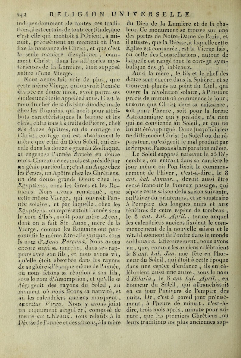 inrlcpeü'.Limmcnt vie toutes ces tradi- tions,!! est certain, de toute certitude,que c’est clic (jui îuontoit à l’Orient, à mi- nuit, précisément au momeat où l’on n.ve Id naissance de Cdirist, et que c’est la seule manièri d’expliquer , coni- luent Oîjrist , dans les aU.''{?;orics mws- téricuscs de la Lumière, étoit supposé naître d’une Vierge. Nous avons fait voir de pins , que cette même Vierge, quionvroit l’année divisée en douze mois, avoit paimi ses * loüe.suncéto.de appelée Janus. (J est le no:ii du chef de la division duodécimale chez les îloniaius, (iui avoit pour attri- bnts caracléristicines la bar([ue et les eiefs, euiîn tons ks traits de Pierre, clieb' dés ciouze é\pôtres, ou du cortège de ( ikrist, corti ge qui est absolument le même cjue celui du Dieu Soleil, qui cir- cule dans les douze signes du Zo.liuque, et engendre l’année divisée en douze mois. Ohaeun de res uiois est présidé par wa génie particulier; c’est un Ange chez les Perses, un Apôtre chez les Chrétiens, un des douze grands DieuK chez les Egyptiens, chez h s Grecs et les Ro- luams. Nous avons remarqué , que cette même Vierge, (jiii ouvroit l’an- née solaire , et par laquelle , chez les F-gvptiens , on représentoit l’année sons le nom d’îsis , avoit pour mère ylnna , dont on a fuit Ste. Anne, mère de la Vitrge, comme les Romains ont per- sonnilié le même Elreal'égorupie, sous le nom Perenna. Nous avons encoïc suivi sa marelic, dans ses rap- ports, avec son llis , et nous a\ons vu, <;u’dle étoit absorbée dans h.s rayons de sa gloire à l’é poque même de l’année, où nous létons sa réu.nion à son (ils , sous le nom d’Assomption , et qu’i-lle se ciég:geoit des rayons du Soleil , au moment où nous fêtons sa nativité, et (iu les calendriers anciens marejnent , f.^orltur P'irgo. Nous y avons Joint un iuüîiinuent singul er , composé de trente-si.x tubieaux , tous relatifs à la iépéssc de l’apnée etdessr.Lons^à la mère du Dieu de la Lumière ef de la cha-» leur. Ce monument se trouve sur une des portes de Notre-Dame de Paris, et il atteste, que la Déesse, à la(]uelle cette Eglise est consacrée, est la Vierge Tsis , ou celle des Constellations, autour de lacpieüe est rangé tout le cortège sym- bolique des 36 iahicaux. Ainsi la mère , le fils et le chef des douze sont encore dans la Sphère , et se trouvent placés au point du Ciel, (jui ouvre la révidution solaire, à l’instant précis de minuit où commence le jour ; ensorle que Chl^^t da>as sa naissance, soit pour l’heure , soit pour la forme Astrononfujue qui y préside , n’a rien (jui ne convienne au Soleil, et (jui ne lui ait été appfiqué. Donc Jus(ju’iei rien ne diiTérencie Christ du Soleil ou du ré- parai eur,qu’exigeoit le iuhI })roduitpar le Serpent. Passonsà laréparation même. Le Soleil supposé naissant le 25 Dé- cembre, ou entrant dans sa carrière le jour même où l’on fixoit le commen- cement de l’hiver , c’est-à-dire , le 8 ant. kal. Janiiar. , devoit aussi être censé francuir le fameux passage, qui sépare cette saison de la saison suivante, oul’idverdu printemps , etsc soustraire à l’empire des longues nuits et aux ténèbres de celte espèce de tombeau , le 8 ant. kal. udpril. , terme auquel les calendriers anciens fixoient le com- mencement de la nouvelle saison et le rétafil ssement de l’ordre dans le monde sublunaire. Efièctivenumt, nous avons vu , que, eomn e les anciens céléhroient le 8 ant. kal. Jan. une fête en l’ho; - neur du Soleil, (jui éloit à cette époque dans une espèce d’enfance , ils en ce- lé broient aussi une autre, sous le nom d ïHlaria , le 8 ant kal. April. , en honneur du Soleil, qui allranchissoit en ce jour l’nnivers de l’empire des nuits. Or, c’est à pareil jour précisé- ment , à l’heure de minuit , c’est-à- dire, trois mois après, minute pour mi- nute , que '•-.s premiers Chrétiens , ou leurs traditions les plus anciennes sup-