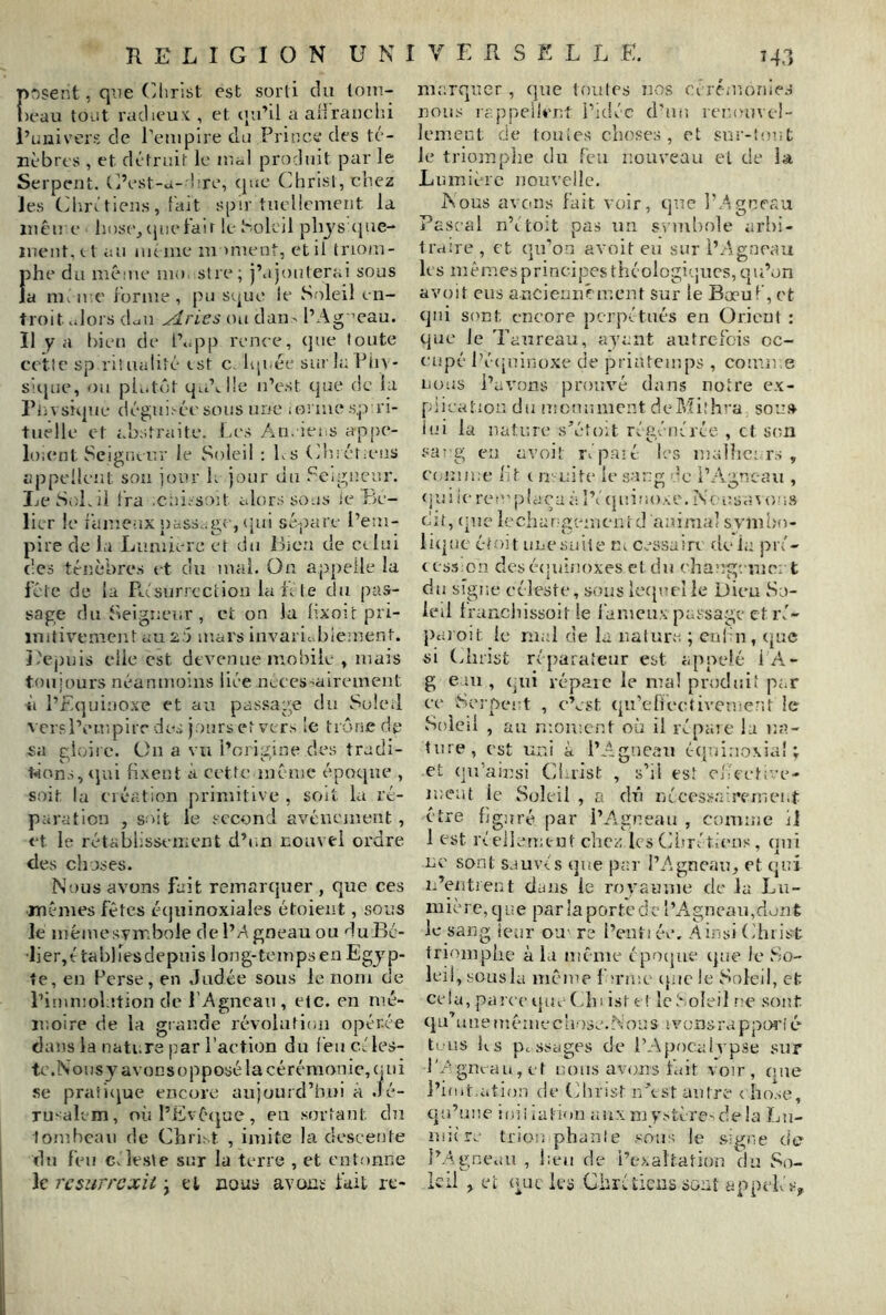 f>r)sent, que (>lirist est sorti du loni- )eau to-it radieux , et (jidil a alirauciii i’uiiivors de rempire da Prince des té- nèbres , et détruit le lual produit par le Serpent. O’est-a-d re, epte Cdirist, chez les ChrOiens, fait spir tuellement la liicu e hose^cpielair le Soleil phjs (|ue- luent.tt au uienie moment, et il triom- phe du même uio stre; j’ajouterai sous la m, n e forme , pu sque le Soleil en- troit .dors (Lu ^ries ou daii' l’Ag ’eau. Il y a l)jeu de t’*=pp renre, ijue foute cette sp ritualité tst c. Iqi-ée sur h: Piiv- S!i{ue, ou pL.tût c{u’v.ile n’est que de la l’n\s!que dégui.'-éesous une iorme .s.j.vri- tuelle et abstraite. Les An. iei s appe- loient Seigneur le Soleil : Ls (duétams appellent son jour L jour du .^Cigncur. LeSv'iLil Ira .cni.-so)t alors sous ie Pïe- lier le fameux pàss..g( , qui sépare l’em- pire de la Lumière et du Lien de et lui des ténèbres et du mal. On appelle la féle de la RAsurrectiou la ls te du pas- sage du SHeigneur , et on la lixoU pri- mitivement au 2.0 mars invaric bieinent. J'epuis elle est devenue mobile , mais toujours néanmoins liée nLces^alrement à l’Equinoxe et au passage du Soleil ■N crsl’empirr do.-; j.jurs et vers le trône dp sa gioiie. On a vu l’origine des tradi- t«ion.s<lui fixent à cette même* époque , soit la création primitive , soit la ré- paration , soit le second avènement , et le rétablissement d’i.n nouvel ordre des choses. Nous avons fait remarquer , que ces m-êmes fêtes équinoxiales étoient, sous le mêmesvmbole de l’Agneau ou duldé- •li er, é ta blies depui s 1 on g-te m ps e n Eg j p- fe, en Perse, en Judée sous le nom de l’immolation de l'Agneau, etc. en mé- moire de la grande révolution opérée dans la nati.ra par l’action du feu c.'les- te.N ousy avons opposé la cérémonie, oui .se pratique encore aujourd’hui à .lé- rmalcm, où l’Evêijue, eu .sortant du tombeau de Chri.' t , imite la descente du feu Cvleste sur la terre , et entonne Tcsurrcxit \ t l nous avouï fait le- marquer, que toutes nos Ci rémonies noii.s rappellent i’idéc d’au renouvel- lement de touies choses, et sur-’out le triomplie du feu nouveau et de la. Lumière nouvelle. Nous avons fait voir, que l’Agneau Pascal n’etoit pas un svmliole arbi- traire , et qu’on avoit eu sur l’Agneau les mêmes principes théologi'jucs, qu’on avoit eus a.ncienuéinent sur le Bœuf, et qui sont encore perpétués en Orient ; que le Taureau, ayant autrefois oc- cupé l’é([uinüxe de printemps, comme nous l’avons prouvé dans notre ex- plication du uîcnniucnt deMilhva sou.4 lui la nature .s’éfo;t régénérée , et son sa- g en avoit répaié ie.s mailic; r.s , emiime lit c U' uite le sang de ibAgneau , quiicreo'plaçaé- l’t (juinoAC.N( iisaMims oit, (lue îeclumgenienrd animal svmLm- li(|ut étojt une suite m cessain delà pré- c es3:cn des é(|uii!oxes et du changeme; t du signe céleste, .sous Iccpieî le Dieu So- ied Iranchissoit le i’amcu.x passa-gc et ré- paroi t le mal de la nature ; enf n , (jue si (duist réparateur est appelé 1 A.- g e lu , (^ui repaie le mal produit par ce Eerpei t , cVst (^u’elieetivcment le vSoieil , au moment où il ré paie la t:a- ture, est uni à l’Agneau é-ijuinoxia! ; et qu’ainsi Christ , s’il est ofeetive- meat le Soleil , a dû nécessaii’emei.t être figuré par 1’A.gneau , comme il 1 est réellement chez les Cimétiims, oui ne sont sauvés tjue par l’Agneau^ et qui lAentrent dans le royaume de la Lu- mière,que parlaportedc l’A.gncau,dünt le sang leur ou re l’entiée. Ainsi Cliiist triomphe à la même époque que le So- leil, süusla même f'nue iiuele Soled, et cela, parce que (du i.st et le t*. oie il ne sont qu’unemêinechose.féous ivcnsrappiM’ié ti ns 11.s pessages de l’Apocalypse sur l'Agneau, et nous avons fait voir, une l’init.ation de (ihiist nAst autre c ho.se, qu’une iuii lation aux m ystère-^de la Lu- iiiùre triou phanie soim le signe de l’Agneau , heu de l’exaltation du So- leil , et uLu les Cbréliens sont appelés.