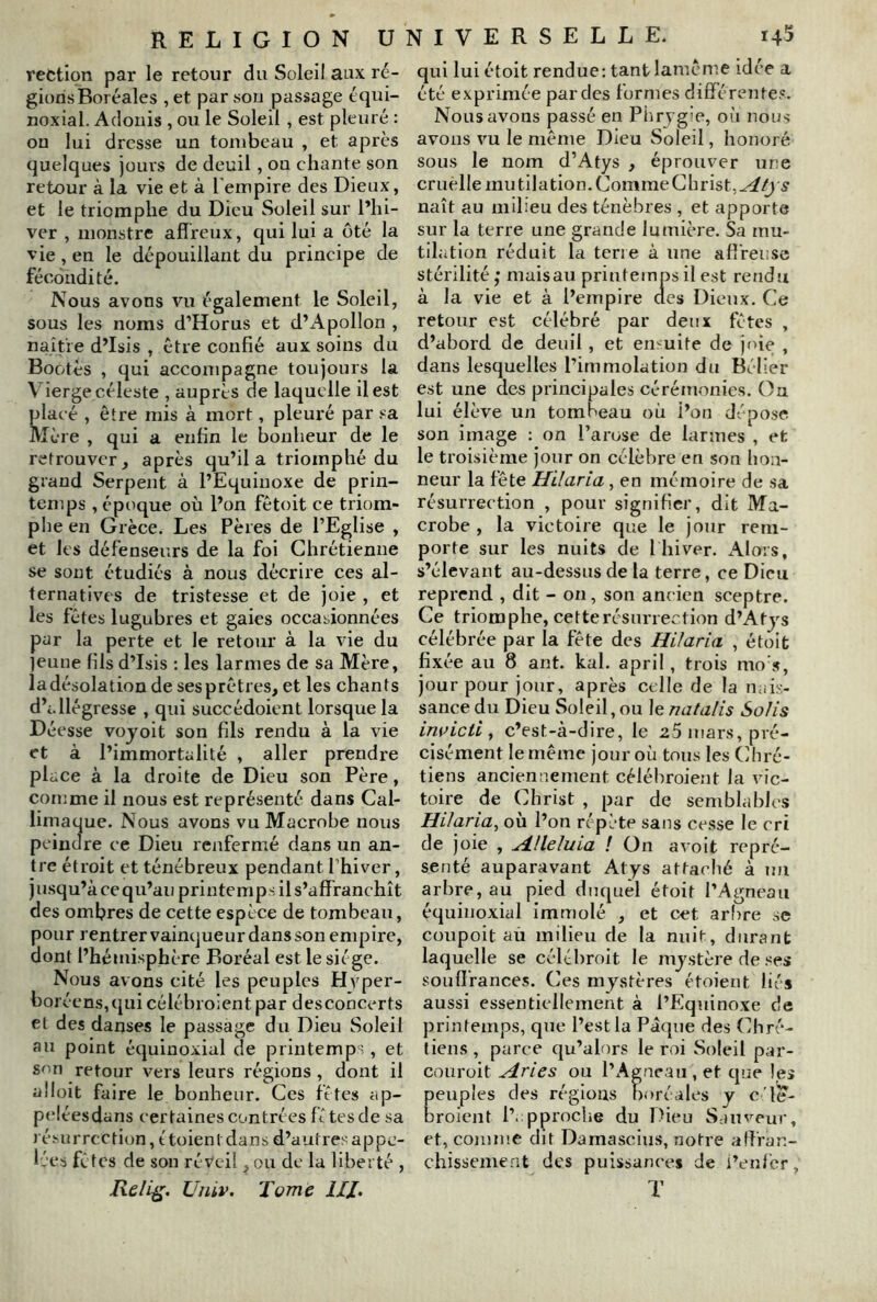 reCtion par le retour du Soleil aux ré- gions Boréales , et par son passage équi- noxial. Adonis , ou le Soleil , est pleuré : on lui dresse un tombeau , et après quelques jours de deuil, ou chante son retour à la vie et à l'empire des Dieux, et le triomphe du Dieu Soleil sur l’hi- ver , monstre afireux, qui lui a ôté la vie, en le dépouillant du principe de fécondité. Nous avons vu également le Soleil, sous les noms d’Horus et d’Apollon , naître d’Isis , être confié aux soins du Bootès , qui accompagne toujours la Vierge céleste , auprès de laquelle il est placé , être mis à mort, pleuré par .'■a Mère , qui a enfin le bonheur de le retrouver, après qu’il a triomphé du grand Serpent à l’Equinoxe de prin- temps , époque où l’on fêtoit ce triom- phe en Grèce, Les Pères de l’Eglise , et les défenseurs de la foi Chrétienne se sont étudiés à nous décrire ces al- ternatives de tristesse et de joie , et les fêtes lugubres et gaies occasionnées par la perte et le retour à la vie du ]eune fils d’Isis ; les larmes de sa Mère, la désolation de ses prêtres, et les chants d’i.llégresse , qui succédoient lorsque la Déesse vojoit son fils rendu à la vie et à l’immortalité , aller prendre place à la droite de Dieu son Père, comme il nous est représenté dans Cal- limaque. Nous avons vu Macrobe nous peindre ce Dieu renfermé dans un an- tre étroit et ténébreux pendant l’hiver, j usqu’à ce qu’au printemps il s’affranchît des ombres de cette espèce de tombeau, pour rentrer vainqueur dans son empire, dont l’hémisphère Boréal est le siège. Nous avons cité les peuples Hvper- boréens,quicélébroient par desconcerts et des danses le passage du Dieu Soleil au point équinoxial de printemps, et Sf'n retour vers leurs régions, dont il alloit faire le bonheur. Ces fêtes ap- peléesdi ms certaines contrées fê tes de sa lésurrcction, ètoientdans d’autresappe- Ives fêtes de son réveil, ou de la liberté , UnLv. Tome HJ. qui lui étoit rendue: tant lamême idée a été exprimée par des formes différentes. Nous avons passé en Phrygie, où nous avons vu le même Dieu Soleil, honoré sous le nom d’Atys , éprouver une cruelle mu tilation. Comme Christ, naît au milieu des ténèbres , et apporte sur la terre une grande lumière. Sa mu- tilation réduit la terre à une affreuse stérilité,* mais au printemps il est rendu à la vie et à l’empire des Dieux. Ce retour est célébré par deux fêtes , d’abord de deuil, et enmite de joie , dans lesquelles l’immolation du Bélier est une des principales cérémonies. On lui élève un tombeau où l’on dépose son image : on l’arose de larmes , et le troisième jour on célèbre en son hon- neur la fête Hilaria, en mémoire de sa résurrection , pour signifier, dit Ma- crobe, la victoire que le jour rem- porte sur les nuits de l hiver. Alors, s’élevant au-dessus de la terre, ce Dieu reprend , dit - on, son ancien sceptre. Ce triomphe, cette résurrection d’Atys célébrée par la fête des Hilaria , étoit fixée au 8 ant. kal. april, trois mo s, jour pour jour, après celle de la nais- sance du Dieu Soleil, ou lenatalis Solis invicti , c’est-à-dire, le 25 mars, pré- cisément le même jour où tous les Chré- tiens anciennement célébroient la vic- toire de Christ , par de semblables Hilaria, où l’on répète sans cesse le cri de joie , Hlleluia ! On a voit repré- senté auparavant Atys attaché à un arbre, au pied duquel étoit l’Agneau équinoxial Immolé , et cet arl)re se coupoit aù milieu de la nuit, durant laquelle se célèbroit le mystère de .«es souffrances. Ces mystères étoient liés aussi essentiellement à l’Equinoxe de printemps, que l’est la Pâque des Chré- tiens, parce qu’alors le roi Soleil par- couroit Hries ou l’Agne.'iii, et que les Eeuples des régions boréales y c'ie- roient l’. pproche du Dieu Sauveur, et, comme dit Damascius, notre affran- chissement des puissance* de i’enfer, T