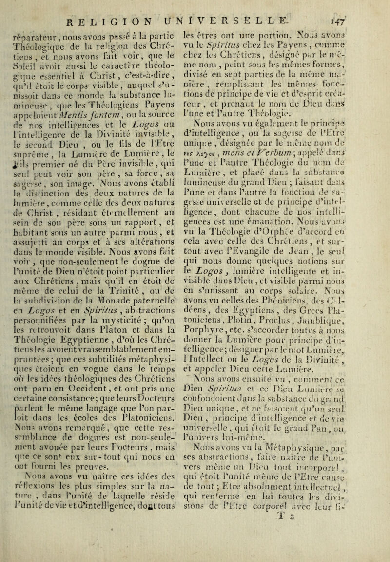 réparafeiir, nous avons passé à la partie Théüloglque de la religion des Chré- tiens , et nous avons fait voir, que le Soleil avoit au«si le caractère théolo- giipie essentiel à Christ, c’est-a-dire, (ju’il ètüit le corps visible, aucpiel s’u- nissoit dans ce inonde la substance lu- niineuse , (jue les Théologiens Payens a ppt loien t Mentis fontern, on la source de nos intelligences et le Logos ou 1 intelligence de la Divinité invisible, le second Dieu , ou le hls de l’Etre suprtnie, la Lumière de Lumicre,]e i^ils premier né du Père invisible, qui seul peut voir son père , sa force , sa sagesse, son image. Nous avons établi la distinction des deux natures de la lumière, comme celle des deux natures de Christ , résidant éternellement au sein de sou père sous un rapport, et habitant sous un autre parmi nous , et assujetti au corps et à ses altérations dans le monde visible. Nous avons fait voir, (jue non-seulement le dogme de Punité de Dieu n'étoit point particulier aux Chrétiens , maïs qn’il en étoit de même de celui de la Trinité , ou de la subdivision de la Monade paternelle en Logos et en Spiriius , ab. tractions personnitiées par la mysticité ; qn’on les rttronvoit dans Platon et dans la Théologie Egyptienne , d’où les Chré- tiens les avoient vraisemblablement em- pruntées ; (pie ces subtilités métaphysi- ques étoient en vogue dans le temps où les idées théologiipies des Chrétiens ont paru en Occident, et ont pris une certaine consistance; que leurs Docteurs parlent le même langage que l’on pav- loit dans les écoles des Platoniciens. Non? avons remartpié, cpie cette res- semblance de dogmes est non-senle- nient avouée par leurs Docteurs , mais «pîc ce son*- eux sur-tout (pii nous en ont fourni les preuves. Nous avons vu naître ces idées des réflexions les plus simples sur la na- ture , dans l’unité de laquelle réside Punité devie et d’intelligence, dofit tous les êtres ont une portion, Noas avons vu le Spiritus chez les Payens , comme chez les Chrétiens, désigné par le u c- me nom , peint sous les mêmes formes, divisé eu sept parties de lu même ma- nière , remplissant les mêmes fonc- tions de principe de vie et d’esprit créa- teur , et prenant le nom de Dieu dans Pline et l’autre Théologie. Nous avons vu également le principe d’intelligence , ou la sagesse de l’Etre nnicp.e , désignée par le mênie* nom de vvç ho’yof, 77iens et V^erhum ; ajipelé dans l’une et l’aulre Théologie du nem de Lumière , et placé dans la substance lumineuse du grand Dieu ; faisant dans l’une et dans l’autre la f’onctioii de sa- gtsic universelle et de principe d’intel- ligence , dont chacune de nos inttlli- gences est une émanation. Nous avmns vu la 'rhéologie d’Orphée d’accord en cela avec celle des Chrétiens, et sui- tont avec l’Evangile de Jean , le seul qui nous donne ([ueicpies notions sur le Logos , lumière intelligente et in- visible dans Dieu , et visible parmi nous en s’unissant an corps solalie. Nous avons vu celles des Phéniciens, des i E l- déens , des Eigyptiens , des Grecs Pla- toniciens , Plotin , Proclus , Jamblicpie, Porphyre, etc. s’accorder toutes à nous donner la Lumière pour principe d'in- telligence; désigner par le mot LiimÙie, 1 Intellect on le Logos de la Divinité , et appeler Dieu cette Lumière. Nous avons ensaile vu , comment ce Dieu Spiritus et ce Dieu Lumicre se confondoient dans la substance do grand Dieu unique , et ne faisoicut (ju’un seul Dieu , princijie d intelligence et de vie universelle , (jui étoit le grand Pan , ou l’univers lui-me me. Nous avons vu la Métaph ys;(|ue, par ses abstractions, faire naifre de l’um- vers mêir.e un Dieu tout ii corporel qui étoit l’iiniié même de l’Etre cause de tout ; Etre absolument inkllcctucl , qui ren'énne en lui toutes les divi- sions de l’Etre corporel avec leur li»