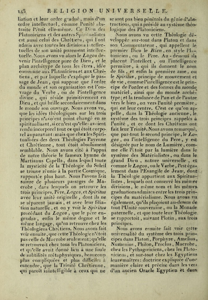 liation et leur ordre g- adué , mais d’un ordre intellectuel, comme l’unité abs- traite l’étoit cl'e-inérae. Ce Di- u des Platoniciens et des autres Spiritn?.listes est aussi celui des Cbrétietîs, qui 1 ont admis a\ ec toutes les divisions intellec- tuelles de son unité purement inteliec- tueüe. Nous avons vu alors le Logos de- venir l’intelligence pure de Dieu, et le plan arcliétype de tous les êtres , idée couimune aux Platoniciens et aux Chré- tiens , et par laquelle s’explique le pas- sage de Jean, qui suppose que l'ordre du monde et son organisation est Pou- vrage du Verbe , ou de l’intelligence divine , qui réside primitivement en Dieu , et qui brille secondairement dans le monde son ouvrage. Nous avons vu, que les idées théologicjues sur les trois principes n’avo’ent point changé en se spiritualisant,si cen’est(pi’elle' avoient rendu incorporel tout ce qui étoit corpo- rel auparavant : mais que chez les Spiri- tualistes des deux Théologies Payenne et Chrétienne , tout étoit absolument semblable. Nous avons cité à l’appui de notre théorie le fameux hymne de Martianus Capella , dans lequtl toute la mjsîicité de la Théologie du Soleil se trouve réunie à la partie Cosmique, rapportée plus haut. Nous l’avons fait suivre de plusieurs passages de Ma- crobe , dans lesquels on retrouve les trois principes, LogosSpiritiis avec leur unité originelle, dont ils ne se séparent jamais , et avec leur filia- tion naturelle , et on y voit le Spirùus procédant du Logos, que le père en- gendra , enfin le même dogme et le même langage, qu’on retrouve chez les Théologiens Chrétiens. Nous avons fait voir ensuite, ([ue cette Théologie n’étoit pas celle de Macrohe seulen;ent; qir’elle seretrouvoit chez tous les Platoniciens, et «ju’elle a voit doniré lieu à une Ibuie de subtilités uîétaphysiques, beaucoup plus compliquées et plus difficiles à entendre, que la Trinité Chrétienne, qui paraît inintclhgible à ceux qui ne se sont pas bien pénétrés du génie d’abs- tractions, (|ui a présidé au système théo- logique des Platoniciens. Nous avons vu cette Théologie dé- veloppée sur-tout dans Platon et dans son Ciomnrentateur , qui appellent le premier Dieu le Bien , eir style Pla- tonicien , ou le Père. Au - dessous ils placent l’intellect , ou Firrtelligence première , à qui ils donnent le nom de fils , et enfin la première ame, ou le Spiriiiis, principe de mouvement et de vie , comme l’intelligence est le prin- cipe de l’ordre et des formes du monde matériel , ainsi que du monde arché- type; et la tendance de l’un et de l’autre vers le bien , on vers l’unité première , qui est leur centre. C’est ce (ju’on ap- pelle , dans la Théologie ancienne, le système des trois principes rappelés à l’unité , et ce dont les Chrétiens ont fait leur Trinité. Nous avons reniarcjué, que par-tout le second principe, le Lo- gos , ou PintelUgcnce du Pere , y est désignée par le nom de Lumière , com- me elle l’étoit par la lumière dans Je système des Matérialistes, ou dans le grand Dieu , nature universelle , et comme le ouïe Verbe,, l’est éga-p lement dans l’Evangile de Jean', dont la Tltéologie appartient aux Spiritua- listes , lesquels ont conservé les mêmes divisions, le nième nom et les inèmes^ graduations admises entre les trois prin- cipes du matérialisme. Nous avons vu également, qu’ils placoient au-dessus de tout l’Unité souveraine , ou la Monade paternelle , et (pie toute leur Théologie se rapportoit, suivant Plotin , aux trois principes. Nous avons ensuite fait voir çytte universalité du système des trois prin- cipes dans Platon, Porphyre , Amelius, Nurnenius , Philon, Proclus , Macrohe, chez les Pythagoriciens, chez les Plato- niciens, et sur-tout chez les Egyptiens leurs maîtres : doctrine expliipiée d’un.^ manière claire et précise dans les\ er j d’un ancien Oracle Egyptien et dans