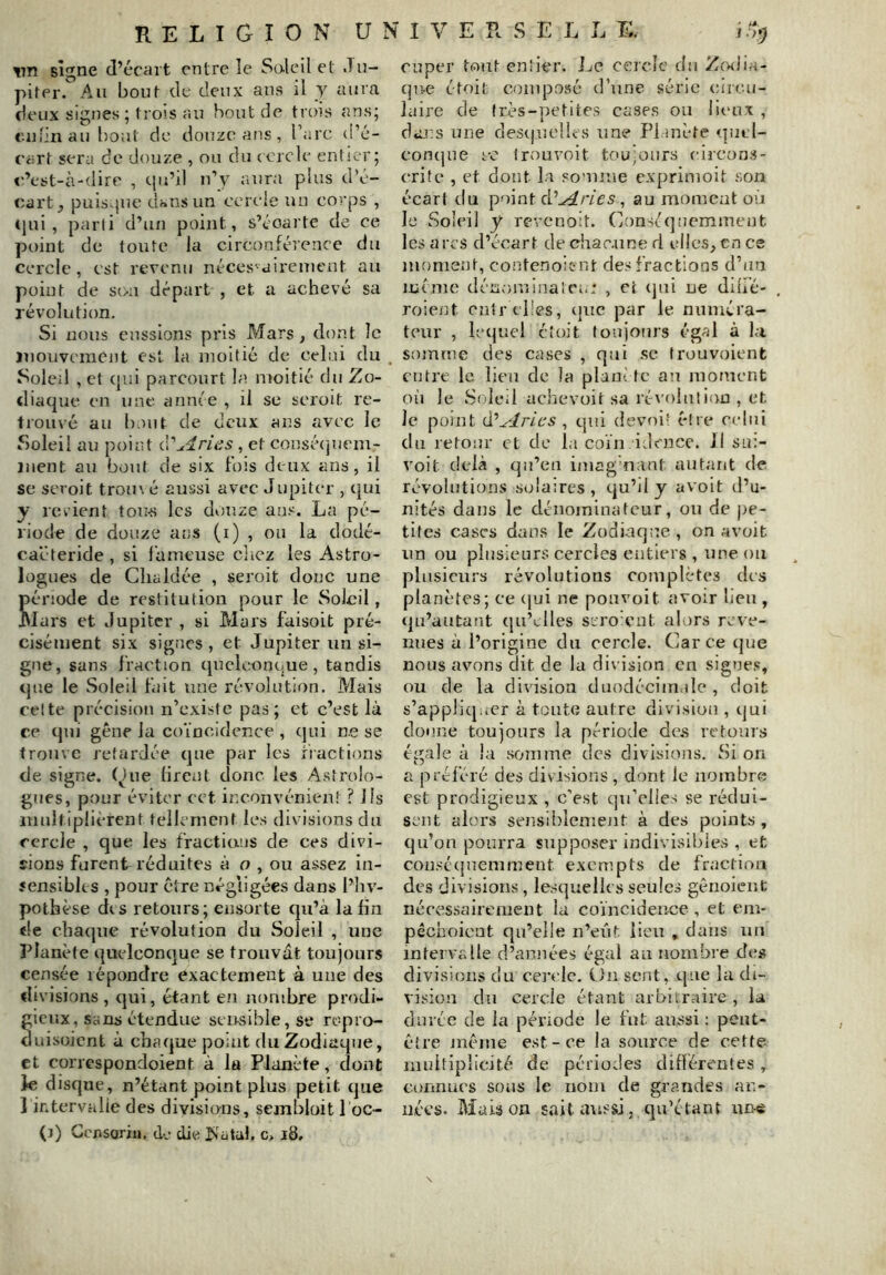 vn signe d’écart entre îe Soleil et Ju- piter. Au bout de deux ans il y aura deux signes; trois au bout de trois ans; e.ufinau bout de douze ans, l’arc d’é- cart sera de douze , ou du (crcle entier; c’est-à-dire , c|u’il n’y aura plus d’é- cart^ puis.jue dans un cercie un co?'ps , (}ui , parti d’un point, s’écarte de ce point de toute la circonférence du cercle, est revenu néces-aireinent au point de sou départ , et a achevé sa révolution. Si nous eussions pris Mars, dont le jnouveraent est la moitié de celui du Soleil , et qui parcourt la moitié du Zo- diaque en une année , il se serait re- trouvé au bout de deux ans avec le Soleil au point C\'Arias, et consécjuem- Jiient au bout de six fois deux ans, il se seroit trou\ é aussi avec Jupiter , qui y rerient tou-s les douze an.'^. La pé- riode de douze ans (i) , ou la dodé- caéteride, si fameuse clicz les Astro- logues de Clialdée , seroit donc une ériüde de restitution pour le Soleil, lars et Jupiter , si Mars faisoit pré- cisément six signes, et Jupiter un si- gne, sans fraction qucicont-ue, tandis tjue le Soleil fait une révolution. Mais celte précision n’existe pas; et c’est là ce qui gêne la coïncidence , qui ne se trouve retardée que par les fractions de signe, (^ue lirent donc les Astrolo- gues, pour éviter cet inconvénient ? lis iiiiiltiplièrent tellement les divisions du cercle , que les fractians de ces divi- îions furent réduites à u , ou assez in- sensibles , pour être négligées dans l’iiv- pothèse des retours; ensorte qu’à la fin <le chaque révolution du Soleil , une Planète quelconque se trouvât toujours censée répondre exactement à une des di visions , qui, étant en nombre prodi- ieiîx, sans étendue seiksible,se ropro- uisoient à chaque point du Zodiaque, et correspondoient à la Planète, dont ie disque, n’étant point plus petit que 1 intervalle des divisions, sembloit 1 oc- (3) CensoriH, de die Is'atal. c. 18. euper tout entier. JjC cercle du Z(vdia- (ju-e étoit composé d’une série circu- laire de très-petites cases ou lieux , dans une des(|UclU-s une Pi inète <]m;l- corKjue fc trouvoit toujours circons- (*rife , et dont la somme exprimoit son écart du point à.'Arles ^ au moment où le Soleil y revenoit. Conséquemment les arcs d’écart de chacune d elles, tn ce moment, contenoiont des fractions d’un même dénorninalei.: , et (]ui ne dlifé- roie/it enir elies, ijue par le numéra- teur , letjucl cl oit toujours égal à l.i somme des cases , qui .se frouvoient cnti’c le lieu de la plaiièfe au moment où le Soleil achevoit sa rt\’oiuti(>u , et Je point d^Aries , qui devoi' élre celui du retour et de la coïn idencc. Jl sn:- voit delà , qu’eu imag naut autant de révolutions solaires , qu’il y avoit d’u- nités dans le dénominateur, ou de pe- tites cases dans le Zodiaque , on avoit un ou plusieurs cercles entiers , une ou plusieurs révolutions complètes des planètes; ce (|ui ne pouvoit avoir lieu , qu’autant qu’elles scro ent alors reve- nues à l’origine du cercle. Car ce (jue nous avons dit de la di\ islon en signes, ou de la division duodécimale, doit s’appliquer à toute autre division , qui donne toujours la période de.s retours égale à la somme des divisions. Si on a préféré des dis isions , dont le nombre est prodigieux , c’est qu’elles se rédui- sent alors sensiblement à des points, qu’on pourra supposer indivisibles , et cousé(juemment exempts de fracliou des divisions, lesquelles seules gênoienc nécessairement la coïncidence , et em- pêchoicut qu’elle n’eût lieu , dans un intervalle d’années égal au nombre de.s divisions du cei'clc. On sent, que la di- vision du cercle étant arbitraire, la durée de la période le fut aussi : peut- cîre meme est-ce la source de cette- muitiplicité de périodes différentes, connues sous le nom de grandes an- nées. Maison sait aussi, qu’étant ur!-<è